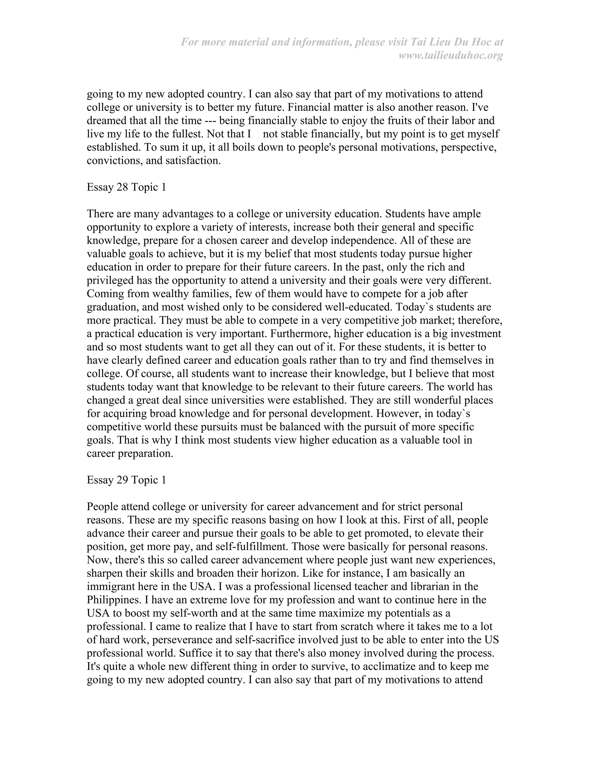 For more material and information, please visit Tai Lieu Du Hoc at
www.tailieuduhoc.org
going to my new adopted country. I can also say that part of my motivations to attend
college or university is to better my future. Financial matter is also another reason. I've
dreamed that all the time --- being financially stable to enjoy the fruits of their labor and
live my life to the fullest. Not that I not stable financially, but my point is to get myself
established. To sum it up, it all boils down to people's personal motivations, perspective,
convictions, and satisfaction.
Essay 28 Topic 1
There are many advantages to a college or university education. Students have ample
opportunity to explore a variety of interests, increase both their general and specific
knowledge, prepare for a chosen career and develop independence. All of these are
valuable goals to achieve, but it is my belief that most students today pursue higher
education in order to prepare for their future careers. In the past, only the rich and
privileged has the opportunity to attend a university and their goals were very different.
Coming from wealthy families, few of them would have to compete for a job after
graduation, and most wished only to be considered well-educated. Today`s students are
more practical. They must be able to compete in a very competitive job market; therefore,
a practical education is very important. Furthermore, higher education is a big investment
and so most students want to get all they can out of it. For these students, it is better to
have clearly defined career and education goals rather than to try and find themselves in
college. Of course, all students want to increase their knowledge, but I believe that most
students today want that knowledge to be relevant to their future careers. The world has
changed a great deal since universities were established. They are still wonderful places
for acquiring broad knowledge and for personal development. However, in today`s
competitive world these pursuits must be balanced with the pursuit of more specific
goals. That is why I think most students view higher education as a valuable tool in
career preparation.
Essay 29 Topic 1
People attend college or university for career advancement and for strict personal
reasons. These are my specific reasons basing on how I look at this. First of all, people
advance their career and pursue their goals to be able to get promoted, to elevate their
position, get more pay, and self-fulfillment. Those were basically for personal reasons.
Now, there's this so called career advancement where people just want new experiences,
sharpen their skills and broaden their horizon. Like for instance, I am basically an
immigrant here in the USA. I was a professional licensed teacher and librarian in the
Philippines. I have an extreme love for my profession and want to continue here in the
USA to boost my self-worth and at the same time maximize my potentials as a
professional. I came to realize that I have to start from scratch where it takes me to a lot
of hard work, perseverance and self-sacrifice involved just to be able to enter into the US
professional world. Suffice it to say that there's also money involved during the process.
It's quite a whole new different thing in order to survive, to acclimatize and to keep me
going to my new adopted country. I can also say that part of my motivations to attend
 