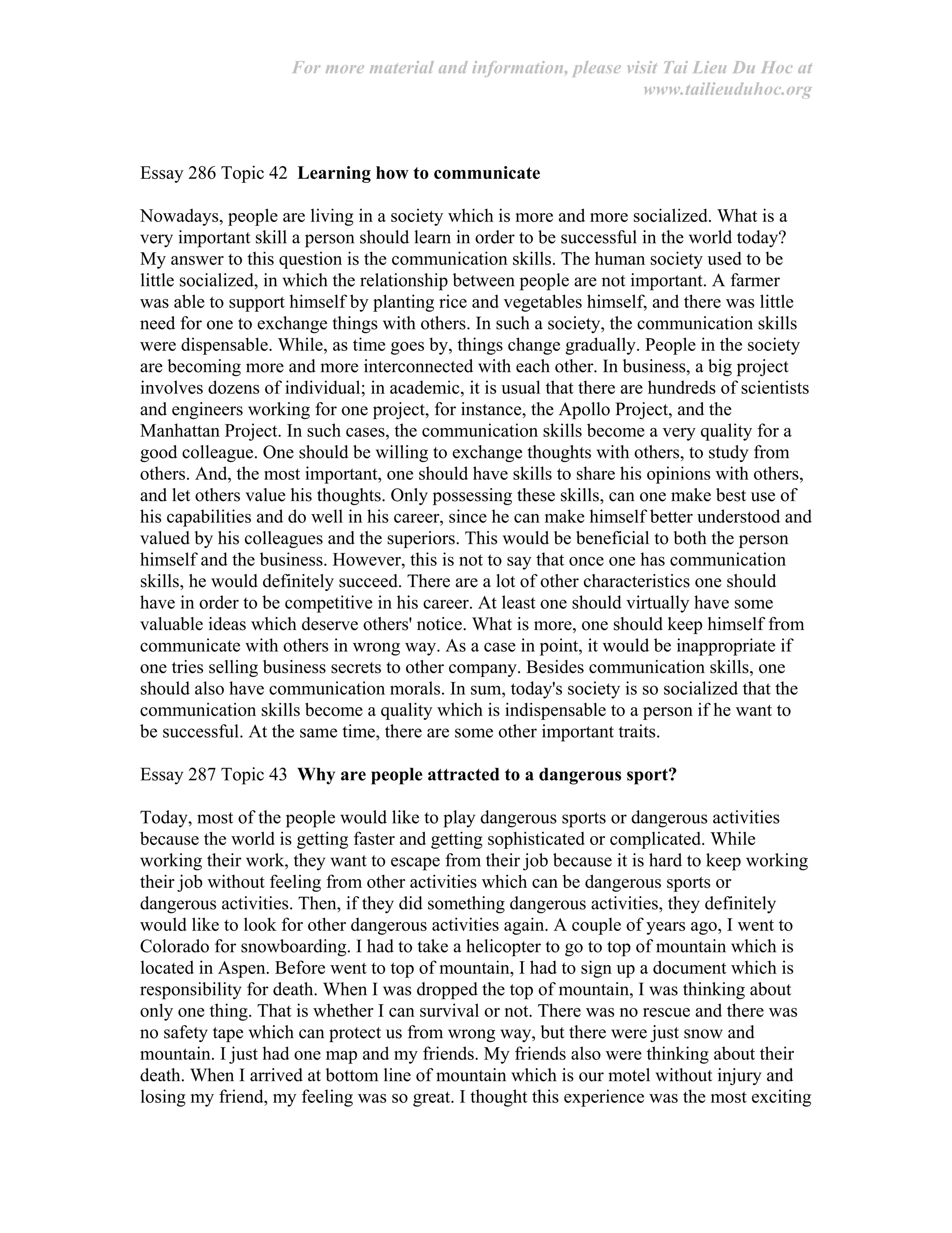 For more material and information, please visit Tai Lieu Du Hoc at
www.tailieuduhoc.org
Essay 286 Topic 42 Learning how to communicate
Nowadays, people are living in a society which is more and more socialized. What is a
very important skill a person should learn in order to be successful in the world today?
My answer to this question is the communication skills. The human society used to be
little socialized, in which the relationship between people are not important. A farmer
was able to support himself by planting rice and vegetables himself, and there was little
need for one to exchange things with others. In such a society, the communication skills
were dispensable. While, as time goes by, things change gradually. People in the society
are becoming more and more interconnected with each other. In business, a big project
involves dozens of individual; in academic, it is usual that there are hundreds of scientists
and engineers working for one project, for instance, the Apollo Project, and the
Manhattan Project. In such cases, the communication skills become a very quality for a
good colleague. One should be willing to exchange thoughts with others, to study from
others. And, the most important, one should have skills to share his opinions with others,
and let others value his thoughts. Only possessing these skills, can one make best use of
his capabilities and do well in his career, since he can make himself better understood and
valued by his colleagues and the superiors. This would be beneficial to both the person
himself and the business. However, this is not to say that once one has communication
skills, he would definitely succeed. There are a lot of other characteristics one should
have in order to be competitive in his career. At least one should virtually have some
valuable ideas which deserve others' notice. What is more, one should keep himself from
communicate with others in wrong way. As a case in point, it would be inappropriate if
one tries selling business secrets to other company. Besides communication skills, one
should also have communication morals. In sum, today's society is so socialized that the
communication skills become a quality which is indispensable to a person if he want to
be successful. At the same time, there are some other important traits.
Essay 287 Topic 43 Why are people attracted to a dangerous sport?
Today, most of the people would like to play dangerous sports or dangerous activities
because the world is getting faster and getting sophisticated or complicated. While
working their work, they want to escape from their job because it is hard to keep working
their job without feeling from other activities which can be dangerous sports or
dangerous activities. Then, if they did something dangerous activities, they definitely
would like to look for other dangerous activities again. A couple of years ago, I went to
Colorado for snowboarding. I had to take a helicopter to go to top of mountain which is
located in Aspen. Before went to top of mountain, I had to sign up a document which is
responsibility for death. When I was dropped the top of mountain, I was thinking about
only one thing. That is whether I can survival or not. There was no rescue and there was
no safety tape which can protect us from wrong way, but there were just snow and
mountain. I just had one map and my friends. My friends also were thinking about their
death. When I arrived at bottom line of mountain which is our motel without injury and
losing my friend, my feeling was so great. I thought this experience was the most exciting
 