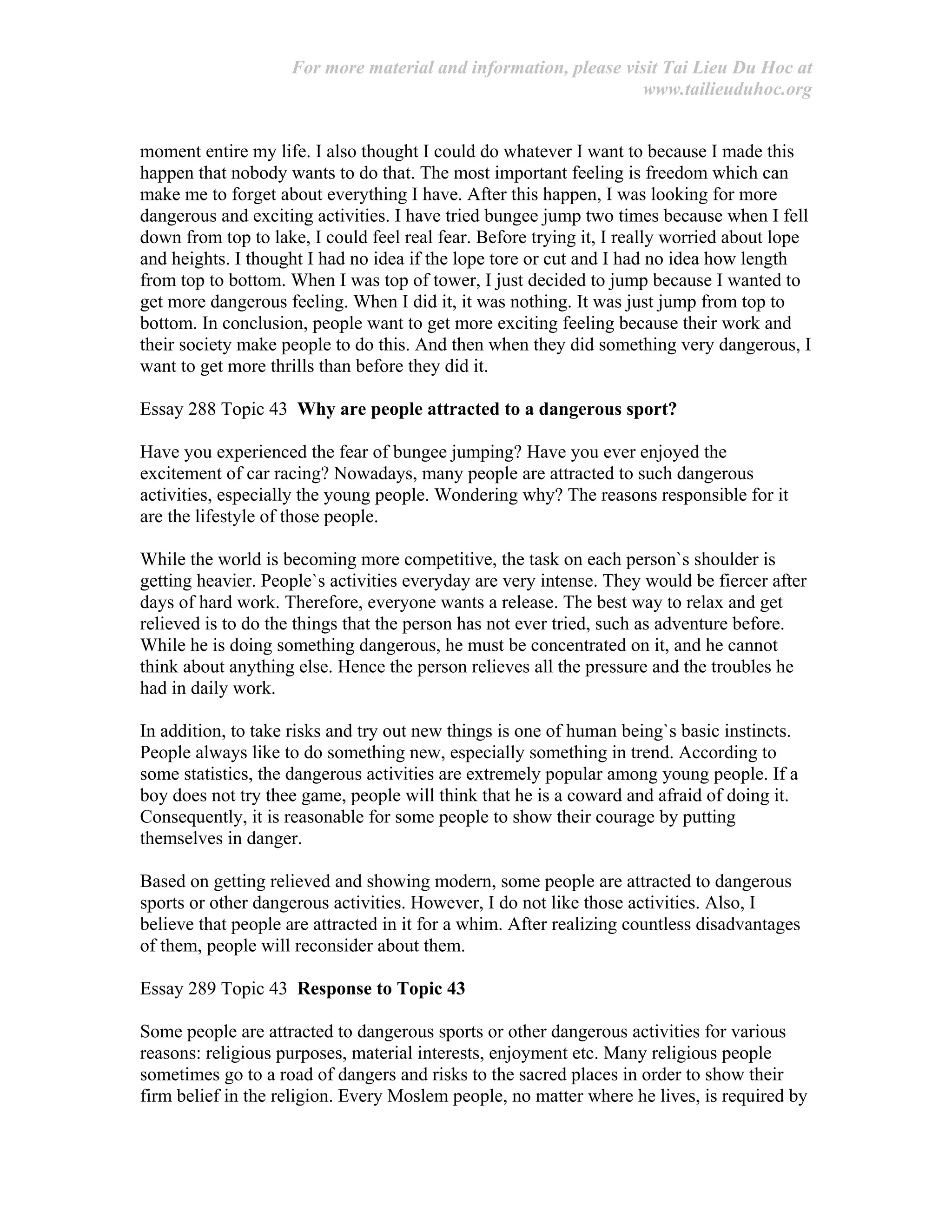 For more material and information, please visit Tai Lieu Du Hoc at
www.tailieuduhoc.org
moment entire my life. I also thought I could do whatever I want to because I made this
happen that nobody wants to do that. The most important feeling is freedom which can
make me to forget about everything I have. After this happen, I was looking for more
dangerous and exciting activities. I have tried bungee jump two times because when I fell
down from top to lake, I could feel real fear. Before trying it, I really worried about lope
and heights. I thought I had no idea if the lope tore or cut and I had no idea how length
from top to bottom. When I was top of tower, I just decided to jump because I wanted to
get more dangerous feeling. When I did it, it was nothing. It was just jump from top to
bottom. In conclusion, people want to get more exciting feeling because their work and
their society make people to do this. And then when they did something very dangerous, I
want to get more thrills than before they did it.
Essay 288 Topic 43 Why are people attracted to a dangerous sport?
Have you experienced the fear of bungee jumping? Have you ever enjoyed the
excitement of car racing? Nowadays, many people are attracted to such dangerous
activities, especially the young people. Wondering why? The reasons responsible for it
are the lifestyle of those people.
While the world is becoming more competitive, the task on each person`s shoulder is
getting heavier. People`s activities everyday are very intense. They would be fiercer after
days of hard work. Therefore, everyone wants a release. The best way to relax and get
relieved is to do the things that the person has not ever tried, such as adventure before.
While he is doing something dangerous, he must be concentrated on it, and he cannot
think about anything else. Hence the person relieves all the pressure and the troubles he
had in daily work.
In addition, to take risks and try out new things is one of human being`s basic instincts.
People always like to do something new, especially something in trend. According to
some statistics, the dangerous activities are extremely popular among young people. If a
boy does not try thee game, people will think that he is a coward and afraid of doing it.
Consequently, it is reasonable for some people to show their courage by putting
themselves in danger.
Based on getting relieved and showing modern, some people are attracted to dangerous
sports or other dangerous activities. However, I do not like those activities. Also, I
believe that people are attracted in it for a whim. After realizing countless disadvantages
of them, people will reconsider about them.
Essay 289 Topic 43 Response to Topic 43
Some people are attracted to dangerous sports or other dangerous activities for various
reasons: religious purposes, material interests, enjoyment etc. Many religious people
sometimes go to a road of dangers and risks to the sacred places in order to show their
firm belief in the religion. Every Moslem people, no matter where he lives, is required by
 
