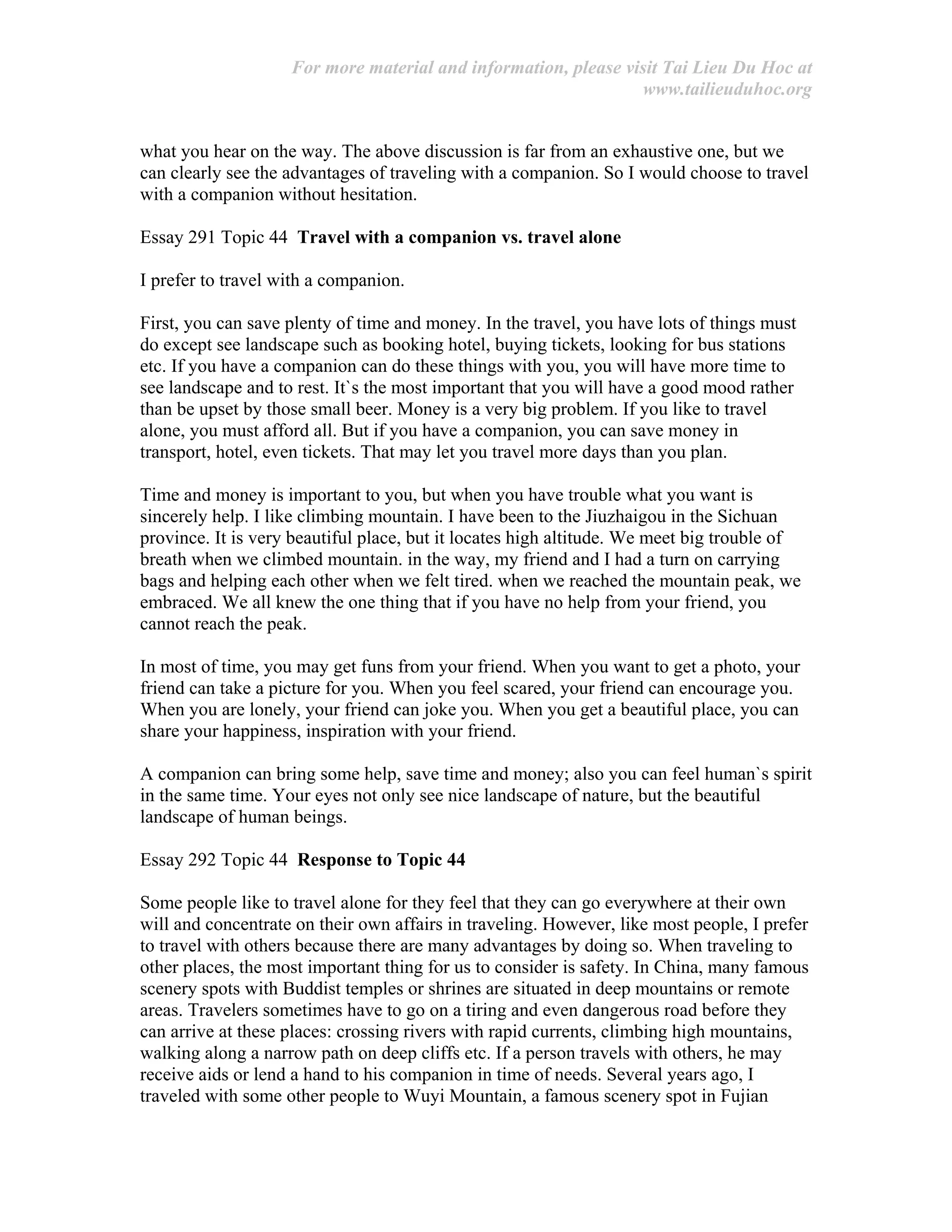 For more material and information, please visit Tai Lieu Du Hoc at
www.tailieuduhoc.org
what you hear on the way. The above discussion is far from an exhaustive one, but we
can clearly see the advantages of traveling with a companion. So I would choose to travel
with a companion without hesitation.
Essay 291 Topic 44 Travel with a companion vs. travel alone
I prefer to travel with a companion.
First, you can save plenty of time and money. In the travel, you have lots of things must
do except see landscape such as booking hotel, buying tickets, looking for bus stations
etc. If you have a companion can do these things with you, you will have more time to
see landscape and to rest. It`s the most important that you will have a good mood rather
than be upset by those small beer. Money is a very big problem. If you like to travel
alone, you must afford all. But if you have a companion, you can save money in
transport, hotel, even tickets. That may let you travel more days than you plan.
Time and money is important to you, but when you have trouble what you want is
sincerely help. I like climbing mountain. I have been to the Jiuzhaigou in the Sichuan
province. It is very beautiful place, but it locates high altitude. We meet big trouble of
breath when we climbed mountain. in the way, my friend and I had a turn on carrying
bags and helping each other when we felt tired. when we reached the mountain peak, we
embraced. We all knew the one thing that if you have no help from your friend, you
cannot reach the peak.
In most of time, you may get funs from your friend. When you want to get a photo, your
friend can take a picture for you. When you feel scared, your friend can encourage you.
When you are lonely, your friend can joke you. When you get a beautiful place, you can
share your happiness, inspiration with your friend.
A companion can bring some help, save time and money; also you can feel human`s spirit
in the same time. Your eyes not only see nice landscape of nature, but the beautiful
landscape of human beings.
Essay 292 Topic 44 Response to Topic 44
Some people like to travel alone for they feel that they can go everywhere at their own
will and concentrate on their own affairs in traveling. However, like most people, I prefer
to travel with others because there are many advantages by doing so. When traveling to
other places, the most important thing for us to consider is safety. In China, many famous
scenery spots with Buddist temples or shrines are situated in deep mountains or remote
areas. Travelers sometimes have to go on a tiring and even dangerous road before they
can arrive at these places: crossing rivers with rapid currents, climbing high mountains,
walking along a narrow path on deep cliffs etc. If a person travels with others, he may
receive aids or lend a hand to his companion in time of needs. Several years ago, I
traveled with some other people to Wuyi Mountain, a famous scenery spot in Fujian
 