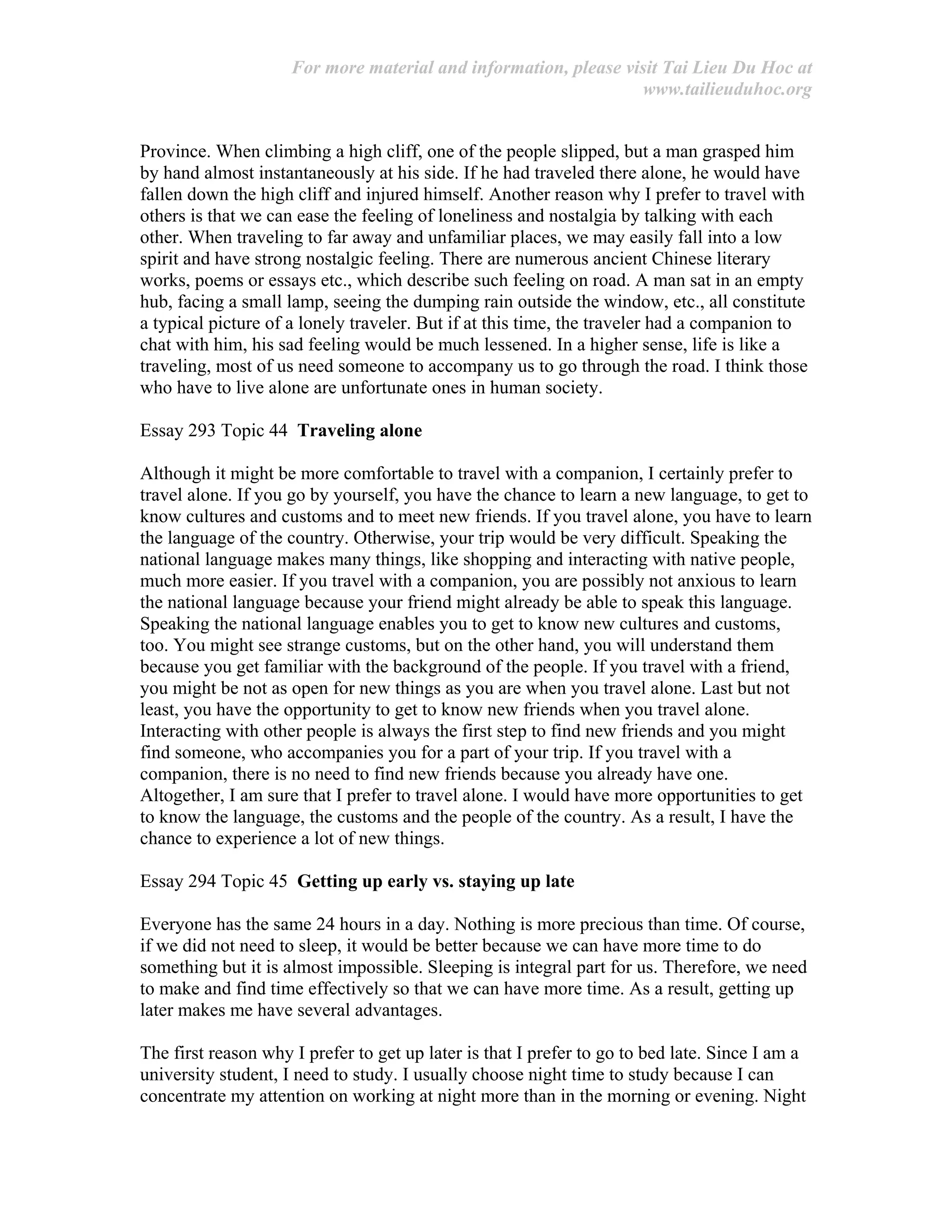 For more material and information, please visit Tai Lieu Du Hoc at
www.tailieuduhoc.org
Province. When climbing a high cliff, one of the people slipped, but a man grasped him
by hand almost instantaneously at his side. If he had traveled there alone, he would have
fallen down the high cliff and injured himself. Another reason why I prefer to travel with
others is that we can ease the feeling of loneliness and nostalgia by talking with each
other. When traveling to far away and unfamiliar places, we may easily fall into a low
spirit and have strong nostalgic feeling. There are numerous ancient Chinese literary
works, poems or essays etc., which describe such feeling on road. A man sat in an empty
hub, facing a small lamp, seeing the dumping rain outside the window, etc., all constitute
a typical picture of a lonely traveler. But if at this time, the traveler had a companion to
chat with him, his sad feeling would be much lessened. In a higher sense, life is like a
traveling, most of us need someone to accompany us to go through the road. I think those
who have to live alone are unfortunate ones in human society.
Essay 293 Topic 44 Traveling alone
Although it might be more comfortable to travel with a companion, I certainly prefer to
travel alone. If you go by yourself, you have the chance to learn a new language, to get to
know cultures and customs and to meet new friends. If you travel alone, you have to learn
the language of the country. Otherwise, your trip would be very difficult. Speaking the
national language makes many things, like shopping and interacting with native people,
much more easier. If you travel with a companion, you are possibly not anxious to learn
the national language because your friend might already be able to speak this language.
Speaking the national language enables you to get to know new cultures and customs,
too. You might see strange customs, but on the other hand, you will understand them
because you get familiar with the background of the people. If you travel with a friend,
you might be not as open for new things as you are when you travel alone. Last but not
least, you have the opportunity to get to know new friends when you travel alone.
Interacting with other people is always the first step to find new friends and you might
find someone, who accompanies you for a part of your trip. If you travel with a
companion, there is no need to find new friends because you already have one.
Altogether, I am sure that I prefer to travel alone. I would have more opportunities to get
to know the language, the customs and the people of the country. As a result, I have the
chance to experience a lot of new things.
Essay 294 Topic 45 Getting up early vs. staying up late
Everyone has the same 24 hours in a day. Nothing is more precious than time. Of course,
if we did not need to sleep, it would be better because we can have more time to do
something but it is almost impossible. Sleeping is integral part for us. Therefore, we need
to make and find time effectively so that we can have more time. As a result, getting up
later makes me have several advantages.
The first reason why I prefer to get up later is that I prefer to go to bed late. Since I am a
university student, I need to study. I usually choose night time to study because I can
concentrate my attention on working at night more than in the morning or evening. Night
 