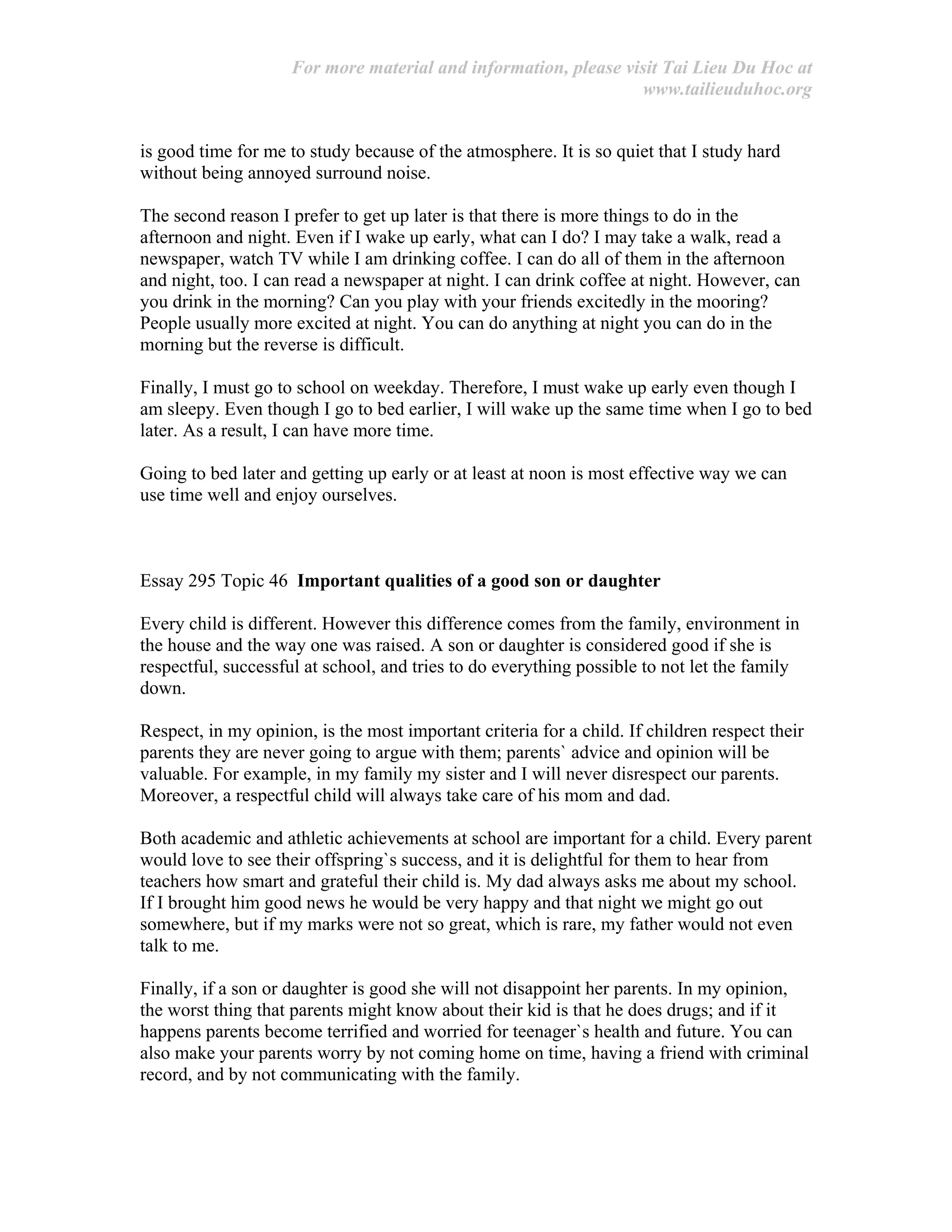 For more material and information, please visit Tai Lieu Du Hoc at
www.tailieuduhoc.org
is good time for me to study because of the atmosphere. It is so quiet that I study hard
without being annoyed surround noise.
The second reason I prefer to get up later is that there is more things to do in the
afternoon and night. Even if I wake up early, what can I do? I may take a walk, read a
newspaper, watch TV while I am drinking coffee. I can do all of them in the afternoon
and night, too. I can read a newspaper at night. I can drink coffee at night. However, can
you drink in the morning? Can you play with your friends excitedly in the mooring?
People usually more excited at night. You can do anything at night you can do in the
morning but the reverse is difficult.
Finally, I must go to school on weekday. Therefore, I must wake up early even though I
am sleepy. Even though I go to bed earlier, I will wake up the same time when I go to bed
later. As a result, I can have more time.
Going to bed later and getting up early or at least at noon is most effective way we can
use time well and enjoy ourselves.
Essay 295 Topic 46 Important qualities of a good son or daughter
Every child is different. However this difference comes from the family, environment in
the house and the way one was raised. A son or daughter is considered good if she is
respectful, successful at school, and tries to do everything possible to not let the family
down.
Respect, in my opinion, is the most important criteria for a child. If children respect their
parents they are never going to argue with them; parents` advice and opinion will be
valuable. For example, in my family my sister and I will never disrespect our parents.
Moreover, a respectful child will always take care of his mom and dad.
Both academic and athletic achievements at school are important for a child. Every parent
would love to see their offspring`s success, and it is delightful for them to hear from
teachers how smart and grateful their child is. My dad always asks me about my school.
If I brought him good news he would be very happy and that night we might go out
somewhere, but if my marks were not so great, which is rare, my father would not even
talk to me.
Finally, if a son or daughter is good she will not disappoint her parents. In my opinion,
the worst thing that parents might know about their kid is that he does drugs; and if it
happens parents become terrified and worried for teenager`s health and future. You can
also make your parents worry by not coming home on time, having a friend with criminal
record, and by not communicating with the family.
 