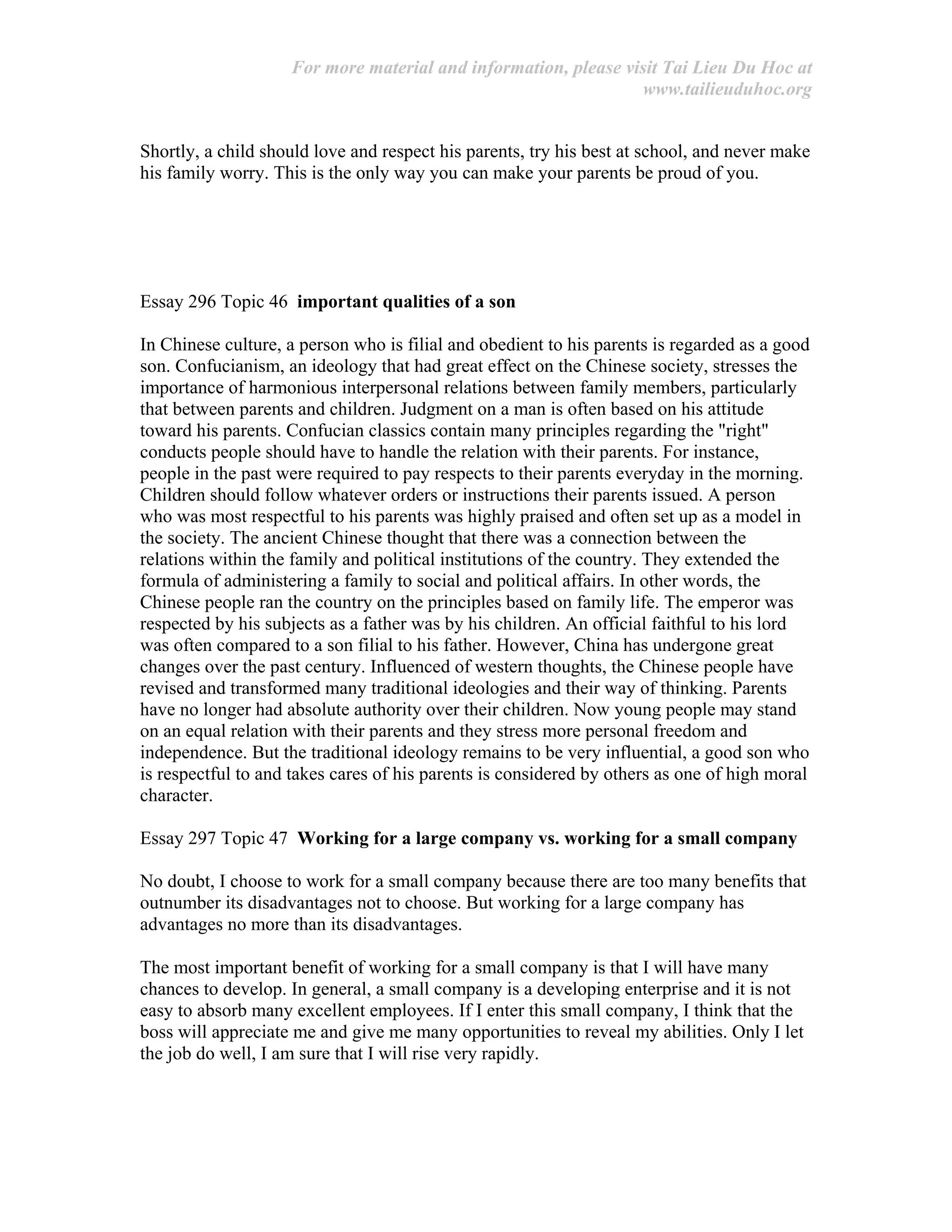 For more material and information, please visit Tai Lieu Du Hoc at
www.tailieuduhoc.org
Shortly, a child should love and respect his parents, try his best at school, and never make
his family worry. This is the only way you can make your parents be proud of you.
Essay 296 Topic 46 important qualities of a son
In Chinese culture, a person who is filial and obedient to his parents is regarded as a good
son. Confucianism, an ideology that had great effect on the Chinese society, stresses the
importance of harmonious interpersonal relations between family members, particularly
that between parents and children. Judgment on a man is often based on his attitude
toward his parents. Confucian classics contain many principles regarding the "right"
conducts people should have to handle the relation with their parents. For instance,
people in the past were required to pay respects to their parents everyday in the morning.
Children should follow whatever orders or instructions their parents issued. A person
who was most respectful to his parents was highly praised and often set up as a model in
the society. The ancient Chinese thought that there was a connection between the
relations within the family and political institutions of the country. They extended the
formula of administering a family to social and political affairs. In other words, the
Chinese people ran the country on the principles based on family life. The emperor was
respected by his subjects as a father was by his children. An official faithful to his lord
was often compared to a son filial to his father. However, China has undergone great
changes over the past century. Influenced of western thoughts, the Chinese people have
revised and transformed many traditional ideologies and their way of thinking. Parents
have no longer had absolute authority over their children. Now young people may stand
on an equal relation with their parents and they stress more personal freedom and
independence. But the traditional ideology remains to be very influential, a good son who
is respectful to and takes cares of his parents is considered by others as one of high moral
character.
Essay 297 Topic 47 Working for a large company vs. working for a small company
No doubt, I choose to work for a small company because there are too many benefits that
outnumber its disadvantages not to choose. But working for a large company has
advantages no more than its disadvantages.
The most important benefit of working for a small company is that I will have many
chances to develop. In general, a small company is a developing enterprise and it is not
easy to absorb many excellent employees. If I enter this small company, I think that the
boss will appreciate me and give me many opportunities to reveal my abilities. Only I let
the job do well, I am sure that I will rise very rapidly.
 