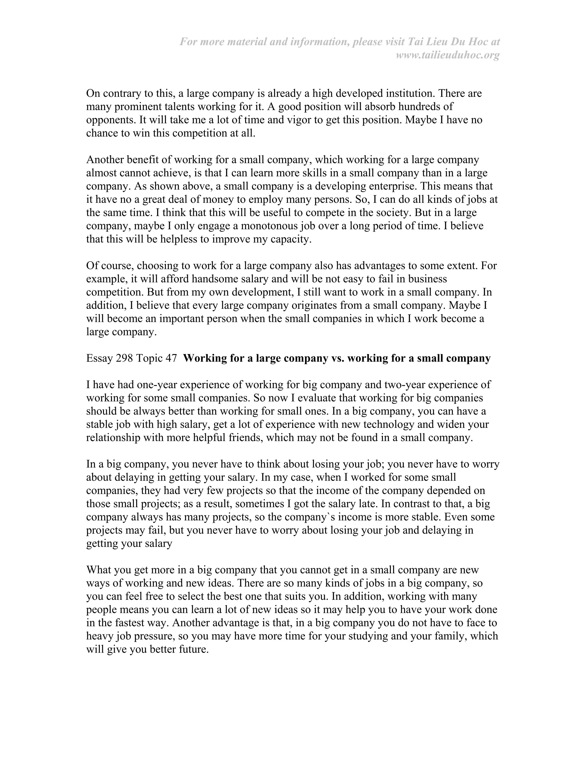 For more material and information, please visit Tai Lieu Du Hoc at
www.tailieuduhoc.org
On contrary to this, a large company is already a high developed institution. There are
many prominent talents working for it. A good position will absorb hundreds of
opponents. It will take me a lot of time and vigor to get this position. Maybe I have no
chance to win this competition at all.
Another benefit of working for a small company, which working for a large company
almost cannot achieve, is that I can learn more skills in a small company than in a large
company. As shown above, a small company is a developing enterprise. This means that
it have no a great deal of money to employ many persons. So, I can do all kinds of jobs at
the same time. I think that this will be useful to compete in the society. But in a large
company, maybe I only engage a monotonous job over a long period of time. I believe
that this will be helpless to improve my capacity.
Of course, choosing to work for a large company also has advantages to some extent. For
example, it will afford handsome salary and will be not easy to fail in business
competition. But from my own development, I still want to work in a small company. In
addition, I believe that every large company originates from a small company. Maybe I
will become an important person when the small companies in which I work become a
large company.
Essay 298 Topic 47 Working for a large company vs. working for a small company
I have had one-year experience of working for big company and two-year experience of
working for some small companies. So now I evaluate that working for big companies
should be always better than working for small ones. In a big company, you can have a
stable job with high salary, get a lot of experience with new technology and widen your
relationship with more helpful friends, which may not be found in a small company.
In a big company, you never have to think about losing your job; you never have to worry
about delaying in getting your salary. In my case, when I worked for some small
companies, they had very few projects so that the income of the company depended on
those small projects; as a result, sometimes I got the salary late. In contrast to that, a big
company always has many projects, so the company`s income is more stable. Even some
projects may fail, but you never have to worry about losing your job and delaying in
getting your salary
What you get more in a big company that you cannot get in a small company are new
ways of working and new ideas. There are so many kinds of jobs in a big company, so
you can feel free to select the best one that suits you. In addition, working with many
people means you can learn a lot of new ideas so it may help you to have your work done
in the fastest way. Another advantage is that, in a big company you do not have to face to
heavy job pressure, so you may have more time for your studying and your family, which
will give you better future.
 