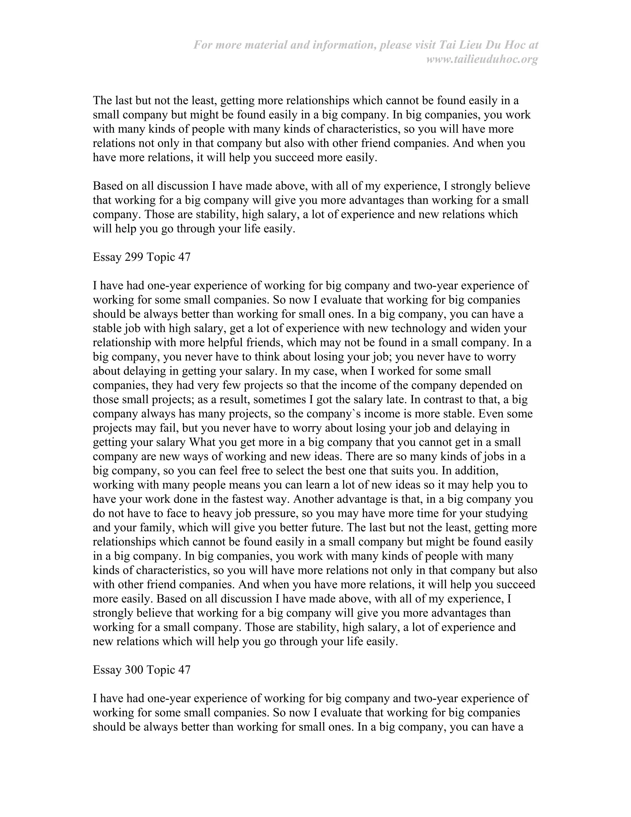 For more material and information, please visit Tai Lieu Du Hoc at
www.tailieuduhoc.org
The last but not the least, getting more relationships which cannot be found easily in a
small company but might be found easily in a big company. In big companies, you work
with many kinds of people with many kinds of characteristics, so you will have more
relations not only in that company but also with other friend companies. And when you
have more relations, it will help you succeed more easily.
Based on all discussion I have made above, with all of my experience, I strongly believe
that working for a big company will give you more advantages than working for a small
company. Those are stability, high salary, a lot of experience and new relations which
will help you go through your life easily.
Essay 299 Topic 47
I have had one-year experience of working for big company and two-year experience of
working for some small companies. So now I evaluate that working for big companies
should be always better than working for small ones. In a big company, you can have a
stable job with high salary, get a lot of experience with new technology and widen your
relationship with more helpful friends, which may not be found in a small company. In a
big company, you never have to think about losing your job; you never have to worry
about delaying in getting your salary. In my case, when I worked for some small
companies, they had very few projects so that the income of the company depended on
those small projects; as a result, sometimes I got the salary late. In contrast to that, a big
company always has many projects, so the company`s income is more stable. Even some
projects may fail, but you never have to worry about losing your job and delaying in
getting your salary What you get more in a big company that you cannot get in a small
company are new ways of working and new ideas. There are so many kinds of jobs in a
big company, so you can feel free to select the best one that suits you. In addition,
working with many people means you can learn a lot of new ideas so it may help you to
have your work done in the fastest way. Another advantage is that, in a big company you
do not have to face to heavy job pressure, so you may have more time for your studying
and your family, which will give you better future. The last but not the least, getting more
relationships which cannot be found easily in a small company but might be found easily
in a big company. In big companies, you work with many kinds of people with many
kinds of characteristics, so you will have more relations not only in that company but also
with other friend companies. And when you have more relations, it will help you succeed
more easily. Based on all discussion I have made above, with all of my experience, I
strongly believe that working for a big company will give you more advantages than
working for a small company. Those are stability, high salary, a lot of experience and
new relations which will help you go through your life easily.
Essay 300 Topic 47
I have had one-year experience of working for big company and two-year experience of
working for some small companies. So now I evaluate that working for big companies
should be always better than working for small ones. In a big company, you can have a
 