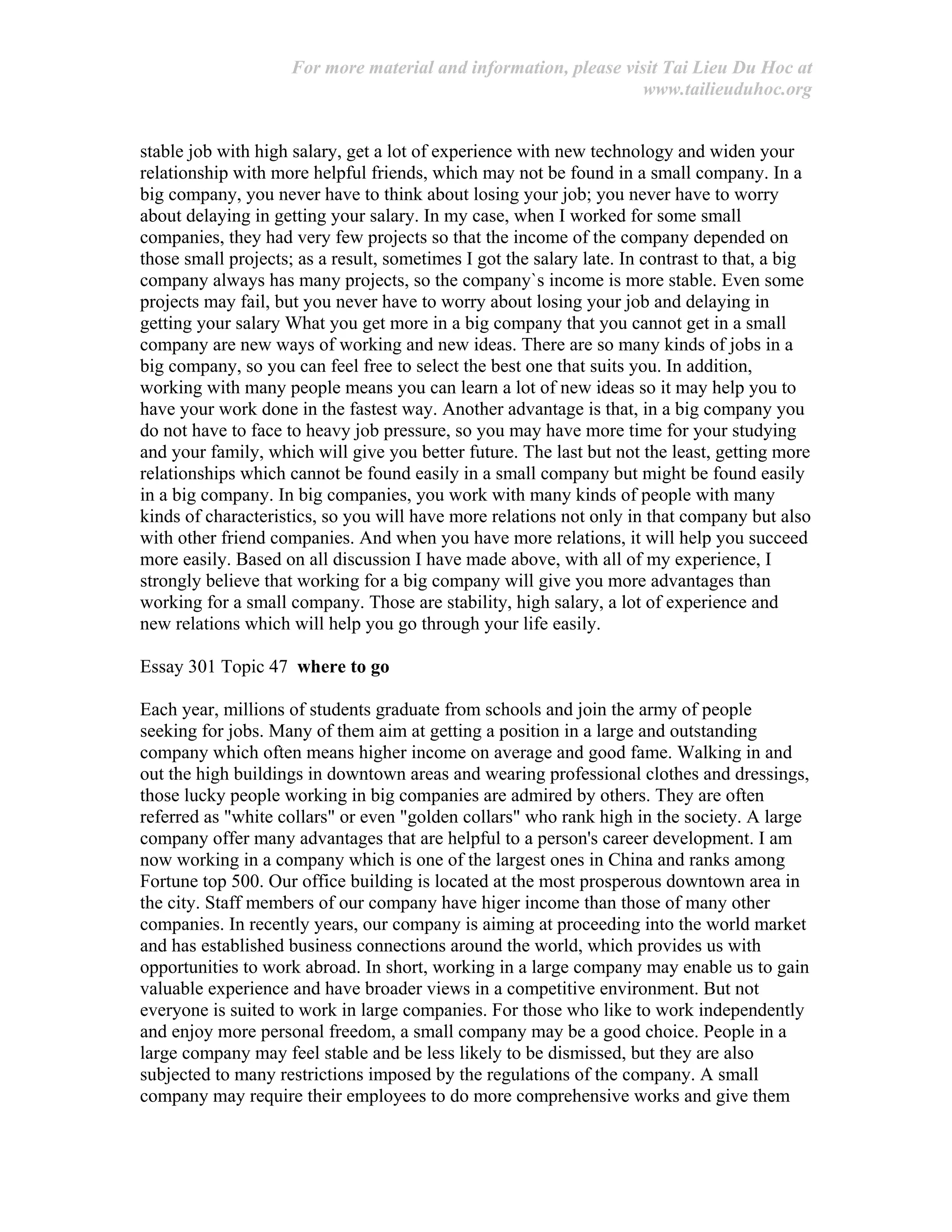 For more material and information, please visit Tai Lieu Du Hoc at
www.tailieuduhoc.org
stable job with high salary, get a lot of experience with new technology and widen your
relationship with more helpful friends, which may not be found in a small company. In a
big company, you never have to think about losing your job; you never have to worry
about delaying in getting your salary. In my case, when I worked for some small
companies, they had very few projects so that the income of the company depended on
those small projects; as a result, sometimes I got the salary late. In contrast to that, a big
company always has many projects, so the company`s income is more stable. Even some
projects may fail, but you never have to worry about losing your job and delaying in
getting your salary What you get more in a big company that you cannot get in a small
company are new ways of working and new ideas. There are so many kinds of jobs in a
big company, so you can feel free to select the best one that suits you. In addition,
working with many people means you can learn a lot of new ideas so it may help you to
have your work done in the fastest way. Another advantage is that, in a big company you
do not have to face to heavy job pressure, so you may have more time for your studying
and your family, which will give you better future. The last but not the least, getting more
relationships which cannot be found easily in a small company but might be found easily
in a big company. In big companies, you work with many kinds of people with many
kinds of characteristics, so you will have more relations not only in that company but also
with other friend companies. And when you have more relations, it will help you succeed
more easily. Based on all discussion I have made above, with all of my experience, I
strongly believe that working for a big company will give you more advantages than
working for a small company. Those are stability, high salary, a lot of experience and
new relations which will help you go through your life easily.
Essay 301 Topic 47 where to go
Each year, millions of students graduate from schools and join the army of people
seeking for jobs. Many of them aim at getting a position in a large and outstanding
company which often means higher income on average and good fame. Walking in and
out the high buildings in downtown areas and wearing professional clothes and dressings,
those lucky people working in big companies are admired by others. They are often
referred as "white collars" or even "golden collars" who rank high in the society. A large
company offer many advantages that are helpful to a person's career development. I am
now working in a company which is one of the largest ones in China and ranks among
Fortune top 500. Our office building is located at the most prosperous downtown area in
the city. Staff members of our company have higer income than those of many other
companies. In recently years, our company is aiming at proceeding into the world market
and has established business connections around the world, which provides us with
opportunities to work abroad. In short, working in a large company may enable us to gain
valuable experience and have broader views in a competitive environment. But not
everyone is suited to work in large companies. For those who like to work independently
and enjoy more personal freedom, a small company may be a good choice. People in a
large company may feel stable and be less likely to be dismissed, but they are also
subjected to many restrictions imposed by the regulations of the company. A small
company may require their employees to do more comprehensive works and give them
 