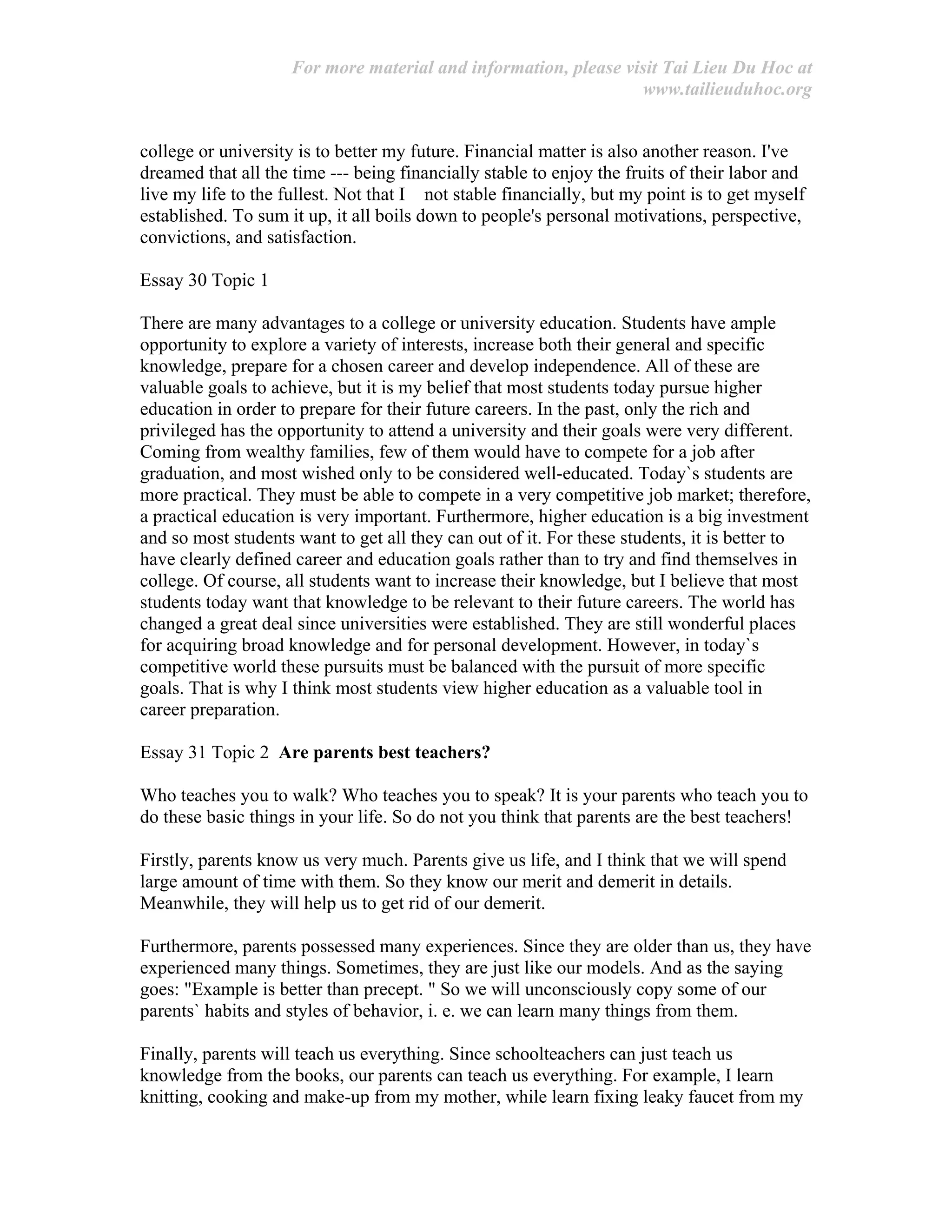 For more material and information, please visit Tai Lieu Du Hoc at
www.tailieuduhoc.org
college or university is to better my future. Financial matter is also another reason. I've
dreamed that all the time --- being financially stable to enjoy the fruits of their labor and
live my life to the fullest. Not that I not stable financially, but my point is to get myself
established. To sum it up, it all boils down to people's personal motivations, perspective,
convictions, and satisfaction.
Essay 30 Topic 1
There are many advantages to a college or university education. Students have ample
opportunity to explore a variety of interests, increase both their general and specific
knowledge, prepare for a chosen career and develop independence. All of these are
valuable goals to achieve, but it is my belief that most students today pursue higher
education in order to prepare for their future careers. In the past, only the rich and
privileged has the opportunity to attend a university and their goals were very different.
Coming from wealthy families, few of them would have to compete for a job after
graduation, and most wished only to be considered well-educated. Today`s students are
more practical. They must be able to compete in a very competitive job market; therefore,
a practical education is very important. Furthermore, higher education is a big investment
and so most students want to get all they can out of it. For these students, it is better to
have clearly defined career and education goals rather than to try and find themselves in
college. Of course, all students want to increase their knowledge, but I believe that most
students today want that knowledge to be relevant to their future careers. The world has
changed a great deal since universities were established. They are still wonderful places
for acquiring broad knowledge and for personal development. However, in today`s
competitive world these pursuits must be balanced with the pursuit of more specific
goals. That is why I think most students view higher education as a valuable tool in
career preparation.
Essay 31 Topic 2 Are parents best teachers?
Who teaches you to walk? Who teaches you to speak? It is your parents who teach you to
do these basic things in your life. So do not you think that parents are the best teachers!
Firstly, parents know us very much. Parents give us life, and I think that we will spend
large amount of time with them. So they know our merit and demerit in details.
Meanwhile, they will help us to get rid of our demerit.
Furthermore, parents possessed many experiences. Since they are older than us, they have
experienced many things. Sometimes, they are just like our models. And as the saying
goes: "Example is better than precept. " So we will unconsciously copy some of our
parents` habits and styles of behavior, i. e. we can learn many things from them.
Finally, parents will teach us everything. Since schoolteachers can just teach us
knowledge from the books, our parents can teach us everything. For example, I learn
knitting, cooking and make-up from my mother, while learn fixing leaky faucet from my
 