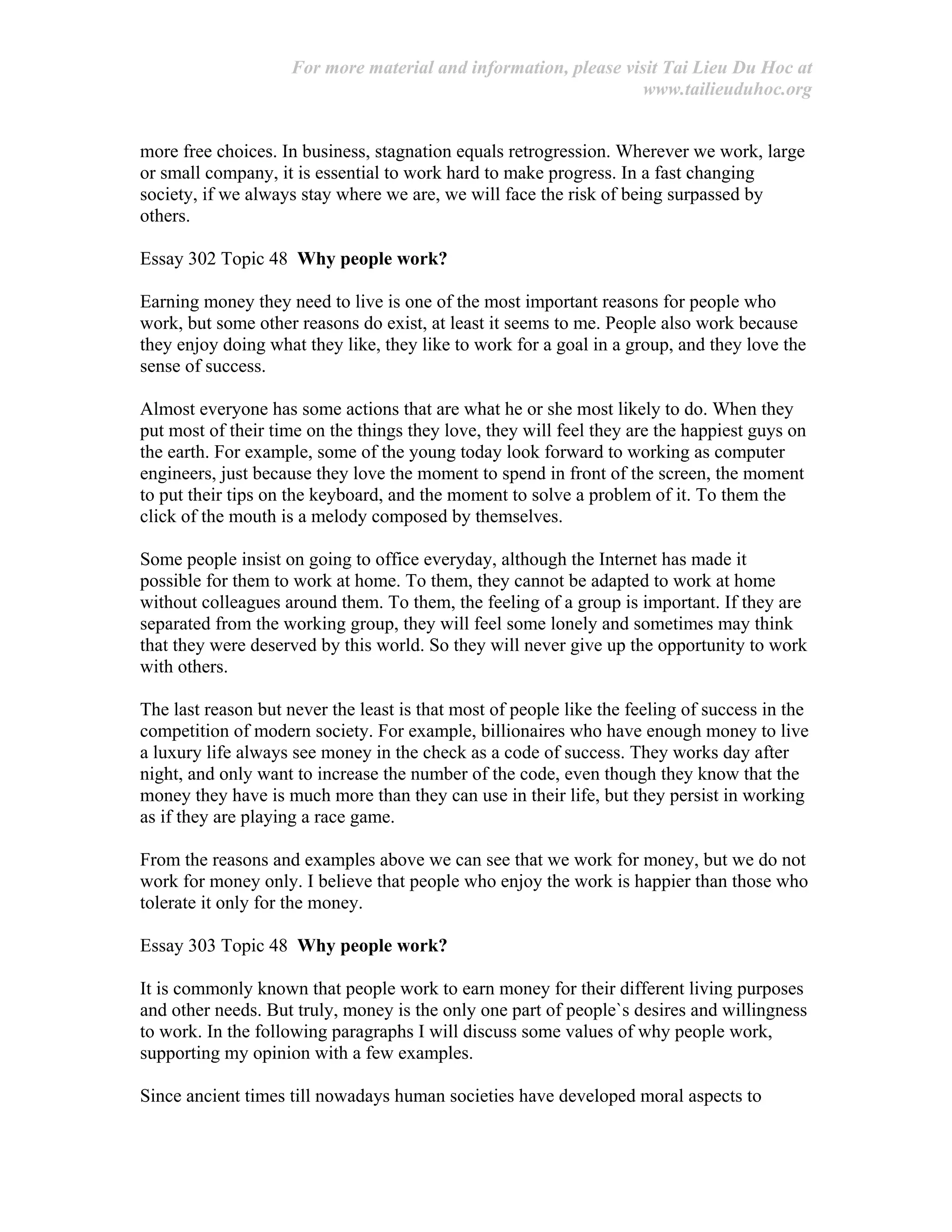 For more material and information, please visit Tai Lieu Du Hoc at
www.tailieuduhoc.org
more free choices. In business, stagnation equals retrogression. Wherever we work, large
or small company, it is essential to work hard to make progress. In a fast changing
society, if we always stay where we are, we will face the risk of being surpassed by
others.
Essay 302 Topic 48 Why people work?
Earning money they need to live is one of the most important reasons for people who
work, but some other reasons do exist, at least it seems to me. People also work because
they enjoy doing what they like, they like to work for a goal in a group, and they love the
sense of success.
Almost everyone has some actions that are what he or she most likely to do. When they
put most of their time on the things they love, they will feel they are the happiest guys on
the earth. For example, some of the young today look forward to working as computer
engineers, just because they love the moment to spend in front of the screen, the moment
to put their tips on the keyboard, and the moment to solve a problem of it. To them the
click of the mouth is a melody composed by themselves.
Some people insist on going to office everyday, although the Internet has made it
possible for them to work at home. To them, they cannot be adapted to work at home
without colleagues around them. To them, the feeling of a group is important. If they are
separated from the working group, they will feel some lonely and sometimes may think
that they were deserved by this world. So they will never give up the opportunity to work
with others.
The last reason but never the least is that most of people like the feeling of success in the
competition of modern society. For example, billionaires who have enough money to live
a luxury life always see money in the check as a code of success. They works day after
night, and only want to increase the number of the code, even though they know that the
money they have is much more than they can use in their life, but they persist in working
as if they are playing a race game.
From the reasons and examples above we can see that we work for money, but we do not
work for money only. I believe that people who enjoy the work is happier than those who
tolerate it only for the money.
Essay 303 Topic 48 Why people work?
It is commonly known that people work to earn money for their different living purposes
and other needs. But truly, money is the only one part of people`s desires and willingness
to work. In the following paragraphs I will discuss some values of why people work,
supporting my opinion with a few examples.
Since ancient times till nowadays human societies have developed moral aspects to
 