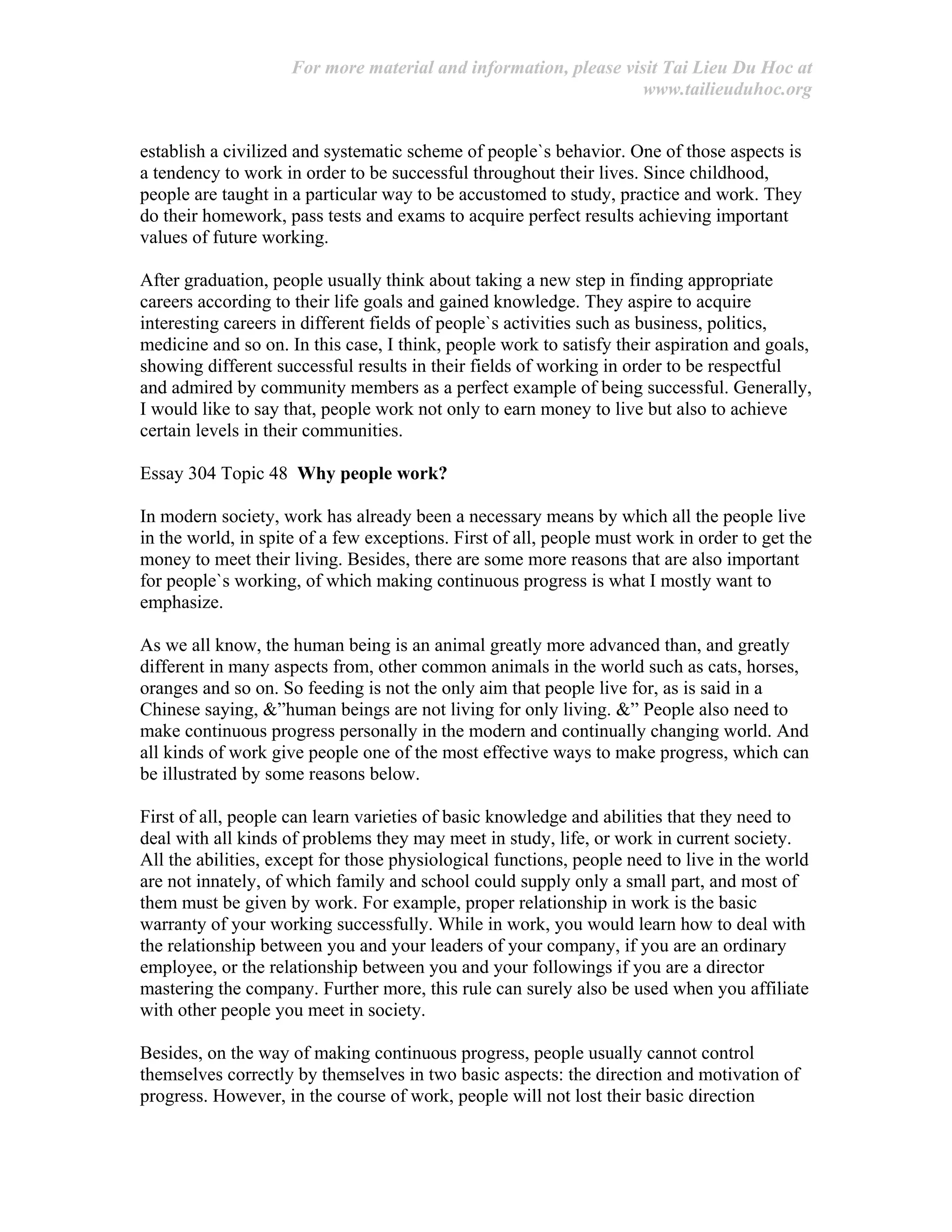 For more material and information, please visit Tai Lieu Du Hoc at
www.tailieuduhoc.org
establish a civilized and systematic scheme of people`s behavior. One of those aspects is
a tendency to work in order to be successful throughout their lives. Since childhood,
people are taught in a particular way to be accustomed to study, practice and work. They
do their homework, pass tests and exams to acquire perfect results achieving important
values of future working.
After graduation, people usually think about taking a new step in finding appropriate
careers according to their life goals and gained knowledge. They aspire to acquire
interesting careers in different fields of people`s activities such as business, politics,
medicine and so on. In this case, I think, people work to satisfy their aspiration and goals,
showing different successful results in their fields of working in order to be respectful
and admired by community members as a perfect example of being successful. Generally,
I would like to say that, people work not only to earn money to live but also to achieve
certain levels in their communities.
Essay 304 Topic 48 Why people work?
In modern society, work has already been a necessary means by which all the people live
in the world, in spite of a few exceptions. First of all, people must work in order to get the
money to meet their living. Besides, there are some more reasons that are also important
for people`s working, of which making continuous progress is what I mostly want to
emphasize.
As we all know, the human being is an animal greatly more advanced than, and greatly
different in many aspects from, other common animals in the world such as cats, horses,
oranges and so on. So feeding is not the only aim that people live for, as is said in a
Chinese saying, &”human beings are not living for only living. &” People also need to
make continuous progress personally in the modern and continually changing world. And
all kinds of work give people one of the most effective ways to make progress, which can
be illustrated by some reasons below.
First of all, people can learn varieties of basic knowledge and abilities that they need to
deal with all kinds of problems they may meet in study, life, or work in current society.
All the abilities, except for those physiological functions, people need to live in the world
are not innately, of which family and school could supply only a small part, and most of
them must be given by work. For example, proper relationship in work is the basic
warranty of your working successfully. While in work, you would learn how to deal with
the relationship between you and your leaders of your company, if you are an ordinary
employee, or the relationship between you and your followings if you are a director
mastering the company. Further more, this rule can surely also be used when you affiliate
with other people you meet in society.
Besides, on the way of making continuous progress, people usually cannot control
themselves correctly by themselves in two basic aspects: the direction and motivation of
progress. However, in the course of work, people will not lost their basic direction
 