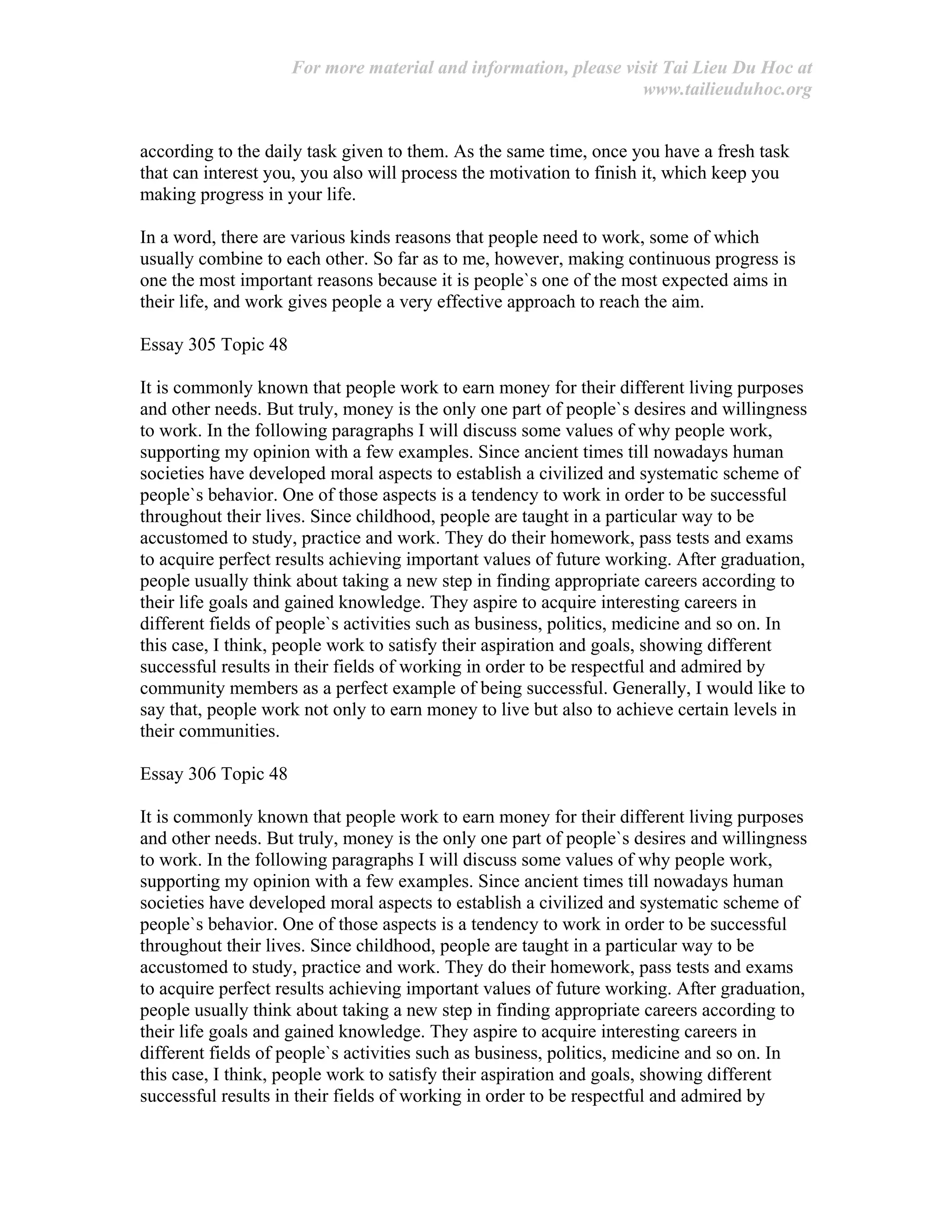 For more material and information, please visit Tai Lieu Du Hoc at
www.tailieuduhoc.org
according to the daily task given to them. As the same time, once you have a fresh task
that can interest you, you also will process the motivation to finish it, which keep you
making progress in your life.
In a word, there are various kinds reasons that people need to work, some of which
usually combine to each other. So far as to me, however, making continuous progress is
one the most important reasons because it is people`s one of the most expected aims in
their life, and work gives people a very effective approach to reach the aim.
Essay 305 Topic 48
It is commonly known that people work to earn money for their different living purposes
and other needs. But truly, money is the only one part of people`s desires and willingness
to work. In the following paragraphs I will discuss some values of why people work,
supporting my opinion with a few examples. Since ancient times till nowadays human
societies have developed moral aspects to establish a civilized and systematic scheme of
people`s behavior. One of those aspects is a tendency to work in order to be successful
throughout their lives. Since childhood, people are taught in a particular way to be
accustomed to study, practice and work. They do their homework, pass tests and exams
to acquire perfect results achieving important values of future working. After graduation,
people usually think about taking a new step in finding appropriate careers according to
their life goals and gained knowledge. They aspire to acquire interesting careers in
different fields of people`s activities such as business, politics, medicine and so on. In
this case, I think, people work to satisfy their aspiration and goals, showing different
successful results in their fields of working in order to be respectful and admired by
community members as a perfect example of being successful. Generally, I would like to
say that, people work not only to earn money to live but also to achieve certain levels in
their communities.
Essay 306 Topic 48
It is commonly known that people work to earn money for their different living purposes
and other needs. But truly, money is the only one part of people`s desires and willingness
to work. In the following paragraphs I will discuss some values of why people work,
supporting my opinion with a few examples. Since ancient times till nowadays human
societies have developed moral aspects to establish a civilized and systematic scheme of
people`s behavior. One of those aspects is a tendency to work in order to be successful
throughout their lives. Since childhood, people are taught in a particular way to be
accustomed to study, practice and work. They do their homework, pass tests and exams
to acquire perfect results achieving important values of future working. After graduation,
people usually think about taking a new step in finding appropriate careers according to
their life goals and gained knowledge. They aspire to acquire interesting careers in
different fields of people`s activities such as business, politics, medicine and so on. In
this case, I think, people work to satisfy their aspiration and goals, showing different
successful results in their fields of working in order to be respectful and admired by
 