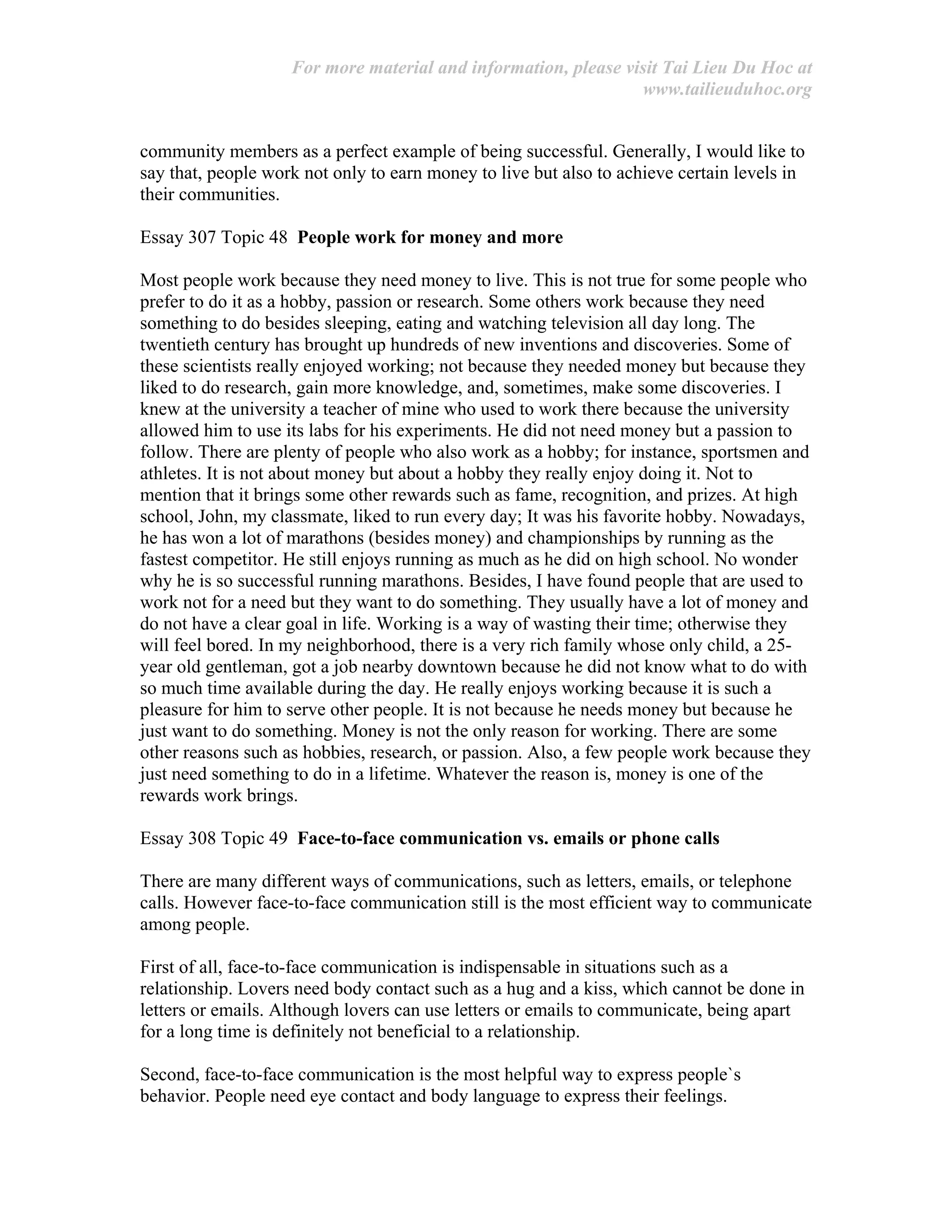 For more material and information, please visit Tai Lieu Du Hoc at
www.tailieuduhoc.org
community members as a perfect example of being successful. Generally, I would like to
say that, people work not only to earn money to live but also to achieve certain levels in
their communities.
Essay 307 Topic 48 People work for money and more
Most people work because they need money to live. This is not true for some people who
prefer to do it as a hobby, passion or research. Some others work because they need
something to do besides sleeping, eating and watching television all day long. The
twentieth century has brought up hundreds of new inventions and discoveries. Some of
these scientists really enjoyed working; not because they needed money but because they
liked to do research, gain more knowledge, and, sometimes, make some discoveries. I
knew at the university a teacher of mine who used to work there because the university
allowed him to use its labs for his experiments. He did not need money but a passion to
follow. There are plenty of people who also work as a hobby; for instance, sportsmen and
athletes. It is not about money but about a hobby they really enjoy doing it. Not to
mention that it brings some other rewards such as fame, recognition, and prizes. At high
school, John, my classmate, liked to run every day; It was his favorite hobby. Nowadays,
he has won a lot of marathons (besides money) and championships by running as the
fastest competitor. He still enjoys running as much as he did on high school. No wonder
why he is so successful running marathons. Besides, I have found people that are used to
work not for a need but they want to do something. They usually have a lot of money and
do not have a clear goal in life. Working is a way of wasting their time; otherwise they
will feel bored. In my neighborhood, there is a very rich family whose only child, a 25-
year old gentleman, got a job nearby downtown because he did not know what to do with
so much time available during the day. He really enjoys working because it is such a
pleasure for him to serve other people. It is not because he needs money but because he
just want to do something. Money is not the only reason for working. There are some
other reasons such as hobbies, research, or passion. Also, a few people work because they
just need something to do in a lifetime. Whatever the reason is, money is one of the
rewards work brings.
Essay 308 Topic 49 Face-to-face communication vs. emails or phone calls
There are many different ways of communications, such as letters, emails, or telephone
calls. However face-to-face communication still is the most efficient way to communicate
among people.
First of all, face-to-face communication is indispensable in situations such as a
relationship. Lovers need body contact such as a hug and a kiss, which cannot be done in
letters or emails. Although lovers can use letters or emails to communicate, being apart
for a long time is definitely not beneficial to a relationship.
Second, face-to-face communication is the most helpful way to express people`s
behavior. People need eye contact and body language to express their feelings.
 