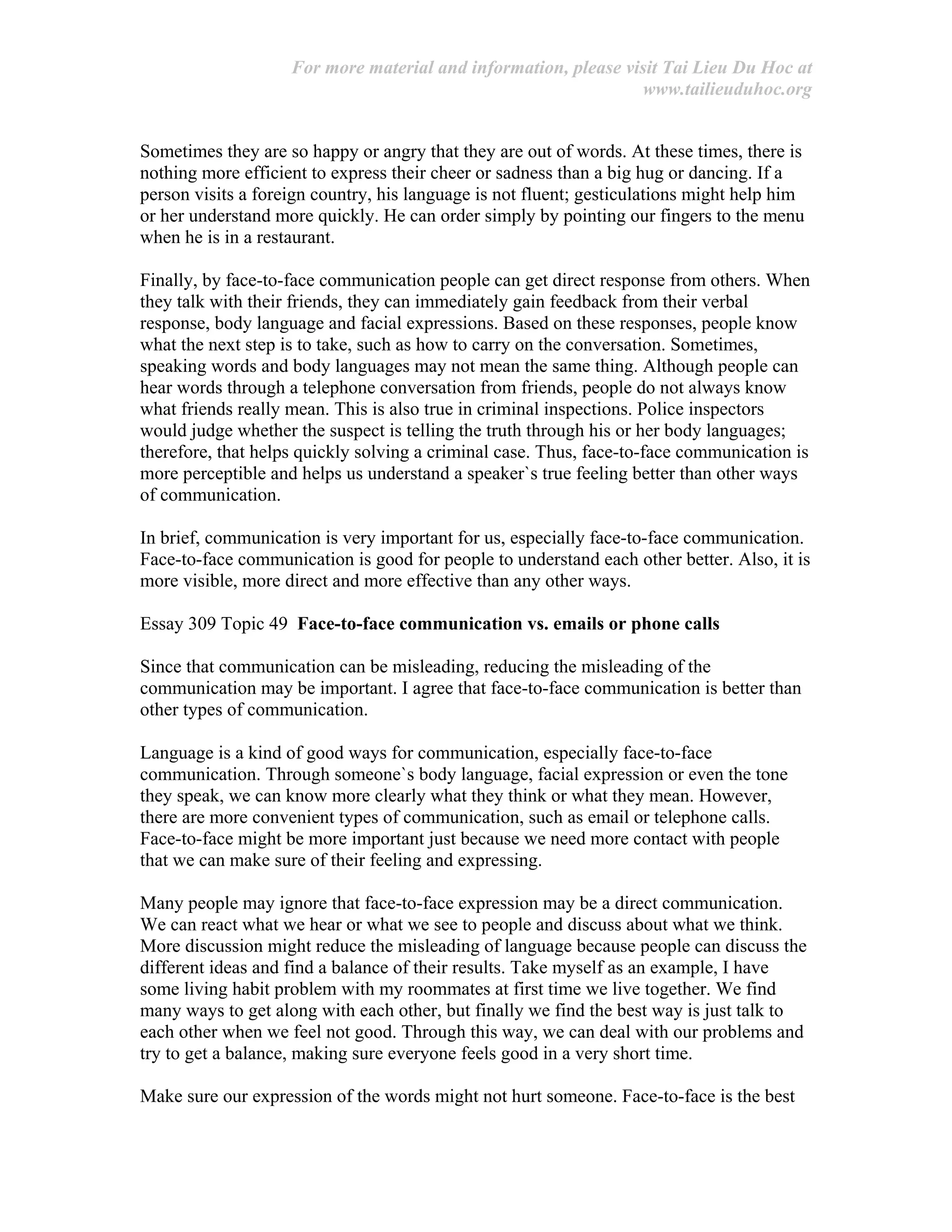 For more material and information, please visit Tai Lieu Du Hoc at
www.tailieuduhoc.org
Sometimes they are so happy or angry that they are out of words. At these times, there is
nothing more efficient to express their cheer or sadness than a big hug or dancing. If a
person visits a foreign country, his language is not fluent; gesticulations might help him
or her understand more quickly. He can order simply by pointing our fingers to the menu
when he is in a restaurant.
Finally, by face-to-face communication people can get direct response from others. When
they talk with their friends, they can immediately gain feedback from their verbal
response, body language and facial expressions. Based on these responses, people know
what the next step is to take, such as how to carry on the conversation. Sometimes,
speaking words and body languages may not mean the same thing. Although people can
hear words through a telephone conversation from friends, people do not always know
what friends really mean. This is also true in criminal inspections. Police inspectors
would judge whether the suspect is telling the truth through his or her body languages;
therefore, that helps quickly solving a criminal case. Thus, face-to-face communication is
more perceptible and helps us understand a speaker`s true feeling better than other ways
of communication.
In brief, communication is very important for us, especially face-to-face communication.
Face-to-face communication is good for people to understand each other better. Also, it is
more visible, more direct and more effective than any other ways.
Essay 309 Topic 49 Face-to-face communication vs. emails or phone calls
Since that communication can be misleading, reducing the misleading of the
communication may be important. I agree that face-to-face communication is better than
other types of communication.
Language is a kind of good ways for communication, especially face-to-face
communication. Through someone`s body language, facial expression or even the tone
they speak, we can know more clearly what they think or what they mean. However,
there are more convenient types of communication, such as email or telephone calls.
Face-to-face might be more important just because we need more contact with people
that we can make sure of their feeling and expressing.
Many people may ignore that face-to-face expression may be a direct communication.
We can react what we hear or what we see to people and discuss about what we think.
More discussion might reduce the misleading of language because people can discuss the
different ideas and find a balance of their results. Take myself as an example, I have
some living habit problem with my roommates at first time we live together. We find
many ways to get along with each other, but finally we find the best way is just talk to
each other when we feel not good. Through this way, we can deal with our problems and
try to get a balance, making sure everyone feels good in a very short time.
Make sure our expression of the words might not hurt someone. Face-to-face is the best
 