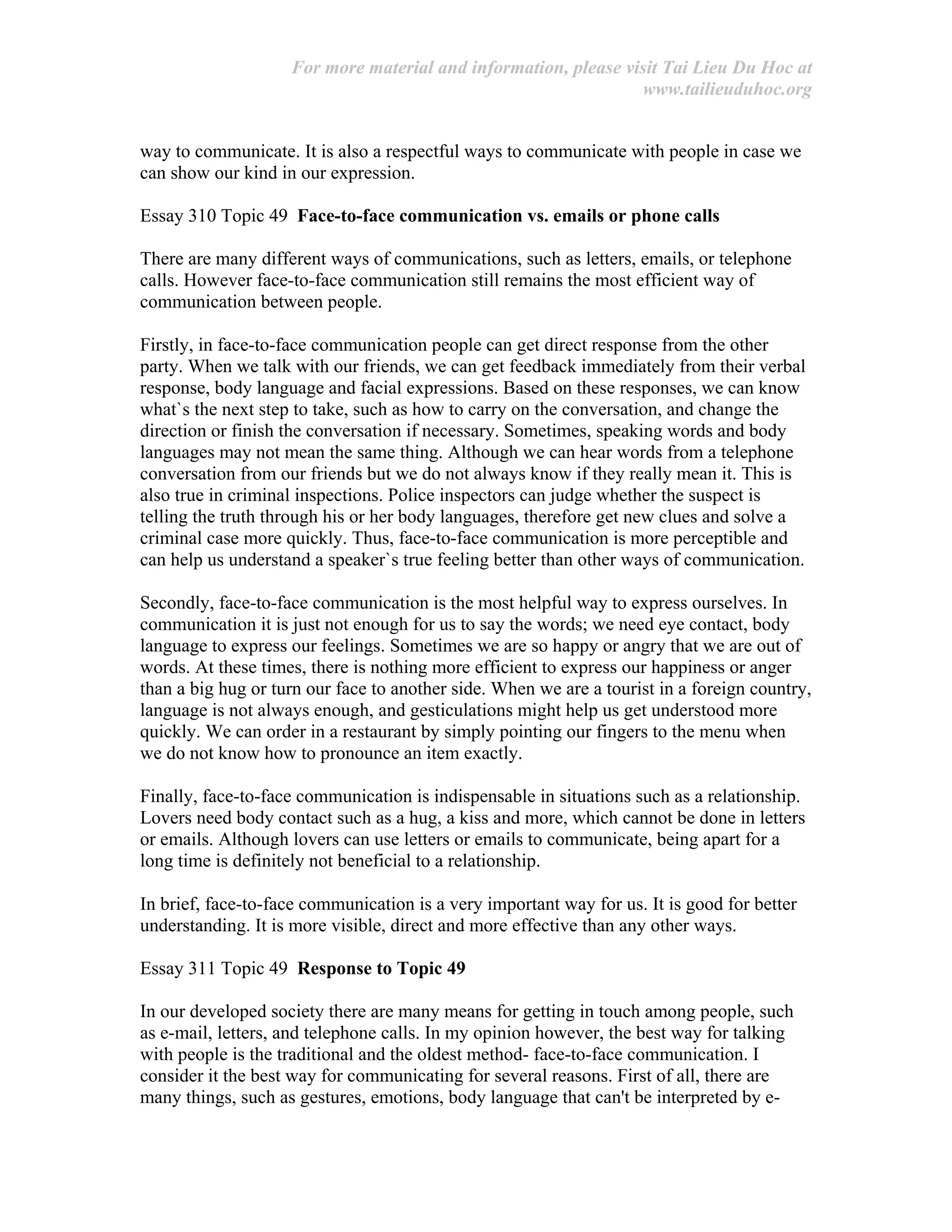For more material and information, please visit Tai Lieu Du Hoc at
www.tailieuduhoc.org
way to communicate. It is also a respectful ways to communicate with people in case we
can show our kind in our expression.
Essay 310 Topic 49 Face-to-face communication vs. emails or phone calls
There are many different ways of communications, such as letters, emails, or telephone
calls. However face-to-face communication still remains the most efficient way of
communication between people.
Firstly, in face-to-face communication people can get direct response from the other
party. When we talk with our friends, we can get feedback immediately from their verbal
response, body language and facial expressions. Based on these responses, we can know
what`s the next step to take, such as how to carry on the conversation, and change the
direction or finish the conversation if necessary. Sometimes, speaking words and body
languages may not mean the same thing. Although we can hear words from a telephone
conversation from our friends but we do not always know if they really mean it. This is
also true in criminal inspections. Police inspectors can judge whether the suspect is
telling the truth through his or her body languages, therefore get new clues and solve a
criminal case more quickly. Thus, face-to-face communication is more perceptible and
can help us understand a speaker`s true feeling better than other ways of communication.
Secondly, face-to-face communication is the most helpful way to express ourselves. In
communication it is just not enough for us to say the words; we need eye contact, body
language to express our feelings. Sometimes we are so happy or angry that we are out of
words. At these times, there is nothing more efficient to express our happiness or anger
than a big hug or turn our face to another side. When we are a tourist in a foreign country,
language is not always enough, and gesticulations might help us get understood more
quickly. We can order in a restaurant by simply pointing our fingers to the menu when
we do not know how to pronounce an item exactly.
Finally, face-to-face communication is indispensable in situations such as a relationship.
Lovers need body contact such as a hug, a kiss and more, which cannot be done in letters
or emails. Although lovers can use letters or emails to communicate, being apart for a
long time is definitely not beneficial to a relationship.
In brief, face-to-face communication is a very important way for us. It is good for better
understanding. It is more visible, direct and more effective than any other ways.
Essay 311 Topic 49 Response to Topic 49
In our developed society there are many means for getting in touch among people, such
as e-mail, letters, and telephone calls. In my opinion however, the best way for talking
with people is the traditional and the oldest method- face-to-face communication. I
consider it the best way for communicating for several reasons. First of all, there are
many things, such as gestures, emotions, body language that can't be interpreted by e-
 