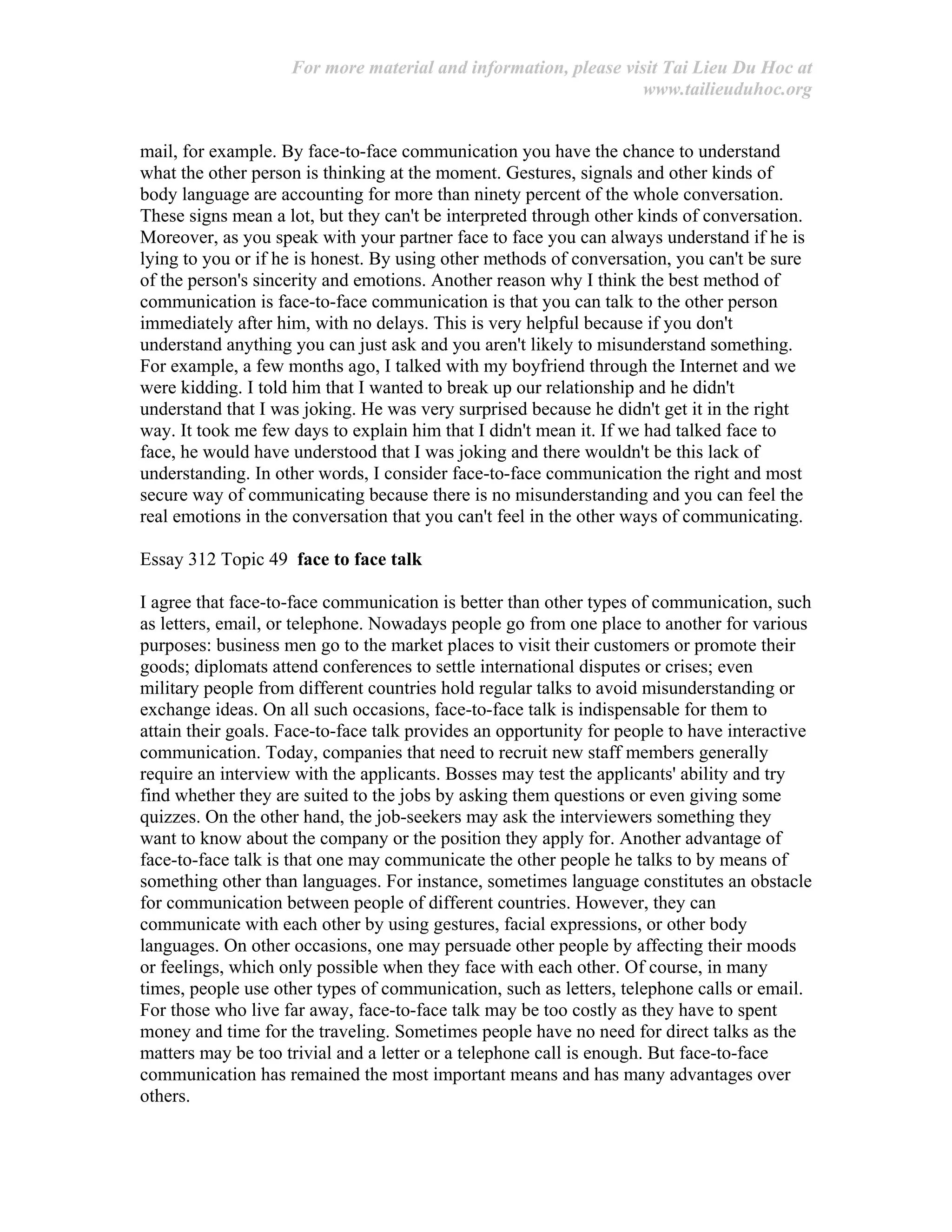 For more material and information, please visit Tai Lieu Du Hoc at
www.tailieuduhoc.org
mail, for example. By face-to-face communication you have the chance to understand
what the other person is thinking at the moment. Gestures, signals and other kinds of
body language are accounting for more than ninety percent of the whole conversation.
These signs mean a lot, but they can't be interpreted through other kinds of conversation.
Moreover, as you speak with your partner face to face you can always understand if he is
lying to you or if he is honest. By using other methods of conversation, you can't be sure
of the person's sincerity and emotions. Another reason why I think the best method of
communication is face-to-face communication is that you can talk to the other person
immediately after him, with no delays. This is very helpful because if you don't
understand anything you can just ask and you aren't likely to misunderstand something.
For example, a few months ago, I talked with my boyfriend through the Internet and we
were kidding. I told him that I wanted to break up our relationship and he didn't
understand that I was joking. He was very surprised because he didn't get it in the right
way. It took me few days to explain him that I didn't mean it. If we had talked face to
face, he would have understood that I was joking and there wouldn't be this lack of
understanding. In other words, I consider face-to-face communication the right and most
secure way of communicating because there is no misunderstanding and you can feel the
real emotions in the conversation that you can't feel in the other ways of communicating.
Essay 312 Topic 49 face to face talk
I agree that face-to-face communication is better than other types of communication, such
as letters, email, or telephone. Nowadays people go from one place to another for various
purposes: business men go to the market places to visit their customers or promote their
goods; diplomats attend conferences to settle international disputes or crises; even
military people from different countries hold regular talks to avoid misunderstanding or
exchange ideas. On all such occasions, face-to-face talk is indispensable for them to
attain their goals. Face-to-face talk provides an opportunity for people to have interactive
communication. Today, companies that need to recruit new staff members generally
require an interview with the applicants. Bosses may test the applicants' ability and try
find whether they are suited to the jobs by asking them questions or even giving some
quizzes. On the other hand, the job-seekers may ask the interviewers something they
want to know about the company or the position they apply for. Another advantage of
face-to-face talk is that one may communicate the other people he talks to by means of
something other than languages. For instance, sometimes language constitutes an obstacle
for communication between people of different countries. However, they can
communicate with each other by using gestures, facial expressions, or other body
languages. On other occasions, one may persuade other people by affecting their moods
or feelings, which only possible when they face with each other. Of course, in many
times, people use other types of communication, such as letters, telephone calls or email.
For those who live far away, face-to-face talk may be too costly as they have to spent
money and time for the traveling. Sometimes people have no need for direct talks as the
matters may be too trivial and a letter or a telephone call is enough. But face-to-face
communication has remained the most important means and has many advantages over
others.
 