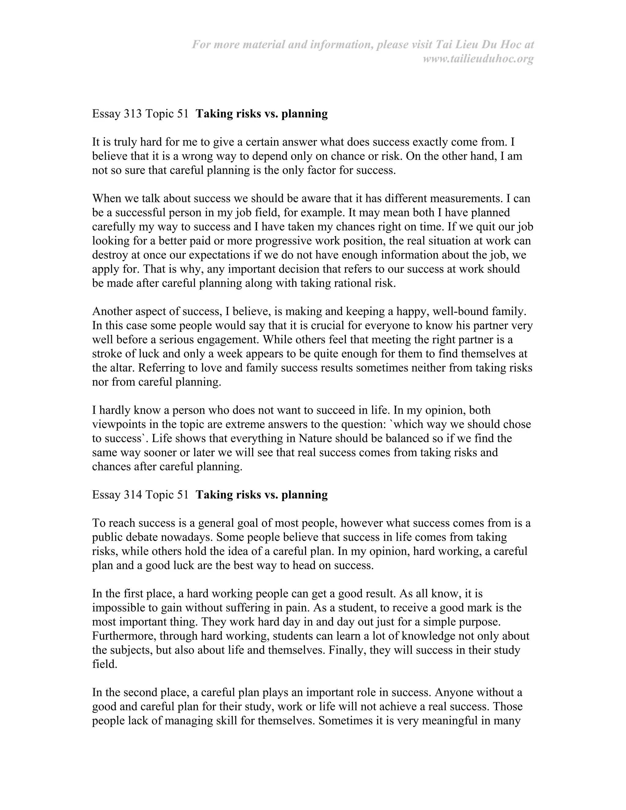 For more material and information, please visit Tai Lieu Du Hoc at
www.tailieuduhoc.org
Essay 313 Topic 51 Taking risks vs. planning
It is truly hard for me to give a certain answer what does success exactly come from. I
believe that it is a wrong way to depend only on chance or risk. On the other hand, I am
not so sure that careful planning is the only factor for success.
When we talk about success we should be aware that it has different measurements. I can
be a successful person in my job field, for example. It may mean both I have planned
carefully my way to success and I have taken my chances right on time. If we quit our job
looking for a better paid or more progressive work position, the real situation at work can
destroy at once our expectations if we do not have enough information about the job, we
apply for. That is why, any important decision that refers to our success at work should
be made after careful planning along with taking rational risk.
Another aspect of success, I believe, is making and keeping a happy, well-bound family.
In this case some people would say that it is crucial for everyone to know his partner very
well before a serious engagement. While others feel that meeting the right partner is a
stroke of luck and only a week appears to be quite enough for them to find themselves at
the altar. Referring to love and family success results sometimes neither from taking risks
nor from careful planning.
I hardly know a person who does not want to succeed in life. In my opinion, both
viewpoints in the topic are extreme answers to the question: `which way we should chose
to success`. Life shows that everything in Nature should be balanced so if we find the
same way sooner or later we will see that real success comes from taking risks and
chances after careful planning.
Essay 314 Topic 51 Taking risks vs. planning
To reach success is a general goal of most people, however what success comes from is a
public debate nowadays. Some people believe that success in life comes from taking
risks, while others hold the idea of a careful plan. In my opinion, hard working, a careful
plan and a good luck are the best way to head on success.
In the first place, a hard working people can get a good result. As all know, it is
impossible to gain without suffering in pain. As a student, to receive a good mark is the
most important thing. They work hard day in and day out just for a simple purpose.
Furthermore, through hard working, students can learn a lot of knowledge not only about
the subjects, but also about life and themselves. Finally, they will success in their study
field.
In the second place, a careful plan plays an important role in success. Anyone without a
good and careful plan for their study, work or life will not achieve a real success. Those
people lack of managing skill for themselves. Sometimes it is very meaningful in many
 