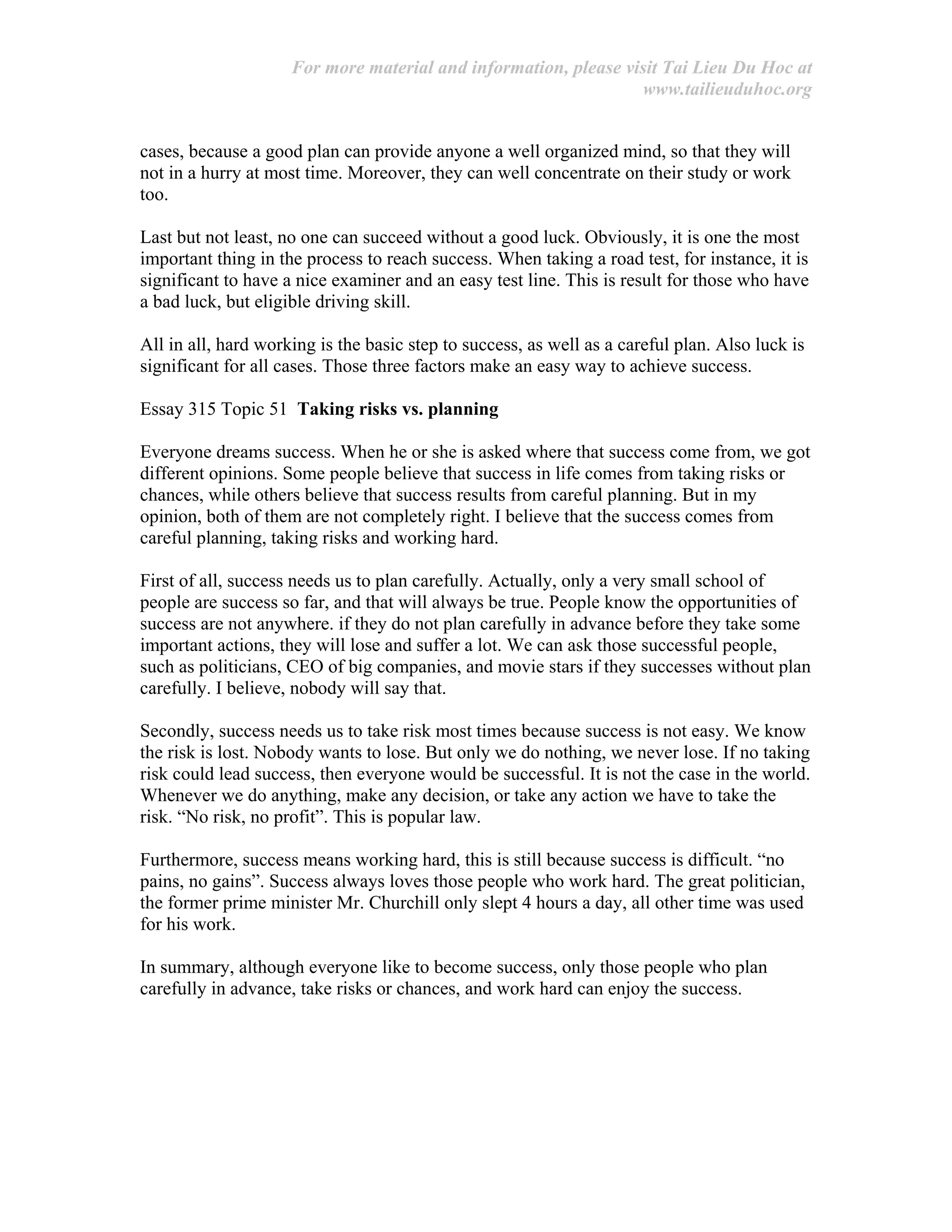 For more material and information, please visit Tai Lieu Du Hoc at
www.tailieuduhoc.org
cases, because a good plan can provide anyone a well organized mind, so that they will
not in a hurry at most time. Moreover, they can well concentrate on their study or work
too.
Last but not least, no one can succeed without a good luck. Obviously, it is one the most
important thing in the process to reach success. When taking a road test, for instance, it is
significant to have a nice examiner and an easy test line. This is result for those who have
a bad luck, but eligible driving skill.
All in all, hard working is the basic step to success, as well as a careful plan. Also luck is
significant for all cases. Those three factors make an easy way to achieve success.
Essay 315 Topic 51 Taking risks vs. planning
Everyone dreams success. When he or she is asked where that success come from, we got
different opinions. Some people believe that success in life comes from taking risks or
chances, while others believe that success results from careful planning. But in my
opinion, both of them are not completely right. I believe that the success comes from
careful planning, taking risks and working hard.
First of all, success needs us to plan carefully. Actually, only a very small school of
people are success so far, and that will always be true. People know the opportunities of
success are not anywhere. if they do not plan carefully in advance before they take some
important actions, they will lose and suffer a lot. We can ask those successful people,
such as politicians, CEO of big companies, and movie stars if they successes without plan
carefully. I believe, nobody will say that.
Secondly, success needs us to take risk most times because success is not easy. We know
the risk is lost. Nobody wants to lose. But only we do nothing, we never lose. If no taking
risk could lead success, then everyone would be successful. It is not the case in the world.
Whenever we do anything, make any decision, or take any action we have to take the
risk. “No risk, no profit”. This is popular law.
Furthermore, success means working hard, this is still because success is difficult. “no
pains, no gains”. Success always loves those people who work hard. The great politician,
the former prime minister Mr. Churchill only slept 4 hours a day, all other time was used
for his work.
In summary, although everyone like to become success, only those people who plan
carefully in advance, take risks or chances, and work hard can enjoy the success.
 