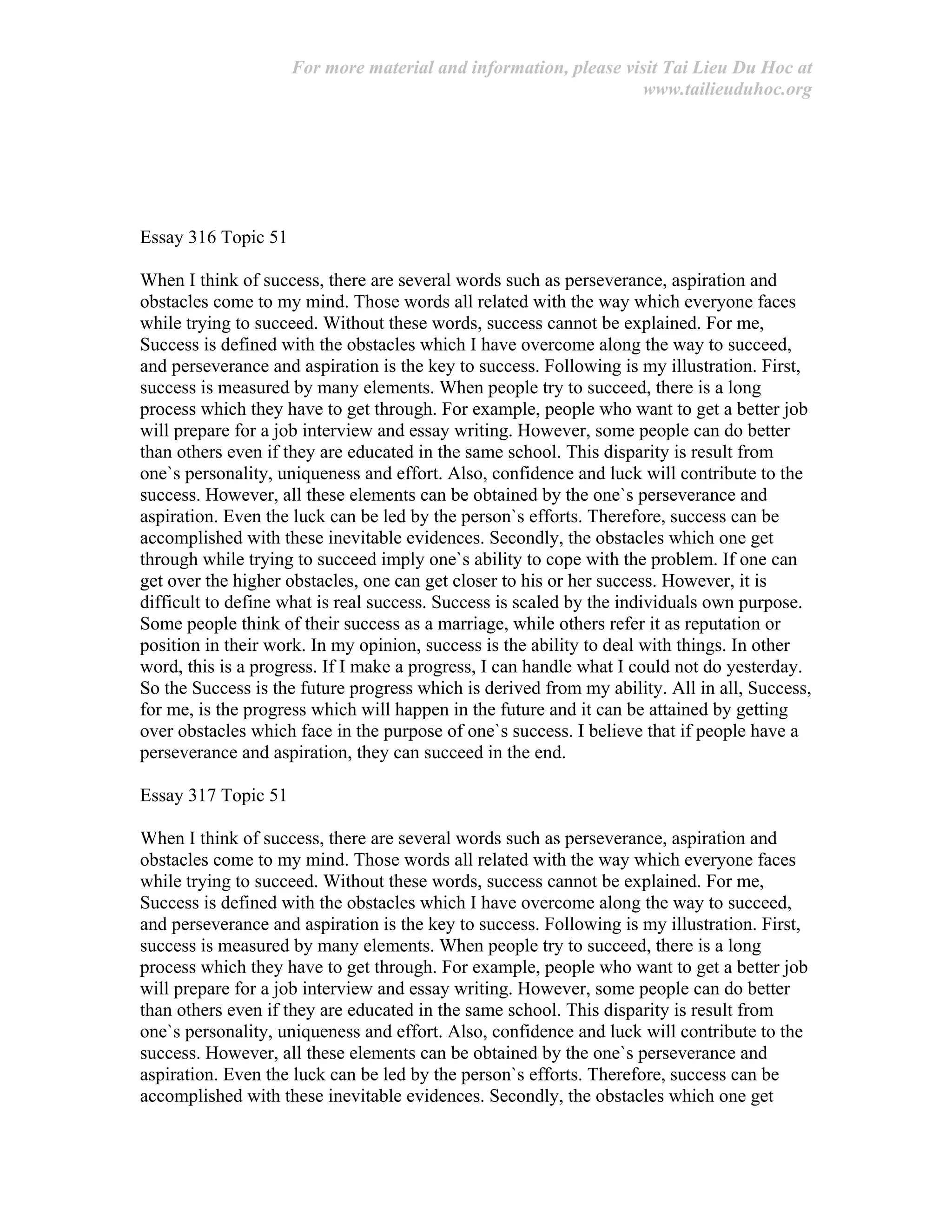 For more material and information, please visit Tai Lieu Du Hoc at
www.tailieuduhoc.org
Essay 316 Topic 51
When I think of success, there are several words such as perseverance, aspiration and
obstacles come to my mind. Those words all related with the way which everyone faces
while trying to succeed. Without these words, success cannot be explained. For me,
Success is defined with the obstacles which I have overcome along the way to succeed,
and perseverance and aspiration is the key to success. Following is my illustration. First,
success is measured by many elements. When people try to succeed, there is a long
process which they have to get through. For example, people who want to get a better job
will prepare for a job interview and essay writing. However, some people can do better
than others even if they are educated in the same school. This disparity is result from
one`s personality, uniqueness and effort. Also, confidence and luck will contribute to the
success. However, all these elements can be obtained by the one`s perseverance and
aspiration. Even the luck can be led by the person`s efforts. Therefore, success can be
accomplished with these inevitable evidences. Secondly, the obstacles which one get
through while trying to succeed imply one`s ability to cope with the problem. If one can
get over the higher obstacles, one can get closer to his or her success. However, it is
difficult to define what is real success. Success is scaled by the individuals own purpose.
Some people think of their success as a marriage, while others refer it as reputation or
position in their work. In my opinion, success is the ability to deal with things. In other
word, this is a progress. If I make a progress, I can handle what I could not do yesterday.
So the Success is the future progress which is derived from my ability. All in all, Success,
for me, is the progress which will happen in the future and it can be attained by getting
over obstacles which face in the purpose of one`s success. I believe that if people have a
perseverance and aspiration, they can succeed in the end.
Essay 317 Topic 51
When I think of success, there are several words such as perseverance, aspiration and
obstacles come to my mind. Those words all related with the way which everyone faces
while trying to succeed. Without these words, success cannot be explained. For me,
Success is defined with the obstacles which I have overcome along the way to succeed,
and perseverance and aspiration is the key to success. Following is my illustration. First,
success is measured by many elements. When people try to succeed, there is a long
process which they have to get through. For example, people who want to get a better job
will prepare for a job interview and essay writing. However, some people can do better
than others even if they are educated in the same school. This disparity is result from
one`s personality, uniqueness and effort. Also, confidence and luck will contribute to the
success. However, all these elements can be obtained by the one`s perseverance and
aspiration. Even the luck can be led by the person`s efforts. Therefore, success can be
accomplished with these inevitable evidences. Secondly, the obstacles which one get
 