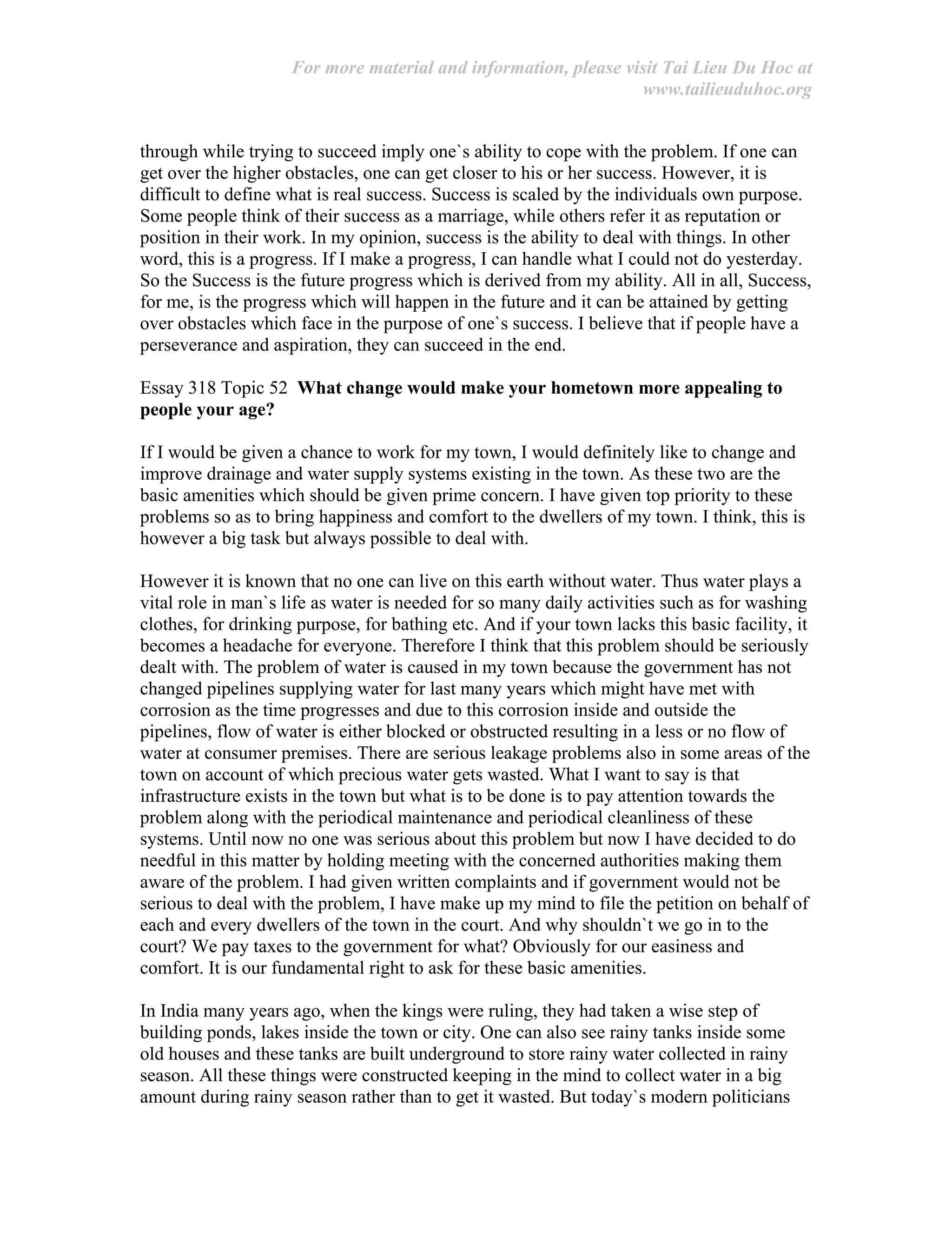 For more material and information, please visit Tai Lieu Du Hoc at
www.tailieuduhoc.org
through while trying to succeed imply one`s ability to cope with the problem. If one can
get over the higher obstacles, one can get closer to his or her success. However, it is
difficult to define what is real success. Success is scaled by the individuals own purpose.
Some people think of their success as a marriage, while others refer it as reputation or
position in their work. In my opinion, success is the ability to deal with things. In other
word, this is a progress. If I make a progress, I can handle what I could not do yesterday.
So the Success is the future progress which is derived from my ability. All in all, Success,
for me, is the progress which will happen in the future and it can be attained by getting
over obstacles which face in the purpose of one`s success. I believe that if people have a
perseverance and aspiration, they can succeed in the end.
Essay 318 Topic 52 What change would make your hometown more appealing to
people your age?
If I would be given a chance to work for my town, I would definitely like to change and
improve drainage and water supply systems existing in the town. As these two are the
basic amenities which should be given prime concern. I have given top priority to these
problems so as to bring happiness and comfort to the dwellers of my town. I think, this is
however a big task but always possible to deal with.
However it is known that no one can live on this earth without water. Thus water plays a
vital role in man`s life as water is needed for so many daily activities such as for washing
clothes, for drinking purpose, for bathing etc. And if your town lacks this basic facility, it
becomes a headache for everyone. Therefore I think that this problem should be seriously
dealt with. The problem of water is caused in my town because the government has not
changed pipelines supplying water for last many years which might have met with
corrosion as the time progresses and due to this corrosion inside and outside the
pipelines, flow of water is either blocked or obstructed resulting in a less or no flow of
water at consumer premises. There are serious leakage problems also in some areas of the
town on account of which precious water gets wasted. What I want to say is that
infrastructure exists in the town but what is to be done is to pay attention towards the
problem along with the periodical maintenance and periodical cleanliness of these
systems. Until now no one was serious about this problem but now I have decided to do
needful in this matter by holding meeting with the concerned authorities making them
aware of the problem. I had given written complaints and if government would not be
serious to deal with the problem, I have make up my mind to file the petition on behalf of
each and every dwellers of the town in the court. And why shouldn`t we go in to the
court? We pay taxes to the government for what? Obviously for our easiness and
comfort. It is our fundamental right to ask for these basic amenities.
In India many years ago, when the kings were ruling, they had taken a wise step of
building ponds, lakes inside the town or city. One can also see rainy tanks inside some
old houses and these tanks are built underground to store rainy water collected in rainy
season. All these things were constructed keeping in the mind to collect water in a big
amount during rainy season rather than to get it wasted. But today`s modern politicians
 
