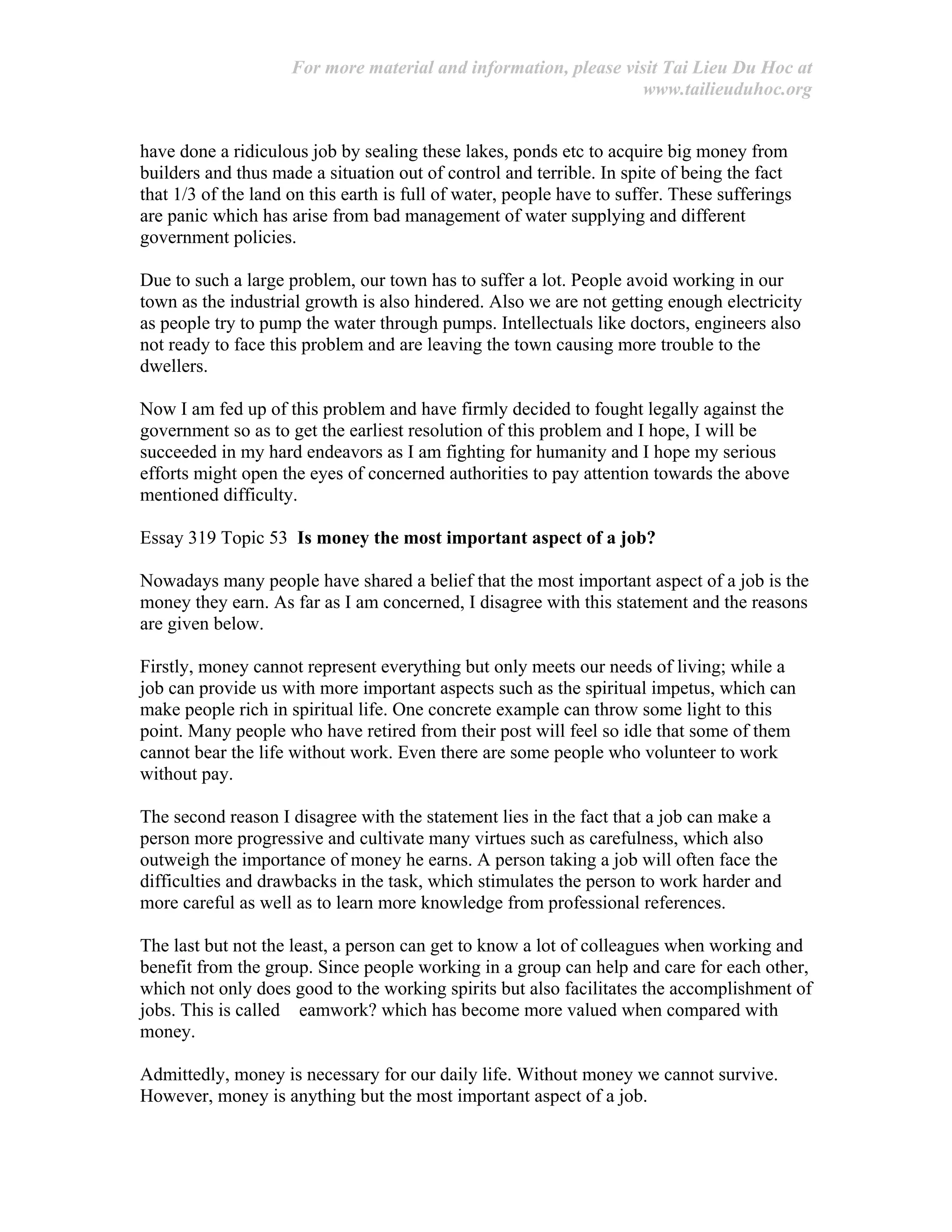 For more material and information, please visit Tai Lieu Du Hoc at
www.tailieuduhoc.org
have done a ridiculous job by sealing these lakes, ponds etc to acquire big money from
builders and thus made a situation out of control and terrible. In spite of being the fact
that 1/3 of the land on this earth is full of water, people have to suffer. These sufferings
are panic which has arise from bad management of water supplying and different
government policies.
Due to such a large problem, our town has to suffer a lot. People avoid working in our
town as the industrial growth is also hindered. Also we are not getting enough electricity
as people try to pump the water through pumps. Intellectuals like doctors, engineers also
not ready to face this problem and are leaving the town causing more trouble to the
dwellers.
Now I am fed up of this problem and have firmly decided to fought legally against the
government so as to get the earliest resolution of this problem and I hope, I will be
succeeded in my hard endeavors as I am fighting for humanity and I hope my serious
efforts might open the eyes of concerned authorities to pay attention towards the above
mentioned difficulty.
Essay 319 Topic 53 Is money the most important aspect of a job?
Nowadays many people have shared a belief that the most important aspect of a job is the
money they earn. As far as I am concerned, I disagree with this statement and the reasons
are given below.
Firstly, money cannot represent everything but only meets our needs of living; while a
job can provide us with more important aspects such as the spiritual impetus, which can
make people rich in spiritual life. One concrete example can throw some light to this
point. Many people who have retired from their post will feel so idle that some of them
cannot bear the life without work. Even there are some people who volunteer to work
without pay.
The second reason I disagree with the statement lies in the fact that a job can make a
person more progressive and cultivate many virtues such as carefulness, which also
outweigh the importance of money he earns. A person taking a job will often face the
difficulties and drawbacks in the task, which stimulates the person to work harder and
more careful as well as to learn more knowledge from professional references.
The last but not the least, a person can get to know a lot of colleagues when working and
benefit from the group. Since people working in a group can help and care for each other,
which not only does good to the working spirits but also facilitates the accomplishment of
jobs. This is called eamwork? which has become more valued when compared with
money.
Admittedly, money is necessary for our daily life. Without money we cannot survive.
However, money is anything but the most important aspect of a job.
 