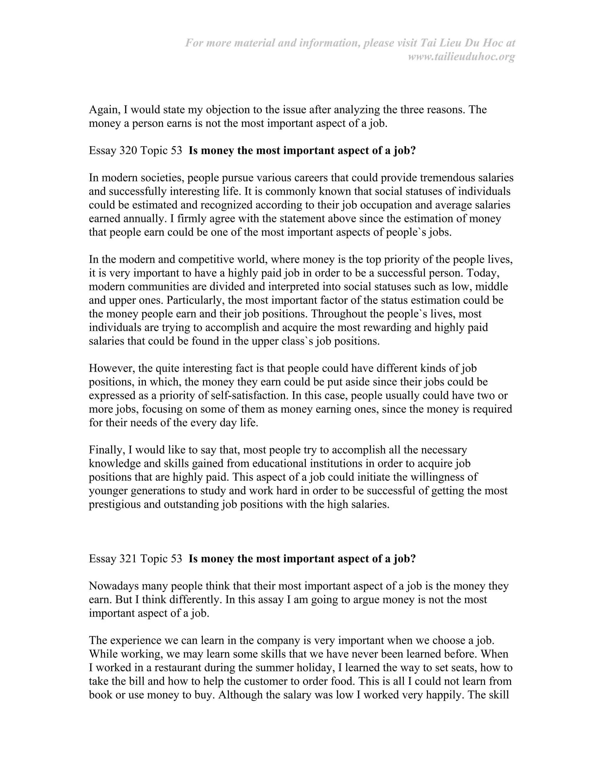 For more material and information, please visit Tai Lieu Du Hoc at
www.tailieuduhoc.org
Again, I would state my objection to the issue after analyzing the three reasons. The
money a person earns is not the most important aspect of a job.
Essay 320 Topic 53 Is money the most important aspect of a job?
In modern societies, people pursue various careers that could provide tremendous salaries
and successfully interesting life. It is commonly known that social statuses of individuals
could be estimated and recognized according to their job occupation and average salaries
earned annually. I firmly agree with the statement above since the estimation of money
that people earn could be one of the most important aspects of people`s jobs.
In the modern and competitive world, where money is the top priority of the people lives,
it is very important to have a highly paid job in order to be a successful person. Today,
modern communities are divided and interpreted into social statuses such as low, middle
and upper ones. Particularly, the most important factor of the status estimation could be
the money people earn and their job positions. Throughout the people`s lives, most
individuals are trying to accomplish and acquire the most rewarding and highly paid
salaries that could be found in the upper class`s job positions.
However, the quite interesting fact is that people could have different kinds of job
positions, in which, the money they earn could be put aside since their jobs could be
expressed as a priority of self-satisfaction. In this case, people usually could have two or
more jobs, focusing on some of them as money earning ones, since the money is required
for their needs of the every day life.
Finally, I would like to say that, most people try to accomplish all the necessary
knowledge and skills gained from educational institutions in order to acquire job
positions that are highly paid. This aspect of a job could initiate the willingness of
younger generations to study and work hard in order to be successful of getting the most
prestigious and outstanding job positions with the high salaries.
Essay 321 Topic 53 Is money the most important aspect of a job?
Nowadays many people think that their most important aspect of a job is the money they
earn. But I think differently. In this assay I am going to argue money is not the most
important aspect of a job.
The experience we can learn in the company is very important when we choose a job.
While working, we may learn some skills that we have never been learned before. When
I worked in a restaurant during the summer holiday, I learned the way to set seats, how to
take the bill and how to help the customer to order food. This is all I could not learn from
book or use money to buy. Although the salary was low I worked very happily. The skill
 