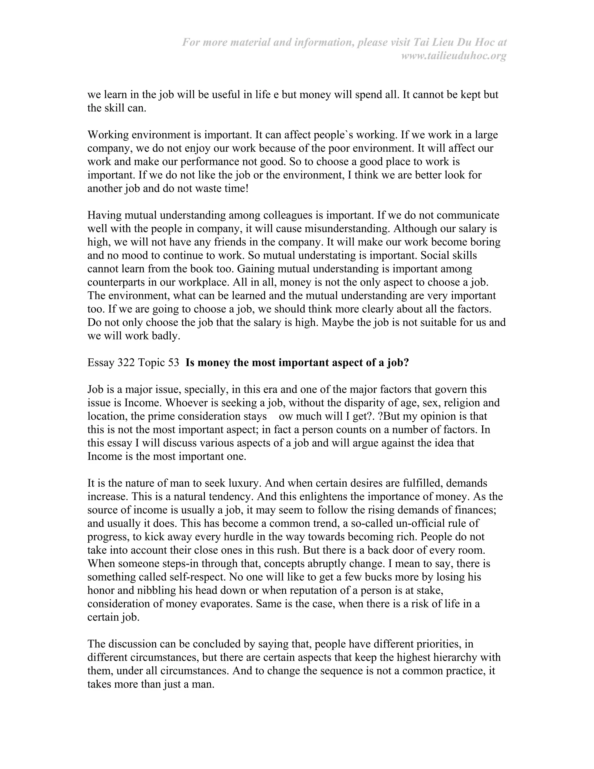 For more material and information, please visit Tai Lieu Du Hoc at
www.tailieuduhoc.org
we learn in the job will be useful in life e but money will spend all. It cannot be kept but
the skill can.
Working environment is important. It can affect people`s working. If we work in a large
company, we do not enjoy our work because of the poor environment. It will affect our
work and make our performance not good. So to choose a good place to work is
important. If we do not like the job or the environment, I think we are better look for
another job and do not waste time!
Having mutual understanding among colleagues is important. If we do not communicate
well with the people in company, it will cause misunderstanding. Although our salary is
high, we will not have any friends in the company. It will make our work become boring
and no mood to continue to work. So mutual understating is important. Social skills
cannot learn from the book too. Gaining mutual understanding is important among
counterparts in our workplace. All in all, money is not the only aspect to choose a job.
The environment, what can be learned and the mutual understanding are very important
too. If we are going to choose a job, we should think more clearly about all the factors.
Do not only choose the job that the salary is high. Maybe the job is not suitable for us and
we will work badly.
Essay 322 Topic 53 Is money the most important aspect of a job?
Job is a major issue, specially, in this era and one of the major factors that govern this
issue is Income. Whoever is seeking a job, without the disparity of age, sex, religion and
location, the prime consideration stays ow much will I get?. ?But my opinion is that
this is not the most important aspect; in fact a person counts on a number of factors. In
this essay I will discuss various aspects of a job and will argue against the idea that
Income is the most important one.
It is the nature of man to seek luxury. And when certain desires are fulfilled, demands
increase. This is a natural tendency. And this enlightens the importance of money. As the
source of income is usually a job, it may seem to follow the rising demands of finances;
and usually it does. This has become a common trend, a so-called un-official rule of
progress, to kick away every hurdle in the way towards becoming rich. People do not
take into account their close ones in this rush. But there is a back door of every room.
When someone steps-in through that, concepts abruptly change. I mean to say, there is
something called self-respect. No one will like to get a few bucks more by losing his
honor and nibbling his head down or when reputation of a person is at stake,
consideration of money evaporates. Same is the case, when there is a risk of life in a
certain job.
The discussion can be concluded by saying that, people have different priorities, in
different circumstances, but there are certain aspects that keep the highest hierarchy with
them, under all circumstances. And to change the sequence is not a common practice, it
takes more than just a man.
 