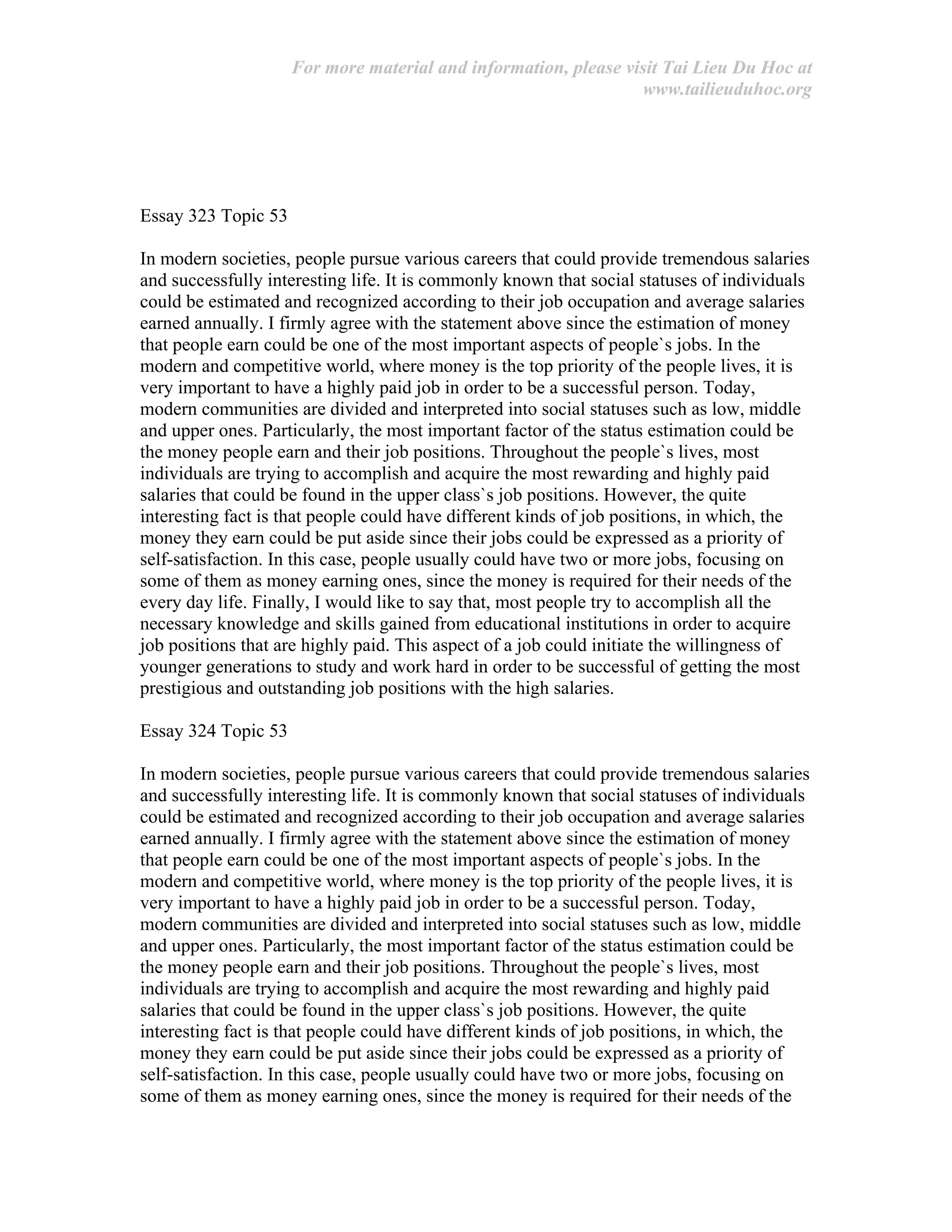 For more material and information, please visit Tai Lieu Du Hoc at
www.tailieuduhoc.org
Essay 323 Topic 53
In modern societies, people pursue various careers that could provide tremendous salaries
and successfully interesting life. It is commonly known that social statuses of individuals
could be estimated and recognized according to their job occupation and average salaries
earned annually. I firmly agree with the statement above since the estimation of money
that people earn could be one of the most important aspects of people`s jobs. In the
modern and competitive world, where money is the top priority of the people lives, it is
very important to have a highly paid job in order to be a successful person. Today,
modern communities are divided and interpreted into social statuses such as low, middle
and upper ones. Particularly, the most important factor of the status estimation could be
the money people earn and their job positions. Throughout the people`s lives, most
individuals are trying to accomplish and acquire the most rewarding and highly paid
salaries that could be found in the upper class`s job positions. However, the quite
interesting fact is that people could have different kinds of job positions, in which, the
money they earn could be put aside since their jobs could be expressed as a priority of
self-satisfaction. In this case, people usually could have two or more jobs, focusing on
some of them as money earning ones, since the money is required for their needs of the
every day life. Finally, I would like to say that, most people try to accomplish all the
necessary knowledge and skills gained from educational institutions in order to acquire
job positions that are highly paid. This aspect of a job could initiate the willingness of
younger generations to study and work hard in order to be successful of getting the most
prestigious and outstanding job positions with the high salaries.
Essay 324 Topic 53
In modern societies, people pursue various careers that could provide tremendous salaries
and successfully interesting life. It is commonly known that social statuses of individuals
could be estimated and recognized according to their job occupation and average salaries
earned annually. I firmly agree with the statement above since the estimation of money
that people earn could be one of the most important aspects of people`s jobs. In the
modern and competitive world, where money is the top priority of the people lives, it is
very important to have a highly paid job in order to be a successful person. Today,
modern communities are divided and interpreted into social statuses such as low, middle
and upper ones. Particularly, the most important factor of the status estimation could be
the money people earn and their job positions. Throughout the people`s lives, most
individuals are trying to accomplish and acquire the most rewarding and highly paid
salaries that could be found in the upper class`s job positions. However, the quite
interesting fact is that people could have different kinds of job positions, in which, the
money they earn could be put aside since their jobs could be expressed as a priority of
self-satisfaction. In this case, people usually could have two or more jobs, focusing on
some of them as money earning ones, since the money is required for their needs of the
 