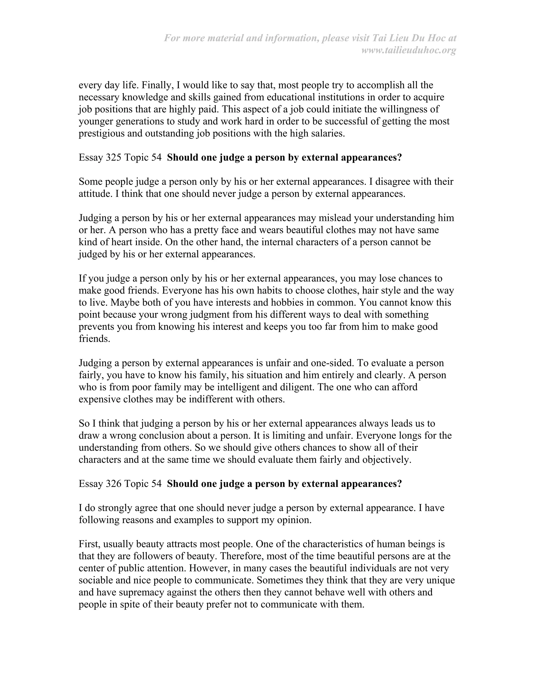 For more material and information, please visit Tai Lieu Du Hoc at
www.tailieuduhoc.org
every day life. Finally, I would like to say that, most people try to accomplish all the
necessary knowledge and skills gained from educational institutions in order to acquire
job positions that are highly paid. This aspect of a job could initiate the willingness of
younger generations to study and work hard in order to be successful of getting the most
prestigious and outstanding job positions with the high salaries.
Essay 325 Topic 54 Should one judge a person by external appearances?
Some people judge a person only by his or her external appearances. I disagree with their
attitude. I think that one should never judge a person by external appearances.
Judging a person by his or her external appearances may mislead your understanding him
or her. A person who has a pretty face and wears beautiful clothes may not have same
kind of heart inside. On the other hand, the internal characters of a person cannot be
judged by his or her external appearances.
If you judge a person only by his or her external appearances, you may lose chances to
make good friends. Everyone has his own habits to choose clothes, hair style and the way
to live. Maybe both of you have interests and hobbies in common. You cannot know this
point because your wrong judgment from his different ways to deal with something
prevents you from knowing his interest and keeps you too far from him to make good
friends.
Judging a person by external appearances is unfair and one-sided. To evaluate a person
fairly, you have to know his family, his situation and him entirely and clearly. A person
who is from poor family may be intelligent and diligent. The one who can afford
expensive clothes may be indifferent with others.
So I think that judging a person by his or her external appearances always leads us to
draw a wrong conclusion about a person. It is limiting and unfair. Everyone longs for the
understanding from others. So we should give others chances to show all of their
characters and at the same time we should evaluate them fairly and objectively.
Essay 326 Topic 54 Should one judge a person by external appearances?
I do strongly agree that one should never judge a person by external appearance. I have
following reasons and examples to support my opinion.
First, usually beauty attracts most people. One of the characteristics of human beings is
that they are followers of beauty. Therefore, most of the time beautiful persons are at the
center of public attention. However, in many cases the beautiful individuals are not very
sociable and nice people to communicate. Sometimes they think that they are very unique
and have supremacy against the others then they cannot behave well with others and
people in spite of their beauty prefer not to communicate with them.
 