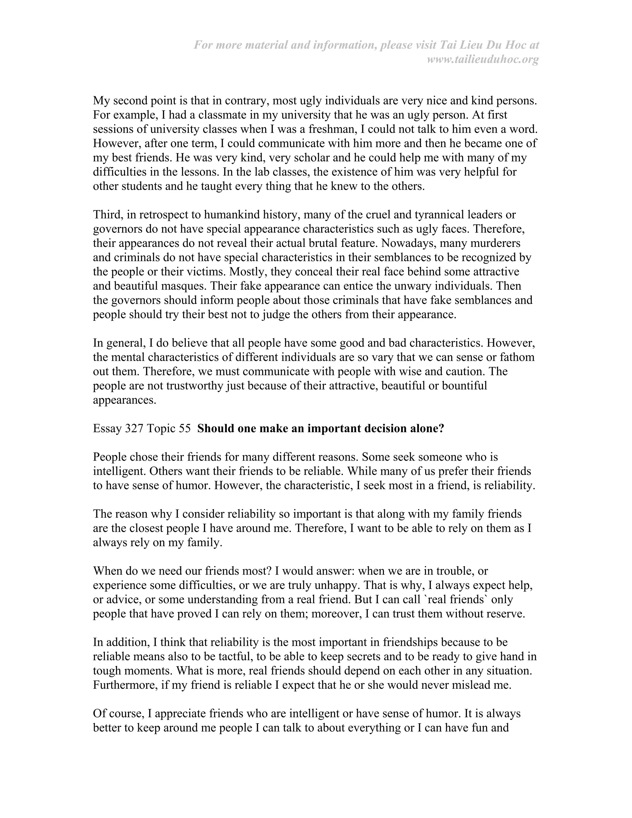 For more material and information, please visit Tai Lieu Du Hoc at
www.tailieuduhoc.org
My second point is that in contrary, most ugly individuals are very nice and kind persons.
For example, I had a classmate in my university that he was an ugly person. At first
sessions of university classes when I was a freshman, I could not talk to him even a word.
However, after one term, I could communicate with him more and then he became one of
my best friends. He was very kind, very scholar and he could help me with many of my
difficulties in the lessons. In the lab classes, the existence of him was very helpful for
other students and he taught every thing that he knew to the others.
Third, in retrospect to humankind history, many of the cruel and tyrannical leaders or
governors do not have special appearance characteristics such as ugly faces. Therefore,
their appearances do not reveal their actual brutal feature. Nowadays, many murderers
and criminals do not have special characteristics in their semblances to be recognized by
the people or their victims. Mostly, they conceal their real face behind some attractive
and beautiful masques. Their fake appearance can entice the unwary individuals. Then
the governors should inform people about those criminals that have fake semblances and
people should try their best not to judge the others from their appearance.
In general, I do believe that all people have some good and bad characteristics. However,
the mental characteristics of different individuals are so vary that we can sense or fathom
out them. Therefore, we must communicate with people with wise and caution. The
people are not trustworthy just because of their attractive, beautiful or bountiful
appearances.
Essay 327 Topic 55 Should one make an important decision alone?
People chose their friends for many different reasons. Some seek someone who is
intelligent. Others want their friends to be reliable. While many of us prefer their friends
to have sense of humor. However, the characteristic, I seek most in a friend, is reliability.
The reason why I consider reliability so important is that along with my family friends
are the closest people I have around me. Therefore, I want to be able to rely on them as I
always rely on my family.
When do we need our friends most? I would answer: when we are in trouble, or
experience some difficulties, or we are truly unhappy. That is why, I always expect help,
or advice, or some understanding from a real friend. But I can call `real friends` only
people that have proved I can rely on them; moreover, I can trust them without reserve.
In addition, I think that reliability is the most important in friendships because to be
reliable means also to be tactful, to be able to keep secrets and to be ready to give hand in
tough moments. What is more, real friends should depend on each other in any situation.
Furthermore, if my friend is reliable I expect that he or she would never mislead me.
Of course, I appreciate friends who are intelligent or have sense of humor. It is always
better to keep around me people I can talk to about everything or I can have fun and
 