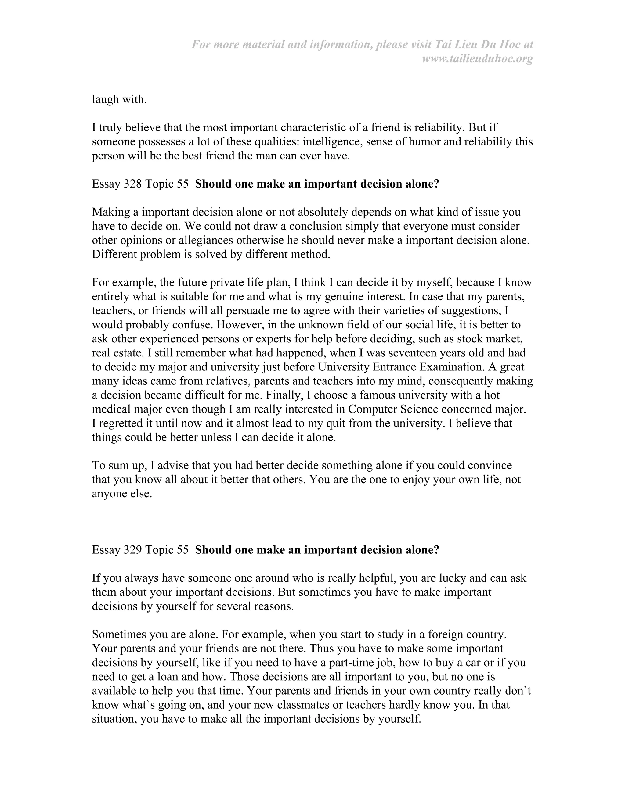 For more material and information, please visit Tai Lieu Du Hoc at
www.tailieuduhoc.org
laugh with.
I truly believe that the most important characteristic of a friend is reliability. But if
someone possesses a lot of these qualities: intelligence, sense of humor and reliability this
person will be the best friend the man can ever have.
Essay 328 Topic 55 Should one make an important decision alone?
Making a important decision alone or not absolutely depends on what kind of issue you
have to decide on. We could not draw a conclusion simply that everyone must consider
other opinions or allegiances otherwise he should never make a important decision alone.
Different problem is solved by different method.
For example, the future private life plan, I think I can decide it by myself, because I know
entirely what is suitable for me and what is my genuine interest. In case that my parents,
teachers, or friends will all persuade me to agree with their varieties of suggestions, I
would probably confuse. However, in the unknown field of our social life, it is better to
ask other experienced persons or experts for help before deciding, such as stock market,
real estate. I still remember what had happened, when I was seventeen years old and had
to decide my major and university just before University Entrance Examination. A great
many ideas came from relatives, parents and teachers into my mind, consequently making
a decision became difficult for me. Finally, I choose a famous university with a hot
medical major even though I am really interested in Computer Science concerned major.
I regretted it until now and it almost lead to my quit from the university. I believe that
things could be better unless I can decide it alone.
To sum up, I advise that you had better decide something alone if you could convince
that you know all about it better that others. You are the one to enjoy your own life, not
anyone else.
Essay 329 Topic 55 Should one make an important decision alone?
If you always have someone one around who is really helpful, you are lucky and can ask
them about your important decisions. But sometimes you have to make important
decisions by yourself for several reasons.
Sometimes you are alone. For example, when you start to study in a foreign country.
Your parents and your friends are not there. Thus you have to make some important
decisions by yourself, like if you need to have a part-time job, how to buy a car or if you
need to get a loan and how. Those decisions are all important to you, but no one is
available to help you that time. Your parents and friends in your own country really don`t
know what`s going on, and your new classmates or teachers hardly know you. In that
situation, you have to make all the important decisions by yourself.
 