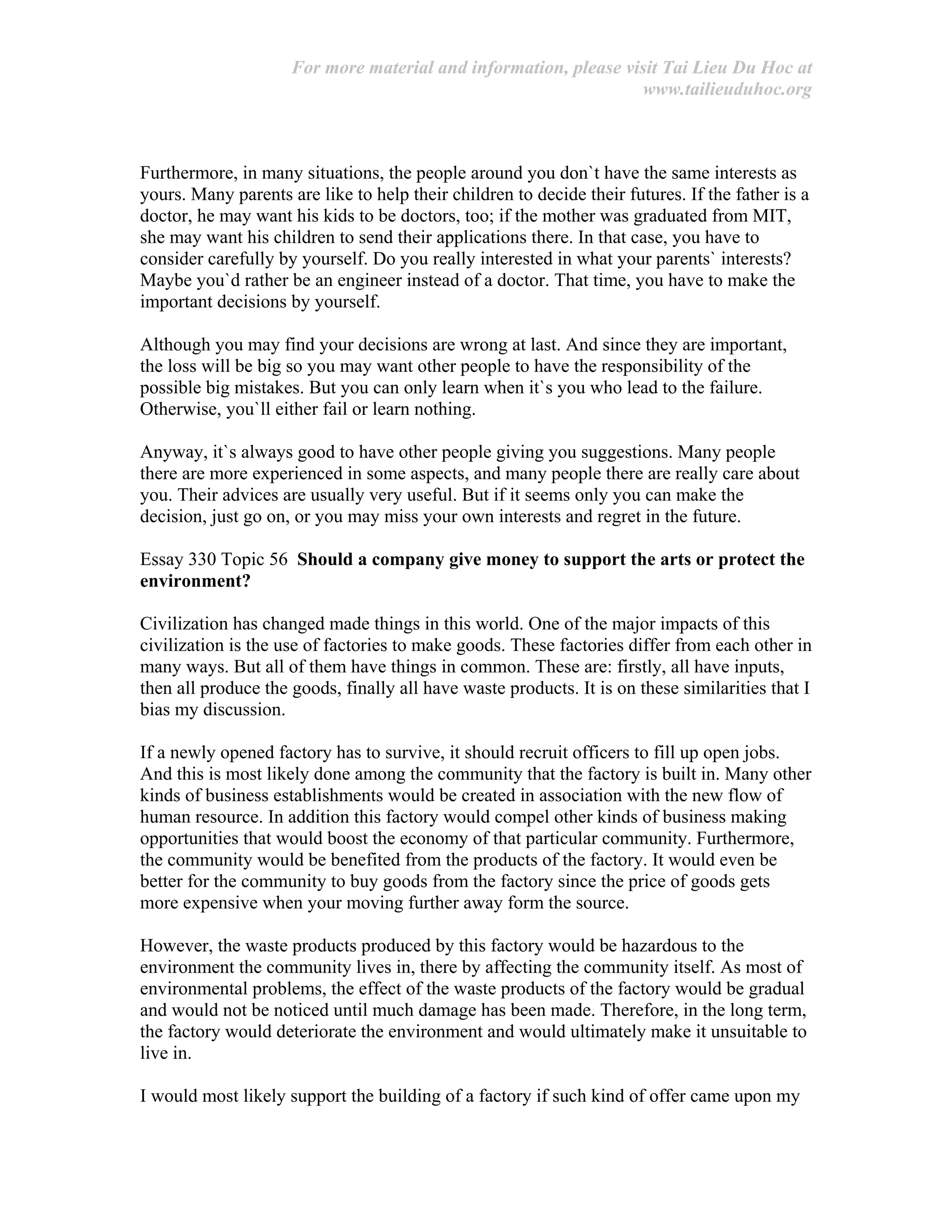 For more material and information, please visit Tai Lieu Du Hoc at
www.tailieuduhoc.org
Furthermore, in many situations, the people around you don`t have the same interests as
yours. Many parents are like to help their children to decide their futures. If the father is a
doctor, he may want his kids to be doctors, too; if the mother was graduated from MIT,
she may want his children to send their applications there. In that case, you have to
consider carefully by yourself. Do you really interested in what your parents` interests?
Maybe you`d rather be an engineer instead of a doctor. That time, you have to make the
important decisions by yourself.
Although you may find your decisions are wrong at last. And since they are important,
the loss will be big so you may want other people to have the responsibility of the
possible big mistakes. But you can only learn when it`s you who lead to the failure.
Otherwise, you`ll either fail or learn nothing.
Anyway, it`s always good to have other people giving you suggestions. Many people
there are more experienced in some aspects, and many people there are really care about
you. Their advices are usually very useful. But if it seems only you can make the
decision, just go on, or you may miss your own interests and regret in the future.
Essay 330 Topic 56 Should a company give money to support the arts or protect the
environment?
Civilization has changed made things in this world. One of the major impacts of this
civilization is the use of factories to make goods. These factories differ from each other in
many ways. But all of them have things in common. These are: firstly, all have inputs,
then all produce the goods, finally all have waste products. It is on these similarities that I
bias my discussion.
If a newly opened factory has to survive, it should recruit officers to fill up open jobs.
And this is most likely done among the community that the factory is built in. Many other
kinds of business establishments would be created in association with the new flow of
human resource. In addition this factory would compel other kinds of business making
opportunities that would boost the economy of that particular community. Furthermore,
the community would be benefited from the products of the factory. It would even be
better for the community to buy goods from the factory since the price of goods gets
more expensive when your moving further away form the source.
However, the waste products produced by this factory would be hazardous to the
environment the community lives in, there by affecting the community itself. As most of
environmental problems, the effect of the waste products of the factory would be gradual
and would not be noticed until much damage has been made. Therefore, in the long term,
the factory would deteriorate the environment and would ultimately make it unsuitable to
live in.
I would most likely support the building of a factory if such kind of offer came upon my
 