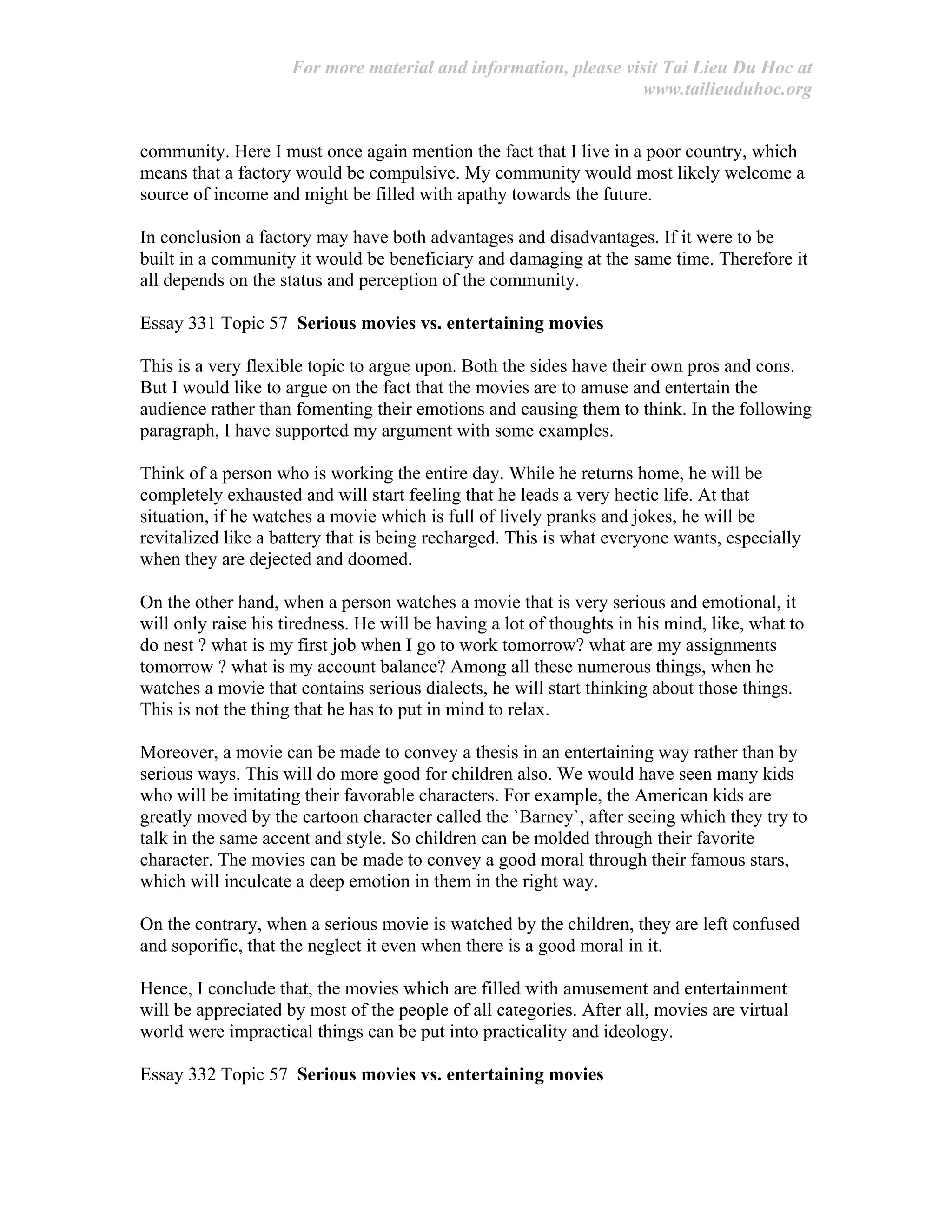 For more material and information, please visit Tai Lieu Du Hoc at
www.tailieuduhoc.org
community. Here I must once again mention the fact that I live in a poor country, which
means that a factory would be compulsive. My community would most likely welcome a
source of income and might be filled with apathy towards the future.
In conclusion a factory may have both advantages and disadvantages. If it were to be
built in a community it would be beneficiary and damaging at the same time. Therefore it
all depends on the status and perception of the community.
Essay 331 Topic 57 Serious movies vs. entertaining movies
This is a very flexible topic to argue upon. Both the sides have their own pros and cons.
But I would like to argue on the fact that the movies are to amuse and entertain the
audience rather than fomenting their emotions and causing them to think. In the following
paragraph, I have supported my argument with some examples.
Think of a person who is working the entire day. While he returns home, he will be
completely exhausted and will start feeling that he leads a very hectic life. At that
situation, if he watches a movie which is full of lively pranks and jokes, he will be
revitalized like a battery that is being recharged. This is what everyone wants, especially
when they are dejected and doomed.
On the other hand, when a person watches a movie that is very serious and emotional, it
will only raise his tiredness. He will be having a lot of thoughts in his mind, like, what to
do nest ? what is my first job when I go to work tomorrow? what are my assignments
tomorrow ? what is my account balance? Among all these numerous things, when he
watches a movie that contains serious dialects, he will start thinking about those things.
This is not the thing that he has to put in mind to relax.
Moreover, a movie can be made to convey a thesis in an entertaining way rather than by
serious ways. This will do more good for children also. We would have seen many kids
who will be imitating their favorable characters. For example, the American kids are
greatly moved by the cartoon character called the `Barney`, after seeing which they try to
talk in the same accent and style. So children can be molded through their favorite
character. The movies can be made to convey a good moral through their famous stars,
which will inculcate a deep emotion in them in the right way.
On the contrary, when a serious movie is watched by the children, they are left confused
and soporific, that the neglect it even when there is a good moral in it.
Hence, I conclude that, the movies which are filled with amusement and entertainment
will be appreciated by most of the people of all categories. After all, movies are virtual
world were impractical things can be put into practicality and ideology.
Essay 332 Topic 57 Serious movies vs. entertaining movies
 