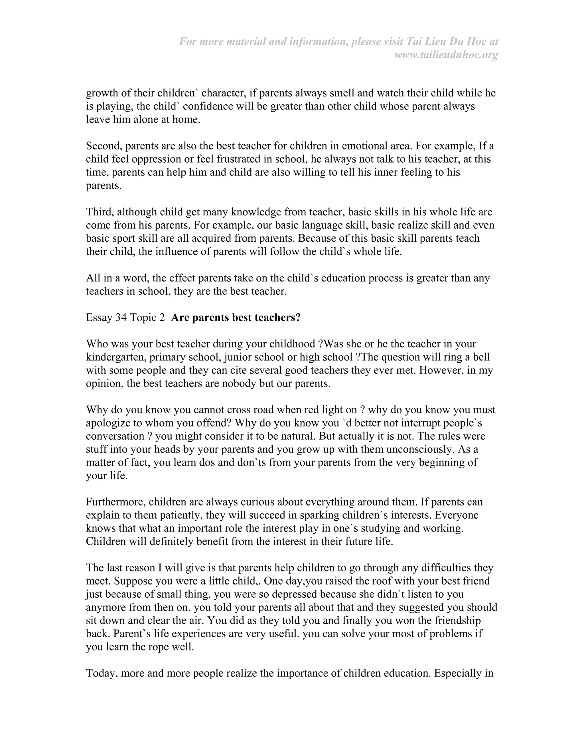 For more material and information, please visit Tai Lieu Du Hoc at
www.tailieuduhoc.org
growth of their children` character, if parents always smell and watch their child while he
is playing, the child` confidence will be greater than other child whose parent always
leave him alone at home.
Second, parents are also the best teacher for children in emotional area. For example, If a
child feel oppression or feel frustrated in school, he always not talk to his teacher, at this
time, parents can help him and child are also willing to tell his inner feeling to his
parents.
Third, although child get many knowledge from teacher, basic skills in his whole life are
come from his parents. For example, our basic language skill, basic realize skill and even
basic sport skill are all acquired from parents. Because of this basic skill parents teach
their child, the influence of parents will follow the child`s whole life.
All in a word, the effect parents take on the child`s education process is greater than any
teachers in school, they are the best teacher.
Essay 34 Topic 2 Are parents best teachers?
Who was your best teacher during your childhood ?Was she or he the teacher in your
kindergarten, primary school, junior school or high school ?The question will ring a bell
with some people and they can cite several good teachers they ever met. However, in my
opinion, the best teachers are nobody but our parents.
Why do you know you cannot cross road when red light on ? why do you know you must
apologize to whom you offend? Why do you know you `d better not interrupt people`s
conversation ? you might consider it to be natural. But actually it is not. The rules were
stuff into your heads by your parents and you grow up with them unconsciously. As a
matter of fact, you learn dos and don`ts from your parents from the very beginning of
your life.
Furthermore, children are always curious about everything around them. If parents can
explain to them patiently, they will succeed in sparking children`s interests. Everyone
knows that what an important role the interest play in one`s studying and working.
Children will definitely benefit from the interest in their future life.
The last reason I will give is that parents help children to go through any difficulties they
meet. Suppose you were a little child,. One day,you raised the roof with your best friend
just because of small thing. you were so depressed because she didn`t listen to you
anymore from then on. you told your parents all about that and they suggested you should
sit down and clear the air. You did as they told you and finally you won the friendship
back. Parent`s life experiences are very useful. you can solve your most of problems if
you learn the rope well.
Today, more and more people realize the importance of children education. Especially in
 