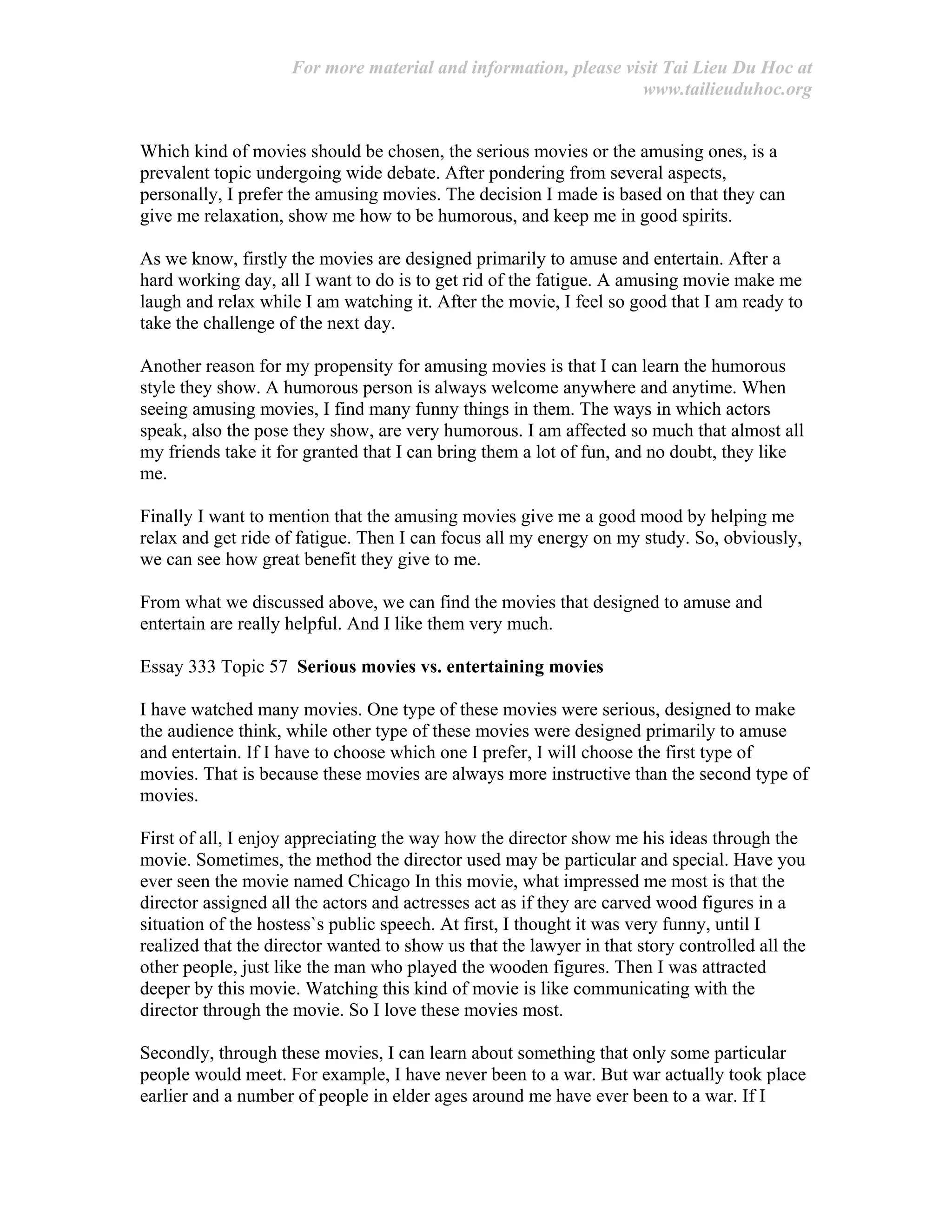 For more material and information, please visit Tai Lieu Du Hoc at
www.tailieuduhoc.org
Which kind of movies should be chosen, the serious movies or the amusing ones, is a
prevalent topic undergoing wide debate. After pondering from several aspects,
personally, I prefer the amusing movies. The decision I made is based on that they can
give me relaxation, show me how to be humorous, and keep me in good spirits.
As we know, firstly the movies are designed primarily to amuse and entertain. After a
hard working day, all I want to do is to get rid of the fatigue. A amusing movie make me
laugh and relax while I am watching it. After the movie, I feel so good that I am ready to
take the challenge of the next day.
Another reason for my propensity for amusing movies is that I can learn the humorous
style they show. A humorous person is always welcome anywhere and anytime. When
seeing amusing movies, I find many funny things in them. The ways in which actors
speak, also the pose they show, are very humorous. I am affected so much that almost all
my friends take it for granted that I can bring them a lot of fun, and no doubt, they like
me.
Finally I want to mention that the amusing movies give me a good mood by helping me
relax and get ride of fatigue. Then I can focus all my energy on my study. So, obviously,
we can see how great benefit they give to me.
From what we discussed above, we can find the movies that designed to amuse and
entertain are really helpful. And I like them very much.
Essay 333 Topic 57 Serious movies vs. entertaining movies
I have watched many movies. One type of these movies were serious, designed to make
the audience think, while other type of these movies were designed primarily to amuse
and entertain. If I have to choose which one I prefer, I will choose the first type of
movies. That is because these movies are always more instructive than the second type of
movies.
First of all, I enjoy appreciating the way how the director show me his ideas through the
movie. Sometimes, the method the director used may be particular and special. Have you
ever seen the movie named Chicago In this movie, what impressed me most is that the
director assigned all the actors and actresses act as if they are carved wood figures in a
situation of the hostess`s public speech. At first, I thought it was very funny, until I
realized that the director wanted to show us that the lawyer in that story controlled all the
other people, just like the man who played the wooden figures. Then I was attracted
deeper by this movie. Watching this kind of movie is like communicating with the
director through the movie. So I love these movies most.
Secondly, through these movies, I can learn about something that only some particular
people would meet. For example, I have never been to a war. But war actually took place
earlier and a number of people in elder ages around me have ever been to a war. If I
 