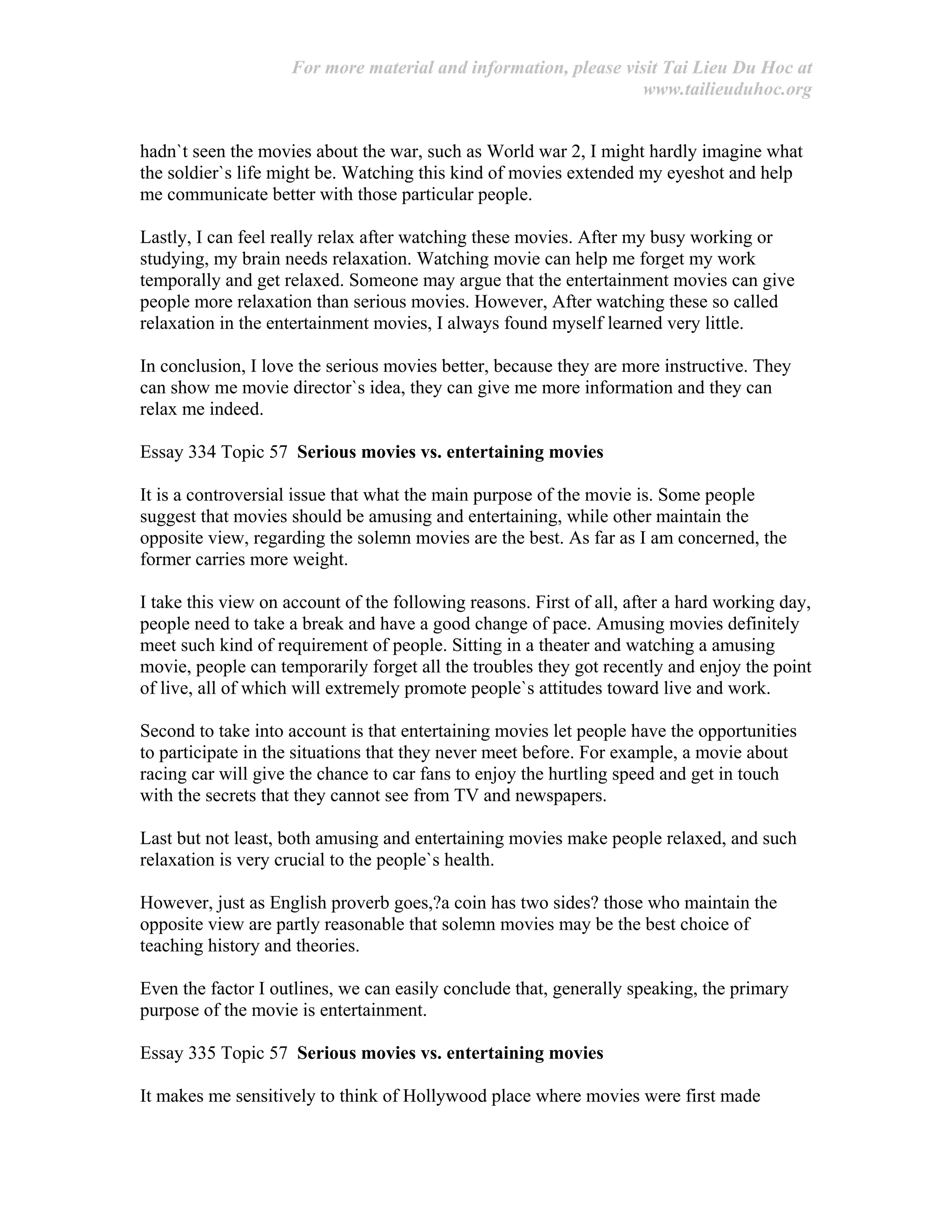 For more material and information, please visit Tai Lieu Du Hoc at
www.tailieuduhoc.org
hadn`t seen the movies about the war, such as World war 2, I might hardly imagine what
the soldier`s life might be. Watching this kind of movies extended my eyeshot and help
me communicate better with those particular people.
Lastly, I can feel really relax after watching these movies. After my busy working or
studying, my brain needs relaxation. Watching movie can help me forget my work
temporally and get relaxed. Someone may argue that the entertainment movies can give
people more relaxation than serious movies. However, After watching these so called
relaxation in the entertainment movies, I always found myself learned very little.
In conclusion, I love the serious movies better, because they are more instructive. They
can show me movie director`s idea, they can give me more information and they can
relax me indeed.
Essay 334 Topic 57 Serious movies vs. entertaining movies
It is a controversial issue that what the main purpose of the movie is. Some people
suggest that movies should be amusing and entertaining, while other maintain the
opposite view, regarding the solemn movies are the best. As far as I am concerned, the
former carries more weight.
I take this view on account of the following reasons. First of all, after a hard working day,
people need to take a break and have a good change of pace. Amusing movies definitely
meet such kind of requirement of people. Sitting in a theater and watching a amusing
movie, people can temporarily forget all the troubles they got recently and enjoy the point
of live, all of which will extremely promote people`s attitudes toward live and work.
Second to take into account is that entertaining movies let people have the opportunities
to participate in the situations that they never meet before. For example, a movie about
racing car will give the chance to car fans to enjoy the hurtling speed and get in touch
with the secrets that they cannot see from TV and newspapers.
Last but not least, both amusing and entertaining movies make people relaxed, and such
relaxation is very crucial to the people`s health.
However, just as English proverb goes,?a coin has two sides? those who maintain the
opposite view are partly reasonable that solemn movies may be the best choice of
teaching history and theories.
Even the factor I outlines, we can easily conclude that, generally speaking, the primary
purpose of the movie is entertainment.
Essay 335 Topic 57 Serious movies vs. entertaining movies
It makes me sensitively to think of Hollywood place where movies were first made
 