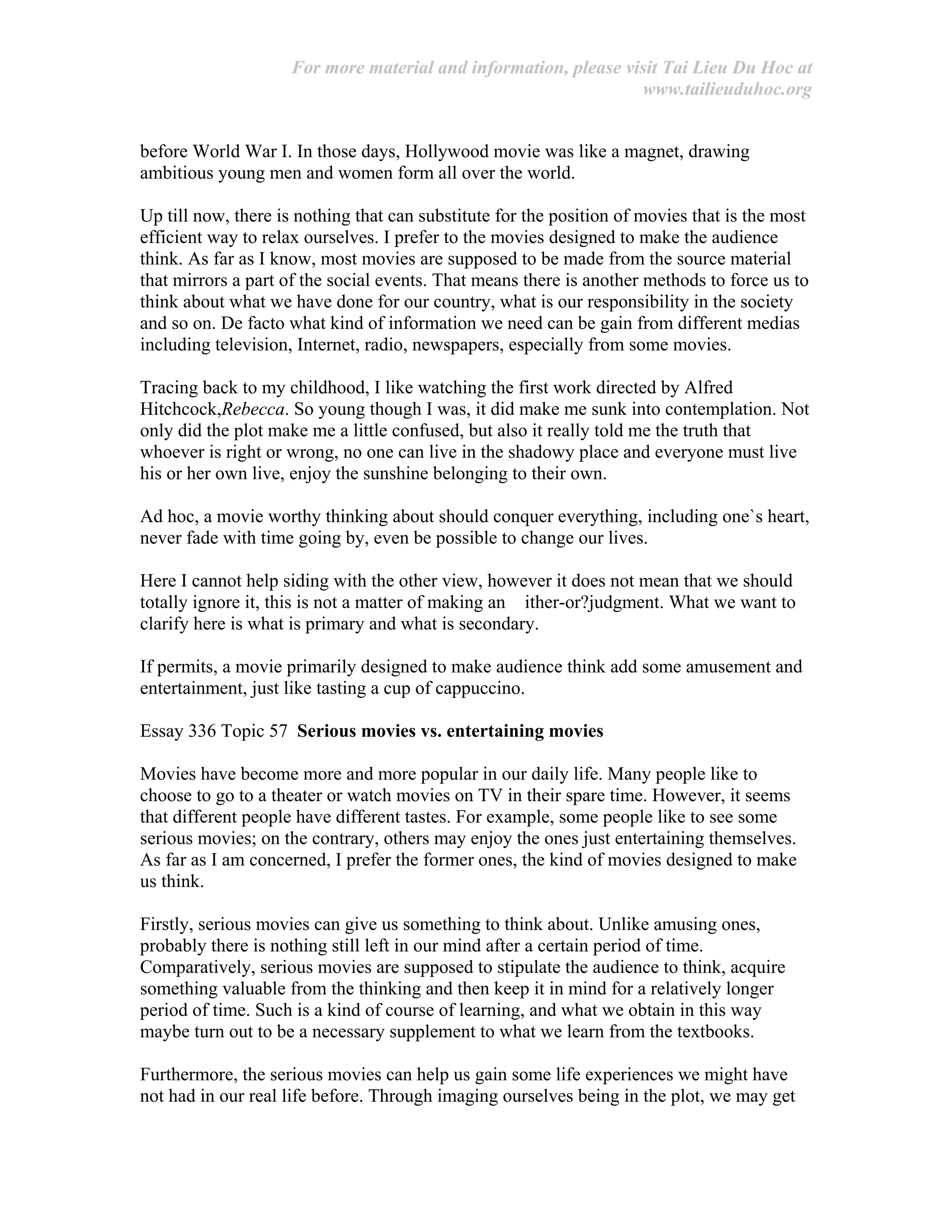 For more material and information, please visit Tai Lieu Du Hoc at
www.tailieuduhoc.org
before World War I. In those days, Hollywood movie was like a magnet, drawing
ambitious young men and women form all over the world.
Up till now, there is nothing that can substitute for the position of movies that is the most
efficient way to relax ourselves. I prefer to the movies designed to make the audience
think. As far as I know, most movies are supposed to be made from the source material
that mirrors a part of the social events. That means there is another methods to force us to
think about what we have done for our country, what is our responsibility in the society
and so on. De facto what kind of information we need can be gain from different medias
including television, Internet, radio, newspapers, especially from some movies.
Tracing back to my childhood, I like watching the first work directed by Alfred
Hitchcock,Rebecca. So young though I was, it did make me sunk into contemplation. Not
only did the plot make me a little confused, but also it really told me the truth that
whoever is right or wrong, no one can live in the shadowy place and everyone must live
his or her own live, enjoy the sunshine belonging to their own.
Ad hoc, a movie worthy thinking about should conquer everything, including one`s heart,
never fade with time going by, even be possible to change our lives.
Here I cannot help siding with the other view, however it does not mean that we should
totally ignore it, this is not a matter of making an ither-or?judgment. What we want to
clarify here is what is primary and what is secondary.
If permits, a movie primarily designed to make audience think add some amusement and
entertainment, just like tasting a cup of cappuccino.
Essay 336 Topic 57 Serious movies vs. entertaining movies
Movies have become more and more popular in our daily life. Many people like to
choose to go to a theater or watch movies on TV in their spare time. However, it seems
that different people have different tastes. For example, some people like to see some
serious movies; on the contrary, others may enjoy the ones just entertaining themselves.
As far as I am concerned, I prefer the former ones, the kind of movies designed to make
us think.
Firstly, serious movies can give us something to think about. Unlike amusing ones,
probably there is nothing still left in our mind after a certain period of time.
Comparatively, serious movies are supposed to stipulate the audience to think, acquire
something valuable from the thinking and then keep it in mind for a relatively longer
period of time. Such is a kind of course of learning, and what we obtain in this way
maybe turn out to be a necessary supplement to what we learn from the textbooks.
Furthermore, the serious movies can help us gain some life experiences we might have
not had in our real life before. Through imaging ourselves being in the plot, we may get
 