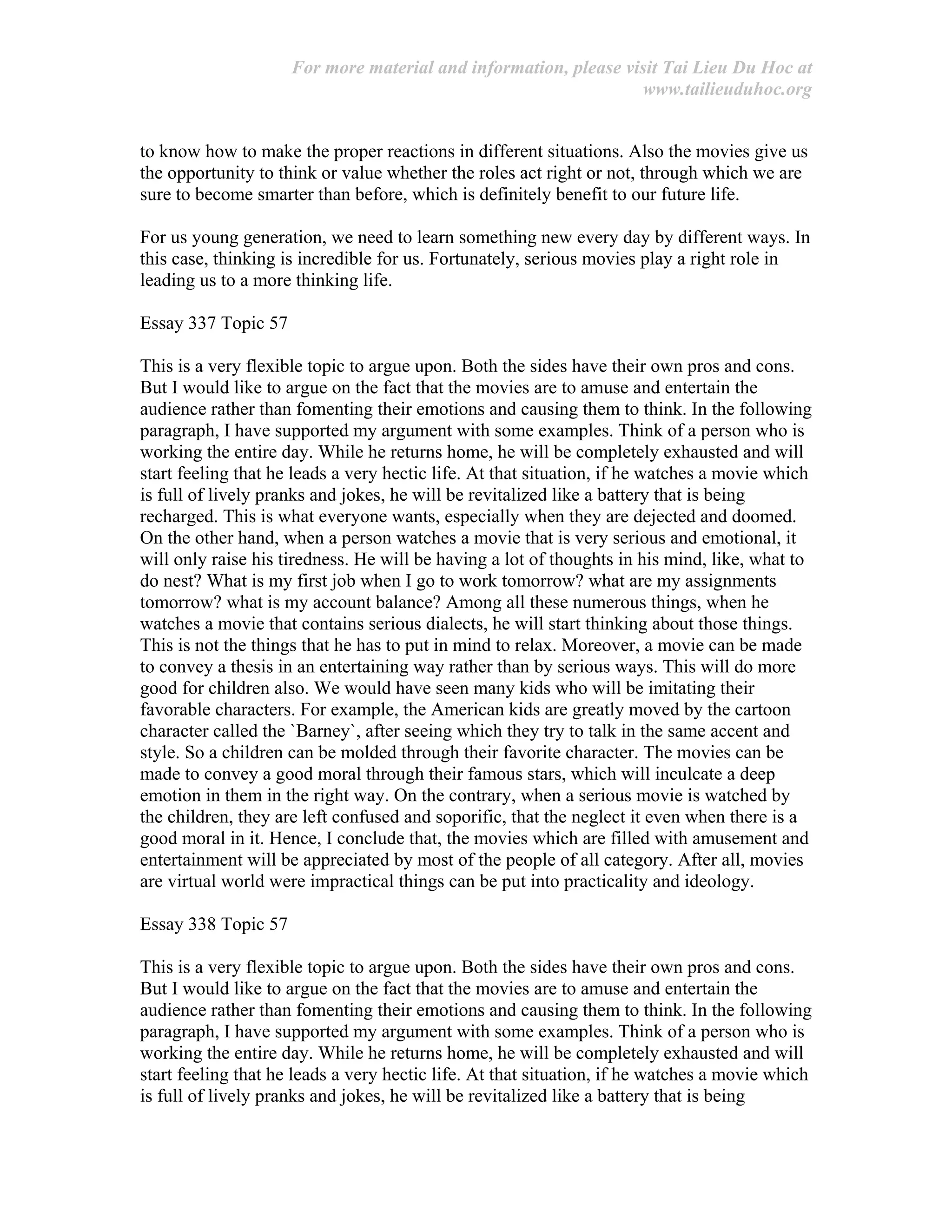 For more material and information, please visit Tai Lieu Du Hoc at
www.tailieuduhoc.org
to know how to make the proper reactions in different situations. Also the movies give us
the opportunity to think or value whether the roles act right or not, through which we are
sure to become smarter than before, which is definitely benefit to our future life.
For us young generation, we need to learn something new every day by different ways. In
this case, thinking is incredible for us. Fortunately, serious movies play a right role in
leading us to a more thinking life.
Essay 337 Topic 57
This is a very flexible topic to argue upon. Both the sides have their own pros and cons.
But I would like to argue on the fact that the movies are to amuse and entertain the
audience rather than fomenting their emotions and causing them to think. In the following
paragraph, I have supported my argument with some examples. Think of a person who is
working the entire day. While he returns home, he will be completely exhausted and will
start feeling that he leads a very hectic life. At that situation, if he watches a movie which
is full of lively pranks and jokes, he will be revitalized like a battery that is being
recharged. This is what everyone wants, especially when they are dejected and doomed.
On the other hand, when a person watches a movie that is very serious and emotional, it
will only raise his tiredness. He will be having a lot of thoughts in his mind, like, what to
do nest? What is my first job when I go to work tomorrow? what are my assignments
tomorrow? what is my account balance? Among all these numerous things, when he
watches a movie that contains serious dialects, he will start thinking about those things.
This is not the things that he has to put in mind to relax. Moreover, a movie can be made
to convey a thesis in an entertaining way rather than by serious ways. This will do more
good for children also. We would have seen many kids who will be imitating their
favorable characters. For example, the American kids are greatly moved by the cartoon
character called the `Barney`, after seeing which they try to talk in the same accent and
style. So a children can be molded through their favorite character. The movies can be
made to convey a good moral through their famous stars, which will inculcate a deep
emotion in them in the right way. On the contrary, when a serious movie is watched by
the children, they are left confused and soporific, that the neglect it even when there is a
good moral in it. Hence, I conclude that, the movies which are filled with amusement and
entertainment will be appreciated by most of the people of all category. After all, movies
are virtual world were impractical things can be put into practicality and ideology.
Essay 338 Topic 57
This is a very flexible topic to argue upon. Both the sides have their own pros and cons.
But I would like to argue on the fact that the movies are to amuse and entertain the
audience rather than fomenting their emotions and causing them to think. In the following
paragraph, I have supported my argument with some examples. Think of a person who is
working the entire day. While he returns home, he will be completely exhausted and will
start feeling that he leads a very hectic life. At that situation, if he watches a movie which
is full of lively pranks and jokes, he will be revitalized like a battery that is being
 