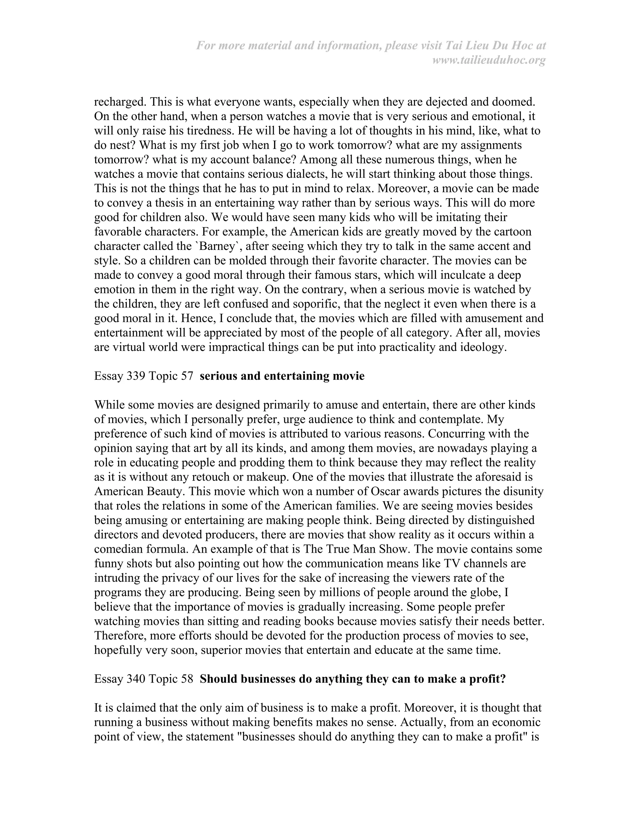 For more material and information, please visit Tai Lieu Du Hoc at
www.tailieuduhoc.org
recharged. This is what everyone wants, especially when they are dejected and doomed.
On the other hand, when a person watches a movie that is very serious and emotional, it
will only raise his tiredness. He will be having a lot of thoughts in his mind, like, what to
do nest? What is my first job when I go to work tomorrow? what are my assignments
tomorrow? what is my account balance? Among all these numerous things, when he
watches a movie that contains serious dialects, he will start thinking about those things.
This is not the things that he has to put in mind to relax. Moreover, a movie can be made
to convey a thesis in an entertaining way rather than by serious ways. This will do more
good for children also. We would have seen many kids who will be imitating their
favorable characters. For example, the American kids are greatly moved by the cartoon
character called the `Barney`, after seeing which they try to talk in the same accent and
style. So a children can be molded through their favorite character. The movies can be
made to convey a good moral through their famous stars, which will inculcate a deep
emotion in them in the right way. On the contrary, when a serious movie is watched by
the children, they are left confused and soporific, that the neglect it even when there is a
good moral in it. Hence, I conclude that, the movies which are filled with amusement and
entertainment will be appreciated by most of the people of all category. After all, movies
are virtual world were impractical things can be put into practicality and ideology.
Essay 339 Topic 57 serious and entertaining movie
While some movies are designed primarily to amuse and entertain, there are other kinds
of movies, which I personally prefer, urge audience to think and contemplate. My
preference of such kind of movies is attributed to various reasons. Concurring with the
opinion saying that art by all its kinds, and among them movies, are nowadays playing a
role in educating people and prodding them to think because they may reflect the reality
as it is without any retouch or makeup. One of the movies that illustrate the aforesaid is
American Beauty. This movie which won a number of Oscar awards pictures the disunity
that roles the relations in some of the American families. We are seeing movies besides
being amusing or entertaining are making people think. Being directed by distinguished
directors and devoted producers, there are movies that show reality as it occurs within a
comedian formula. An example of that is The True Man Show. The movie contains some
funny shots but also pointing out how the communication means like TV channels are
intruding the privacy of our lives for the sake of increasing the viewers rate of the
programs they are producing. Being seen by millions of people around the globe, I
believe that the importance of movies is gradually increasing. Some people prefer
watching movies than sitting and reading books because movies satisfy their needs better.
Therefore, more efforts should be devoted for the production process of movies to see,
hopefully very soon, superior movies that entertain and educate at the same time.
Essay 340 Topic 58 Should businesses do anything they can to make a profit?
It is claimed that the only aim of business is to make a profit. Moreover, it is thought that
running a business without making benefits makes no sense. Actually, from an economic
point of view, the statement "businesses should do anything they can to make a profit" is
 