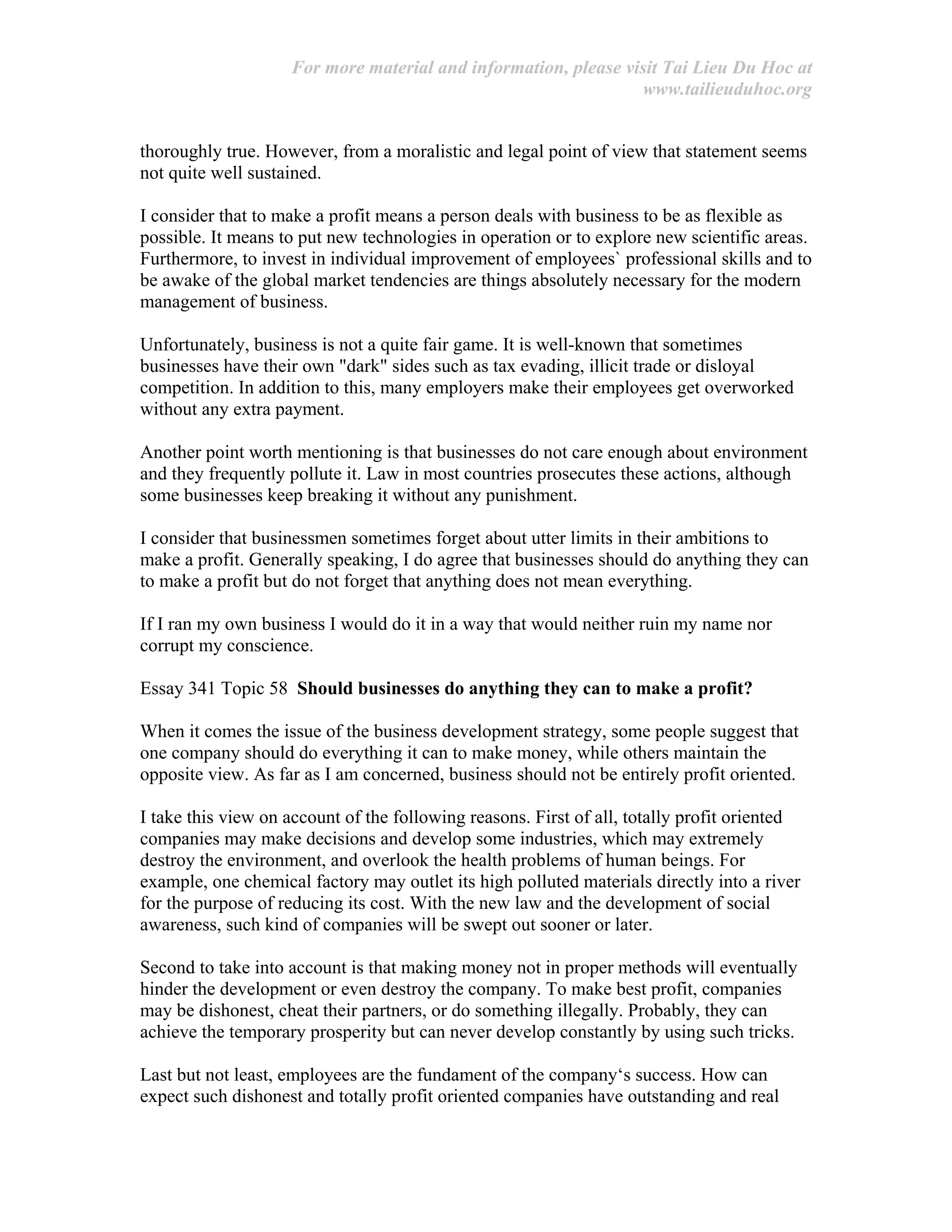 For more material and information, please visit Tai Lieu Du Hoc at
www.tailieuduhoc.org
thoroughly true. However, from a moralistic and legal point of view that statement seems
not quite well sustained.
I consider that to make a profit means a person deals with business to be as flexible as
possible. It means to put new technologies in operation or to explore new scientific areas.
Furthermore, to invest in individual improvement of employees` professional skills and to
be awake of the global market tendencies are things absolutely necessary for the modern
management of business.
Unfortunately, business is not a quite fair game. It is well-known that sometimes
businesses have their own "dark" sides such as tax evading, illicit trade or disloyal
competition. In addition to this, many employers make their employees get overworked
without any extra payment.
Another point worth mentioning is that businesses do not care enough about environment
and they frequently pollute it. Law in most countries prosecutes these actions, although
some businesses keep breaking it without any punishment.
I consider that businessmen sometimes forget about utter limits in their ambitions to
make a profit. Generally speaking, I do agree that businesses should do anything they can
to make a profit but do not forget that anything does not mean everything.
If I ran my own business I would do it in a way that would neither ruin my name nor
corrupt my conscience.
Essay 341 Topic 58 Should businesses do anything they can to make a profit?
When it comes the issue of the business development strategy, some people suggest that
one company should do everything it can to make money, while others maintain the
opposite view. As far as I am concerned, business should not be entirely profit oriented.
I take this view on account of the following reasons. First of all, totally profit oriented
companies may make decisions and develop some industries, which may extremely
destroy the environment, and overlook the health problems of human beings. For
example, one chemical factory may outlet its high polluted materials directly into a river
for the purpose of reducing its cost. With the new law and the development of social
awareness, such kind of companies will be swept out sooner or later.
Second to take into account is that making money not in proper methods will eventually
hinder the development or even destroy the company. To make best profit, companies
may be dishonest, cheat their partners, or do something illegally. Probably, they can
achieve the temporary prosperity but can never develop constantly by using such tricks.
Last but not least, employees are the fundament of the company‘s success. How can
expect such dishonest and totally profit oriented companies have outstanding and real
 