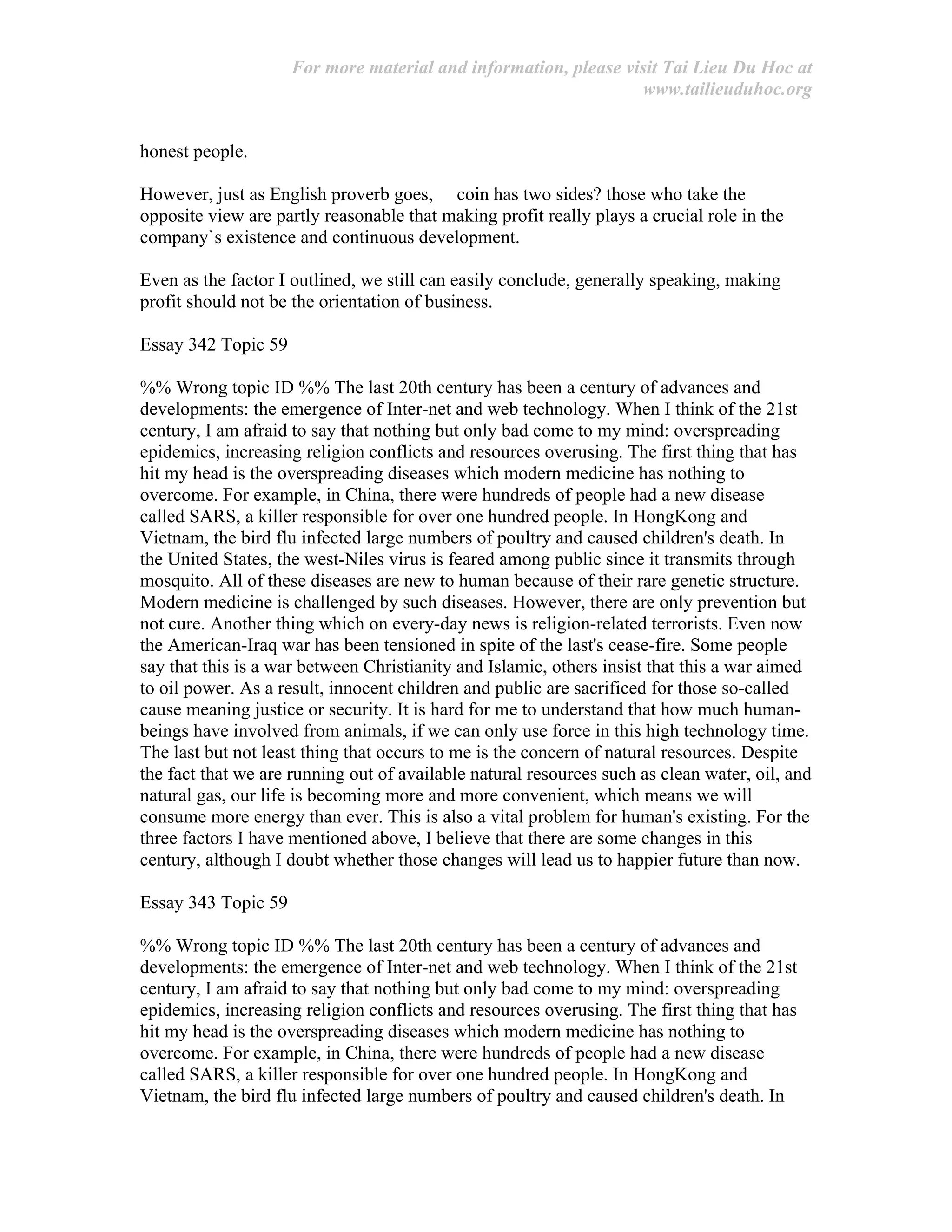 For more material and information, please visit Tai Lieu Du Hoc at
www.tailieuduhoc.org
honest people.
However, just as English proverb goes, coin has two sides? those who take the
opposite view are partly reasonable that making profit really plays a crucial role in the
company`s existence and continuous development.
Even as the factor I outlined, we still can easily conclude, generally speaking, making
profit should not be the orientation of business.
Essay 342 Topic 59
%% Wrong topic ID %% The last 20th century has been a century of advances and
developments: the emergence of Inter-net and web technology. When I think of the 21st
century, I am afraid to say that nothing but only bad come to my mind: overspreading
epidemics, increasing religion conflicts and resources overusing. The first thing that has
hit my head is the overspreading diseases which modern medicine has nothing to
overcome. For example, in China, there were hundreds of people had a new disease
called SARS, a killer responsible for over one hundred people. In HongKong and
Vietnam, the bird flu infected large numbers of poultry and caused children's death. In
the United States, the west-Niles virus is feared among public since it transmits through
mosquito. All of these diseases are new to human because of their rare genetic structure.
Modern medicine is challenged by such diseases. However, there are only prevention but
not cure. Another thing which on every-day news is religion-related terrorists. Even now
the American-Iraq war has been tensioned in spite of the last's cease-fire. Some people
say that this is a war between Christianity and Islamic, others insist that this a war aimed
to oil power. As a result, innocent children and public are sacrificed for those so-called
cause meaning justice or security. It is hard for me to understand that how much human-
beings have involved from animals, if we can only use force in this high technology time.
The last but not least thing that occurs to me is the concern of natural resources. Despite
the fact that we are running out of available natural resources such as clean water, oil, and
natural gas, our life is becoming more and more convenient, which means we will
consume more energy than ever. This is also a vital problem for human's existing. For the
three factors I have mentioned above, I believe that there are some changes in this
century, although I doubt whether those changes will lead us to happier future than now.
Essay 343 Topic 59
%% Wrong topic ID %% The last 20th century has been a century of advances and
developments: the emergence of Inter-net and web technology. When I think of the 21st
century, I am afraid to say that nothing but only bad come to my mind: overspreading
epidemics, increasing religion conflicts and resources overusing. The first thing that has
hit my head is the overspreading diseases which modern medicine has nothing to
overcome. For example, in China, there were hundreds of people had a new disease
called SARS, a killer responsible for over one hundred people. In HongKong and
Vietnam, the bird flu infected large numbers of poultry and caused children's death. In
 