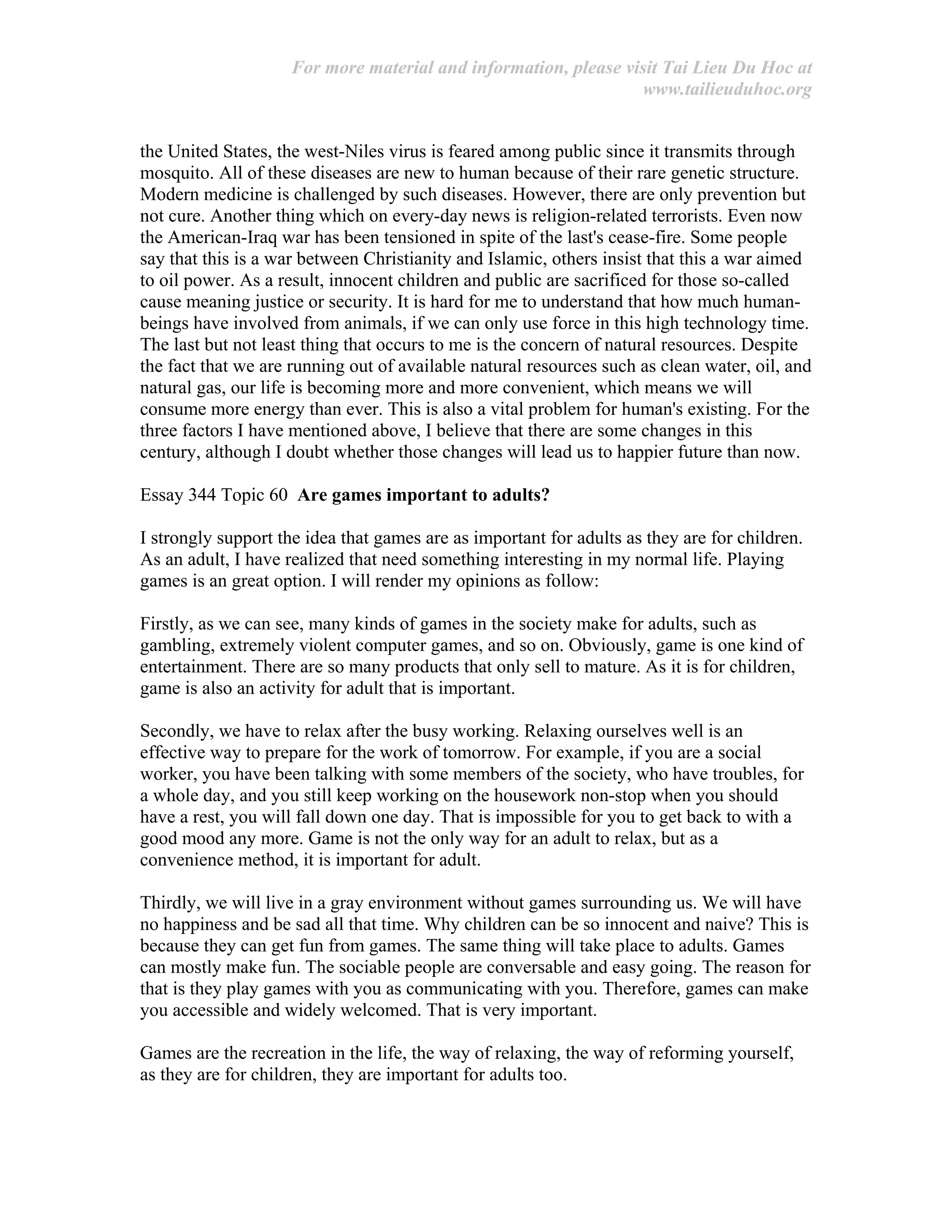 For more material and information, please visit Tai Lieu Du Hoc at
www.tailieuduhoc.org
the United States, the west-Niles virus is feared among public since it transmits through
mosquito. All of these diseases are new to human because of their rare genetic structure.
Modern medicine is challenged by such diseases. However, there are only prevention but
not cure. Another thing which on every-day news is religion-related terrorists. Even now
the American-Iraq war has been tensioned in spite of the last's cease-fire. Some people
say that this is a war between Christianity and Islamic, others insist that this a war aimed
to oil power. As a result, innocent children and public are sacrificed for those so-called
cause meaning justice or security. It is hard for me to understand that how much human-
beings have involved from animals, if we can only use force in this high technology time.
The last but not least thing that occurs to me is the concern of natural resources. Despite
the fact that we are running out of available natural resources such as clean water, oil, and
natural gas, our life is becoming more and more convenient, which means we will
consume more energy than ever. This is also a vital problem for human's existing. For the
three factors I have mentioned above, I believe that there are some changes in this
century, although I doubt whether those changes will lead us to happier future than now.
Essay 344 Topic 60 Are games important to adults?
I strongly support the idea that games are as important for adults as they are for children.
As an adult, I have realized that need something interesting in my normal life. Playing
games is an great option. I will render my opinions as follow:
Firstly, as we can see, many kinds of games in the society make for adults, such as
gambling, extremely violent computer games, and so on. Obviously, game is one kind of
entertainment. There are so many products that only sell to mature. As it is for children,
game is also an activity for adult that is important.
Secondly, we have to relax after the busy working. Relaxing ourselves well is an
effective way to prepare for the work of tomorrow. For example, if you are a social
worker, you have been talking with some members of the society, who have troubles, for
a whole day, and you still keep working on the housework non-stop when you should
have a rest, you will fall down one day. That is impossible for you to get back to with a
good mood any more. Game is not the only way for an adult to relax, but as a
convenience method, it is important for adult.
Thirdly, we will live in a gray environment without games surrounding us. We will have
no happiness and be sad all that time. Why children can be so innocent and naive? This is
because they can get fun from games. The same thing will take place to adults. Games
can mostly make fun. The sociable people are conversable and easy going. The reason for
that is they play games with you as communicating with you. Therefore, games can make
you accessible and widely welcomed. That is very important.
Games are the recreation in the life, the way of relaxing, the way of reforming yourself,
as they are for children, they are important for adults too.
 