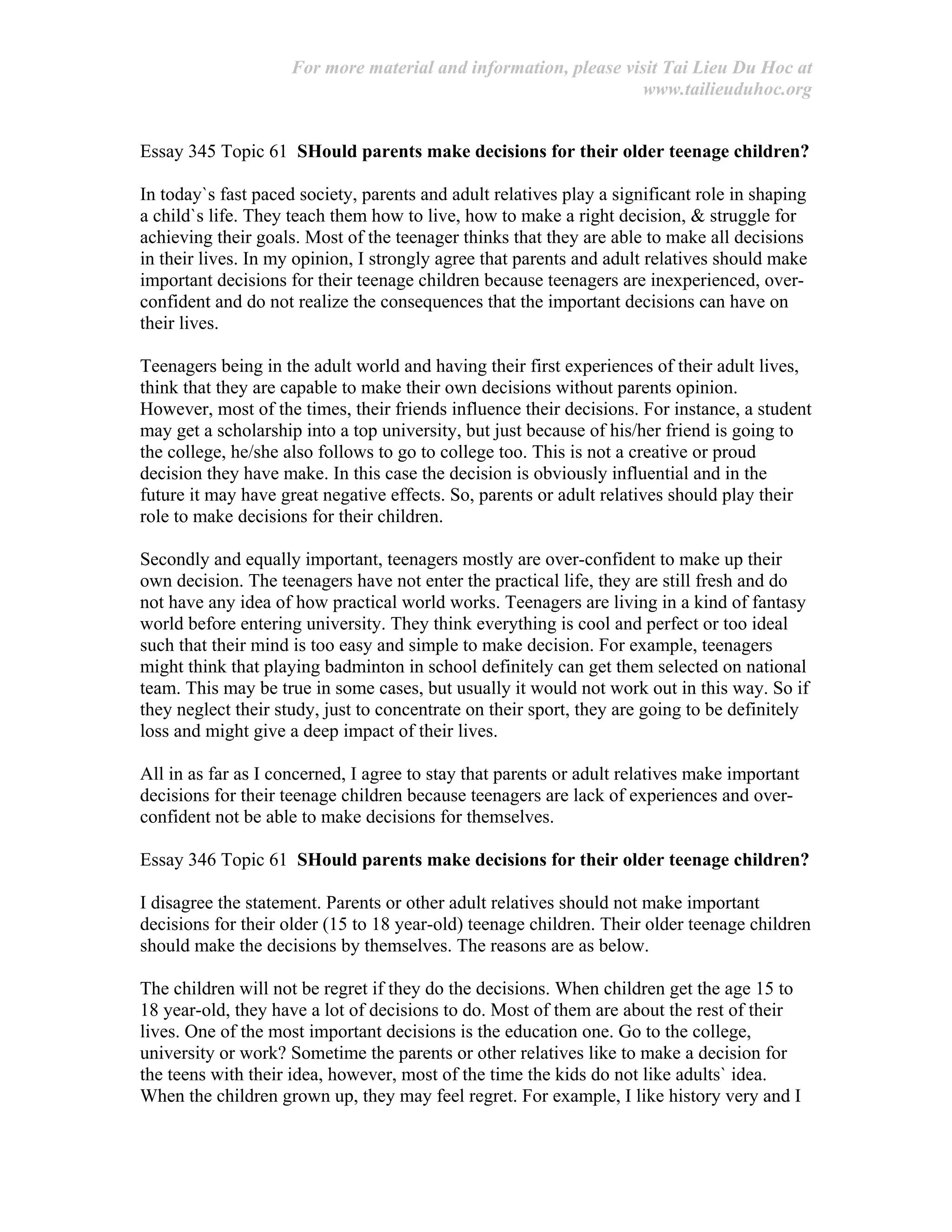 For more material and information, please visit Tai Lieu Du Hoc at
www.tailieuduhoc.org
Essay 345 Topic 61 SHould parents make decisions for their older teenage children?
In today`s fast paced society, parents and adult relatives play a significant role in shaping
a child`s life. They teach them how to live, how to make a right decision, & struggle for
achieving their goals. Most of the teenager thinks that they are able to make all decisions
in their lives. In my opinion, I strongly agree that parents and adult relatives should make
important decisions for their teenage children because teenagers are inexperienced, over-
confident and do not realize the consequences that the important decisions can have on
their lives.
Teenagers being in the adult world and having their first experiences of their adult lives,
think that they are capable to make their own decisions without parents opinion.
However, most of the times, their friends influence their decisions. For instance, a student
may get a scholarship into a top university, but just because of his/her friend is going to
the college, he/she also follows to go to college too. This is not a creative or proud
decision they have make. In this case the decision is obviously influential and in the
future it may have great negative effects. So, parents or adult relatives should play their
role to make decisions for their children.
Secondly and equally important, teenagers mostly are over-confident to make up their
own decision. The teenagers have not enter the practical life, they are still fresh and do
not have any idea of how practical world works. Teenagers are living in a kind of fantasy
world before entering university. They think everything is cool and perfect or too ideal
such that their mind is too easy and simple to make decision. For example, teenagers
might think that playing badminton in school definitely can get them selected on national
team. This may be true in some cases, but usually it would not work out in this way. So if
they neglect their study, just to concentrate on their sport, they are going to be definitely
loss and might give a deep impact of their lives.
All in as far as I concerned, I agree to stay that parents or adult relatives make important
decisions for their teenage children because teenagers are lack of experiences and over-
confident not be able to make decisions for themselves.
Essay 346 Topic 61 SHould parents make decisions for their older teenage children?
I disagree the statement. Parents or other adult relatives should not make important
decisions for their older (15 to 18 year-old) teenage children. Their older teenage children
should make the decisions by themselves. The reasons are as below.
The children will not be regret if they do the decisions. When children get the age 15 to
18 year-old, they have a lot of decisions to do. Most of them are about the rest of their
lives. One of the most important decisions is the education one. Go to the college,
university or work? Sometime the parents or other relatives like to make a decision for
the teens with their idea, however, most of the time the kids do not like adults` idea.
When the children grown up, they may feel regret. For example, I like history very and I
 