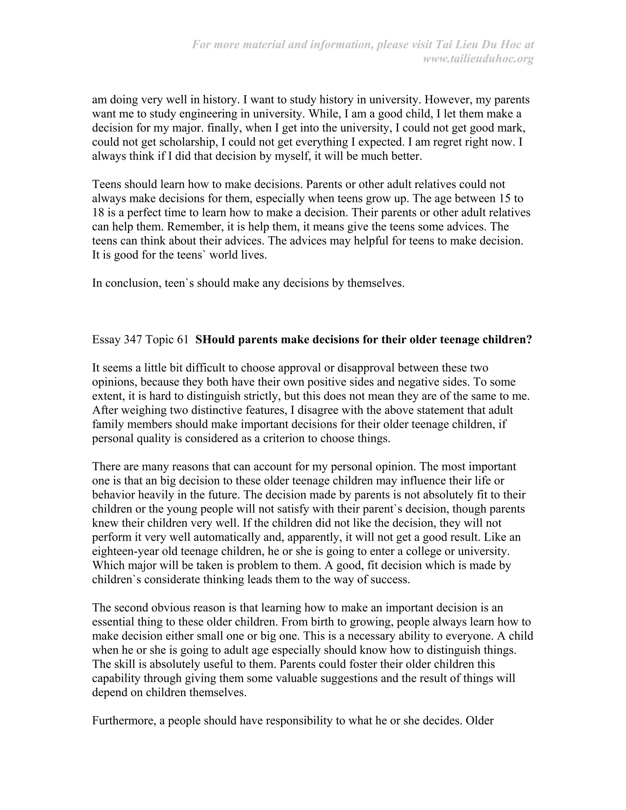 For more material and information, please visit Tai Lieu Du Hoc at
www.tailieuduhoc.org
am doing very well in history. I want to study history in university. However, my parents
want me to study engineering in university. While, I am a good child, I let them make a
decision for my major. finally, when I get into the university, I could not get good mark,
could not get scholarship, I could not get everything I expected. I am regret right now. I
always think if I did that decision by myself, it will be much better.
Teens should learn how to make decisions. Parents or other adult relatives could not
always make decisions for them, especially when teens grow up. The age between 15 to
18 is a perfect time to learn how to make a decision. Their parents or other adult relatives
can help them. Remember, it is help them, it means give the teens some advices. The
teens can think about their advices. The advices may helpful for teens to make decision.
It is good for the teens` world lives.
In conclusion, teen`s should make any decisions by themselves.
Essay 347 Topic 61 SHould parents make decisions for their older teenage children?
It seems a little bit difficult to choose approval or disapproval between these two
opinions, because they both have their own positive sides and negative sides. To some
extent, it is hard to distinguish strictly, but this does not mean they are of the same to me.
After weighing two distinctive features, I disagree with the above statement that adult
family members should make important decisions for their older teenage children, if
personal quality is considered as a criterion to choose things.
There are many reasons that can account for my personal opinion. The most important
one is that an big decision to these older teenage children may influence their life or
behavior heavily in the future. The decision made by parents is not absolutely fit to their
children or the young people will not satisfy with their parent`s decision, though parents
knew their children very well. If the children did not like the decision, they will not
perform it very well automatically and, apparently, it will not get a good result. Like an
eighteen-year old teenage children, he or she is going to enter a college or university.
Which major will be taken is problem to them. A good, fit decision which is made by
children`s considerate thinking leads them to the way of success.
The second obvious reason is that learning how to make an important decision is an
essential thing to these older children. From birth to growing, people always learn how to
make decision either small one or big one. This is a necessary ability to everyone. A child
when he or she is going to adult age especially should know how to distinguish things.
The skill is absolutely useful to them. Parents could foster their older children this
capability through giving them some valuable suggestions and the result of things will
depend on children themselves.
Furthermore, a people should have responsibility to what he or she decides. Older
 
