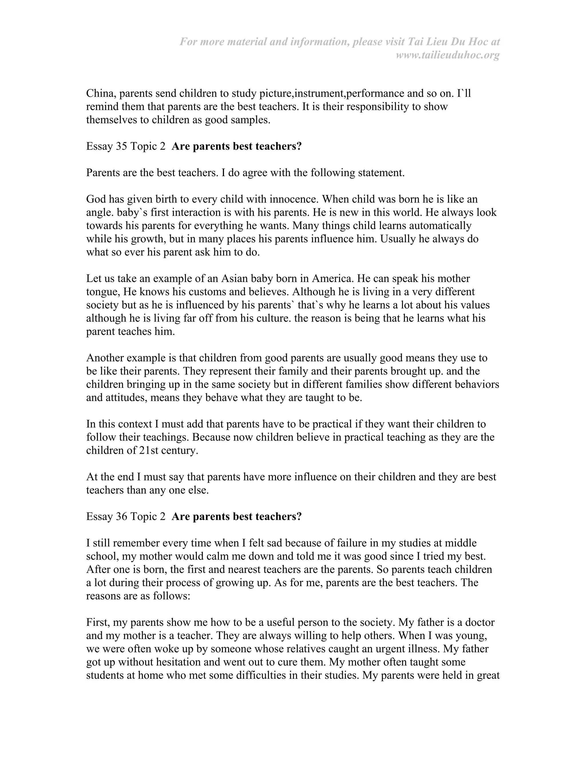 For more material and information, please visit Tai Lieu Du Hoc at
www.tailieuduhoc.org
China, parents send children to study picture,instrument,performance and so on. I`ll
remind them that parents are the best teachers. It is their responsibility to show
themselves to children as good samples.
Essay 35 Topic 2 Are parents best teachers?
Parents are the best teachers. I do agree with the following statement.
God has given birth to every child with innocence. When child was born he is like an
angle. baby`s first interaction is with his parents. He is new in this world. He always look
towards his parents for everything he wants. Many things child learns automatically
while his growth, but in many places his parents influence him. Usually he always do
what so ever his parent ask him to do.
Let us take an example of an Asian baby born in America. He can speak his mother
tongue, He knows his customs and believes. Although he is living in a very different
society but as he is influenced by his parents` that`s why he learns a lot about his values
although he is living far off from his culture. the reason is being that he learns what his
parent teaches him.
Another example is that children from good parents are usually good means they use to
be like their parents. They represent their family and their parents brought up. and the
children bringing up in the same society but in different families show different behaviors
and attitudes, means they behave what they are taught to be.
In this context I must add that parents have to be practical if they want their children to
follow their teachings. Because now children believe in practical teaching as they are the
children of 21st century.
At the end I must say that parents have more influence on their children and they are best
teachers than any one else.
Essay 36 Topic 2 Are parents best teachers?
I still remember every time when I felt sad because of failure in my studies at middle
school, my mother would calm me down and told me it was good since I tried my best.
After one is born, the first and nearest teachers are the parents. So parents teach children
a lot during their process of growing up. As for me, parents are the best teachers. The
reasons are as follows:
First, my parents show me how to be a useful person to the society. My father is a doctor
and my mother is a teacher. They are always willing to help others. When I was young,
we were often woke up by someone whose relatives caught an urgent illness. My father
got up without hesitation and went out to cure them. My mother often taught some
students at home who met some difficulties in their studies. My parents were held in great
 