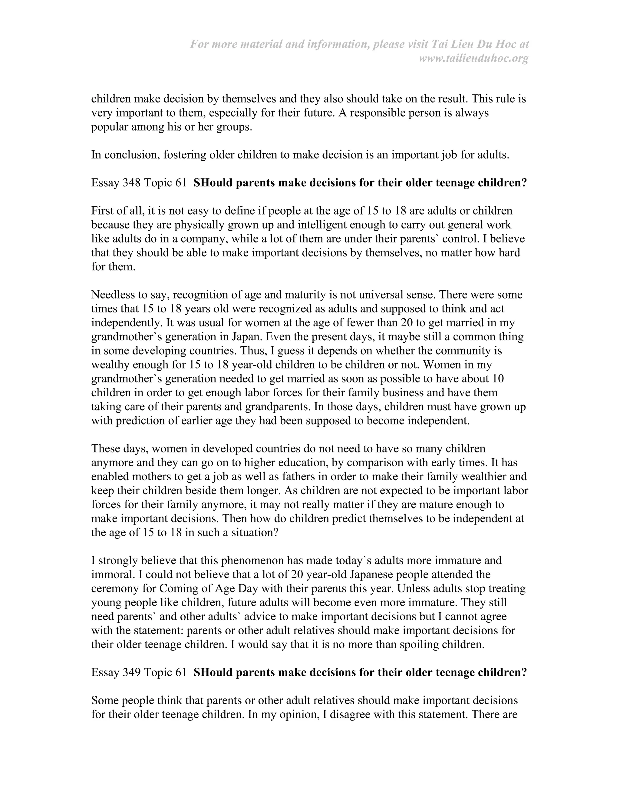 For more material and information, please visit Tai Lieu Du Hoc at
www.tailieuduhoc.org
children make decision by themselves and they also should take on the result. This rule is
very important to them, especially for their future. A responsible person is always
popular among his or her groups.
In conclusion, fostering older children to make decision is an important job for adults.
Essay 348 Topic 61 SHould parents make decisions for their older teenage children?
First of all, it is not easy to define if people at the age of 15 to 18 are adults or children
because they are physically grown up and intelligent enough to carry out general work
like adults do in a company, while a lot of them are under their parents` control. I believe
that they should be able to make important decisions by themselves, no matter how hard
for them.
Needless to say, recognition of age and maturity is not universal sense. There were some
times that 15 to 18 years old were recognized as adults and supposed to think and act
independently. It was usual for women at the age of fewer than 20 to get married in my
grandmother`s generation in Japan. Even the present days, it maybe still a common thing
in some developing countries. Thus, I guess it depends on whether the community is
wealthy enough for 15 to 18 year-old children to be children or not. Women in my
grandmother`s generation needed to get married as soon as possible to have about 10
children in order to get enough labor forces for their family business and have them
taking care of their parents and grandparents. In those days, children must have grown up
with prediction of earlier age they had been supposed to become independent.
These days, women in developed countries do not need to have so many children
anymore and they can go on to higher education, by comparison with early times. It has
enabled mothers to get a job as well as fathers in order to make their family wealthier and
keep their children beside them longer. As children are not expected to be important labor
forces for their family anymore, it may not really matter if they are mature enough to
make important decisions. Then how do children predict themselves to be independent at
the age of 15 to 18 in such a situation?
I strongly believe that this phenomenon has made today`s adults more immature and
immoral. I could not believe that a lot of 20 year-old Japanese people attended the
ceremony for Coming of Age Day with their parents this year. Unless adults stop treating
young people like children, future adults will become even more immature. They still
need parents` and other adults` advice to make important decisions but I cannot agree
with the statement: parents or other adult relatives should make important decisions for
their older teenage children. I would say that it is no more than spoiling children.
Essay 349 Topic 61 SHould parents make decisions for their older teenage children?
Some people think that parents or other adult relatives should make important decisions
for their older teenage children. In my opinion, I disagree with this statement. There are
 