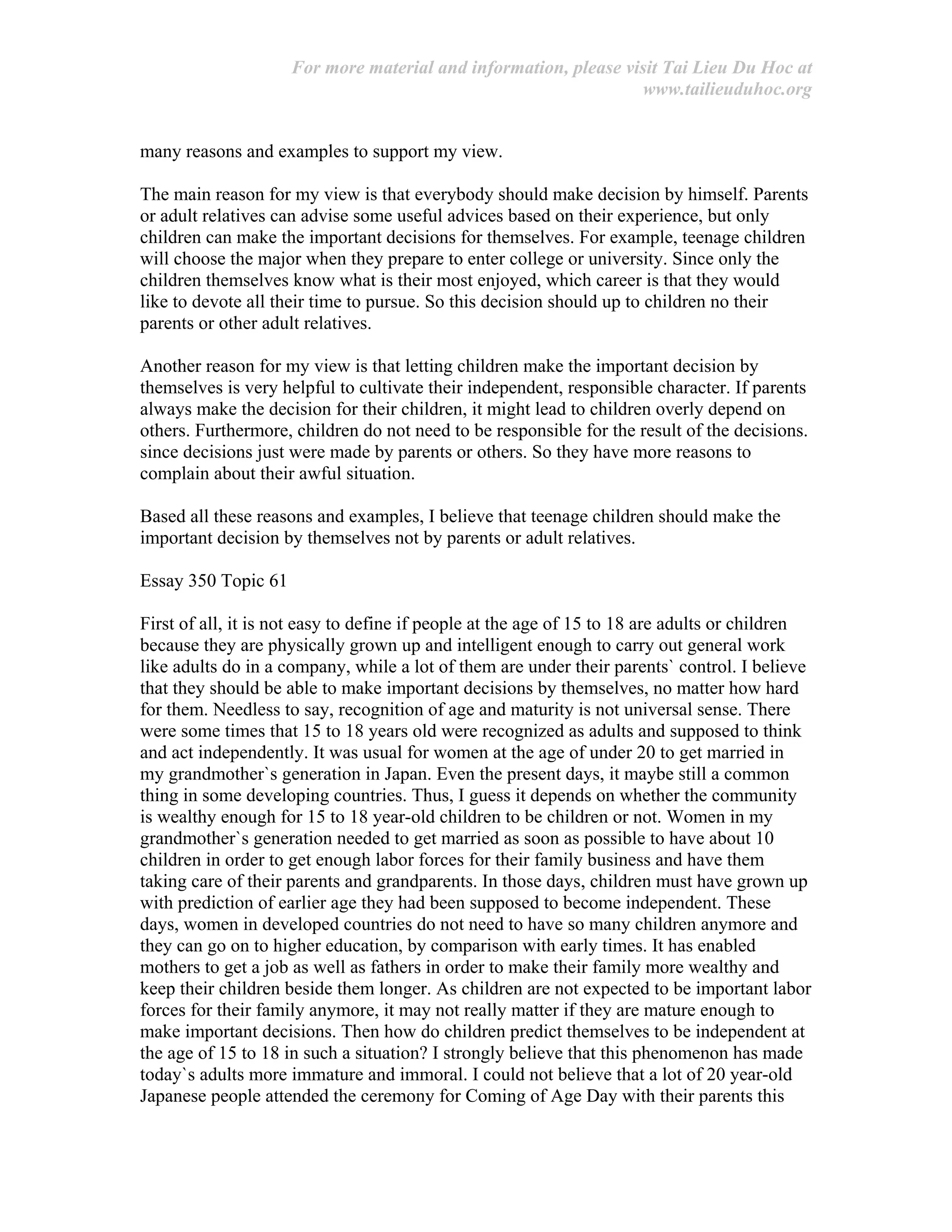 For more material and information, please visit Tai Lieu Du Hoc at
www.tailieuduhoc.org
many reasons and examples to support my view.
The main reason for my view is that everybody should make decision by himself. Parents
or adult relatives can advise some useful advices based on their experience, but only
children can make the important decisions for themselves. For example, teenage children
will choose the major when they prepare to enter college or university. Since only the
children themselves know what is their most enjoyed, which career is that they would
like to devote all their time to pursue. So this decision should up to children no their
parents or other adult relatives.
Another reason for my view is that letting children make the important decision by
themselves is very helpful to cultivate their independent, responsible character. If parents
always make the decision for their children, it might lead to children overly depend on
others. Furthermore, children do not need to be responsible for the result of the decisions.
since decisions just were made by parents or others. So they have more reasons to
complain about their awful situation.
Based all these reasons and examples, I believe that teenage children should make the
important decision by themselves not by parents or adult relatives.
Essay 350 Topic 61
First of all, it is not easy to define if people at the age of 15 to 18 are adults or children
because they are physically grown up and intelligent enough to carry out general work
like adults do in a company, while a lot of them are under their parents` control. I believe
that they should be able to make important decisions by themselves, no matter how hard
for them. Needless to say, recognition of age and maturity is not universal sense. There
were some times that 15 to 18 years old were recognized as adults and supposed to think
and act independently. It was usual for women at the age of under 20 to get married in
my grandmother`s generation in Japan. Even the present days, it maybe still a common
thing in some developing countries. Thus, I guess it depends on whether the community
is wealthy enough for 15 to 18 year-old children to be children or not. Women in my
grandmother`s generation needed to get married as soon as possible to have about 10
children in order to get enough labor forces for their family business and have them
taking care of their parents and grandparents. In those days, children must have grown up
with prediction of earlier age they had been supposed to become independent. These
days, women in developed countries do not need to have so many children anymore and
they can go on to higher education, by comparison with early times. It has enabled
mothers to get a job as well as fathers in order to make their family more wealthy and
keep their children beside them longer. As children are not expected to be important labor
forces for their family anymore, it may not really matter if they are mature enough to
make important decisions. Then how do children predict themselves to be independent at
the age of 15 to 18 in such a situation? I strongly believe that this phenomenon has made
today`s adults more immature and immoral. I could not believe that a lot of 20 year-old
Japanese people attended the ceremony for Coming of Age Day with their parents this
 