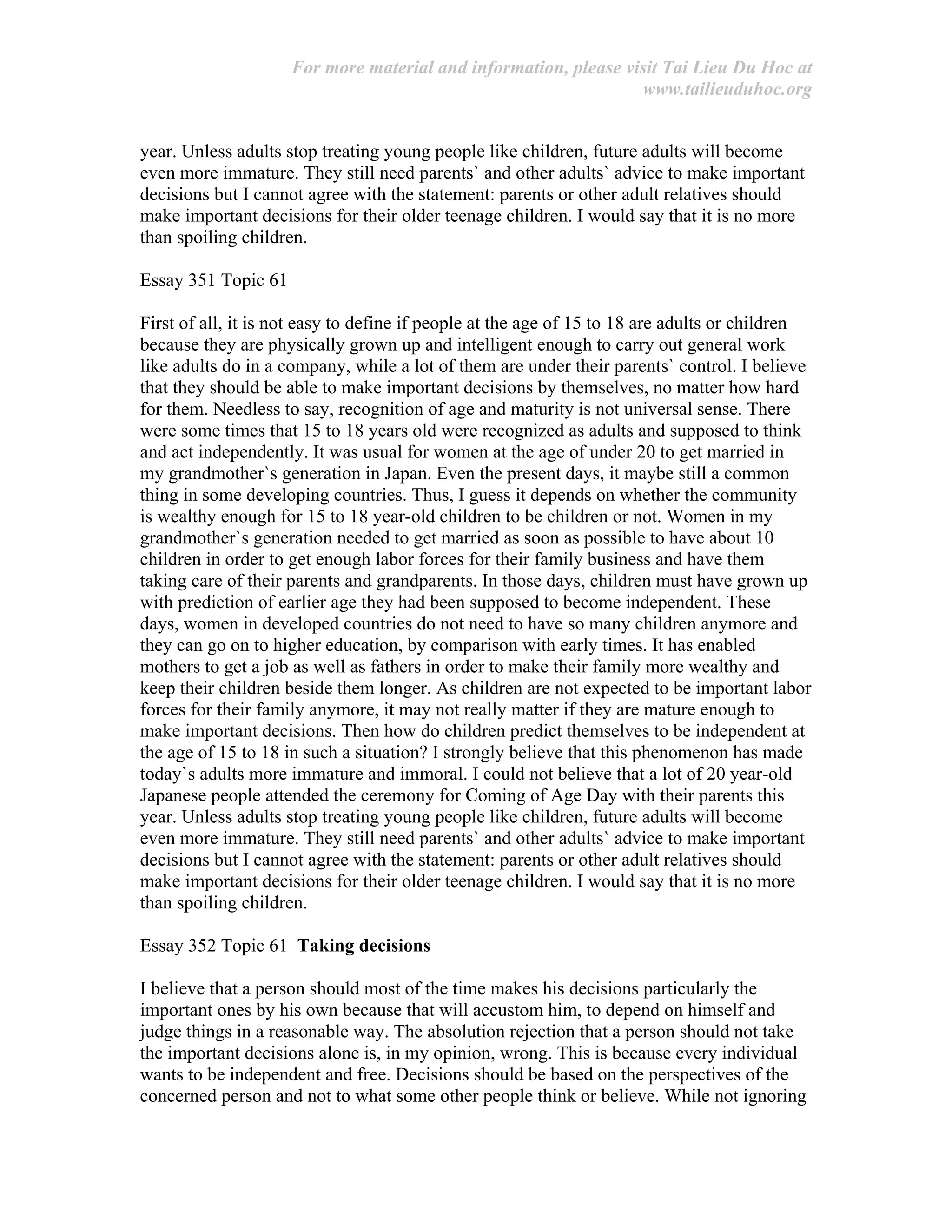 For more material and information, please visit Tai Lieu Du Hoc at
www.tailieuduhoc.org
year. Unless adults stop treating young people like children, future adults will become
even more immature. They still need parents` and other adults` advice to make important
decisions but I cannot agree with the statement: parents or other adult relatives should
make important decisions for their older teenage children. I would say that it is no more
than spoiling children.
Essay 351 Topic 61
First of all, it is not easy to define if people at the age of 15 to 18 are adults or children
because they are physically grown up and intelligent enough to carry out general work
like adults do in a company, while a lot of them are under their parents` control. I believe
that they should be able to make important decisions by themselves, no matter how hard
for them. Needless to say, recognition of age and maturity is not universal sense. There
were some times that 15 to 18 years old were recognized as adults and supposed to think
and act independently. It was usual for women at the age of under 20 to get married in
my grandmother`s generation in Japan. Even the present days, it maybe still a common
thing in some developing countries. Thus, I guess it depends on whether the community
is wealthy enough for 15 to 18 year-old children to be children or not. Women in my
grandmother`s generation needed to get married as soon as possible to have about 10
children in order to get enough labor forces for their family business and have them
taking care of their parents and grandparents. In those days, children must have grown up
with prediction of earlier age they had been supposed to become independent. These
days, women in developed countries do not need to have so many children anymore and
they can go on to higher education, by comparison with early times. It has enabled
mothers to get a job as well as fathers in order to make their family more wealthy and
keep their children beside them longer. As children are not expected to be important labor
forces for their family anymore, it may not really matter if they are mature enough to
make important decisions. Then how do children predict themselves to be independent at
the age of 15 to 18 in such a situation? I strongly believe that this phenomenon has made
today`s adults more immature and immoral. I could not believe that a lot of 20 year-old
Japanese people attended the ceremony for Coming of Age Day with their parents this
year. Unless adults stop treating young people like children, future adults will become
even more immature. They still need parents` and other adults` advice to make important
decisions but I cannot agree with the statement: parents or other adult relatives should
make important decisions for their older teenage children. I would say that it is no more
than spoiling children.
Essay 352 Topic 61 Taking decisions
I believe that a person should most of the time makes his decisions particularly the
important ones by his own because that will accustom him, to depend on himself and
judge things in a reasonable way. The absolution rejection that a person should not take
the important decisions alone is, in my opinion, wrong. This is because every individual
wants to be independent and free. Decisions should be based on the perspectives of the
concerned person and not to what some other people think or believe. While not ignoring
 