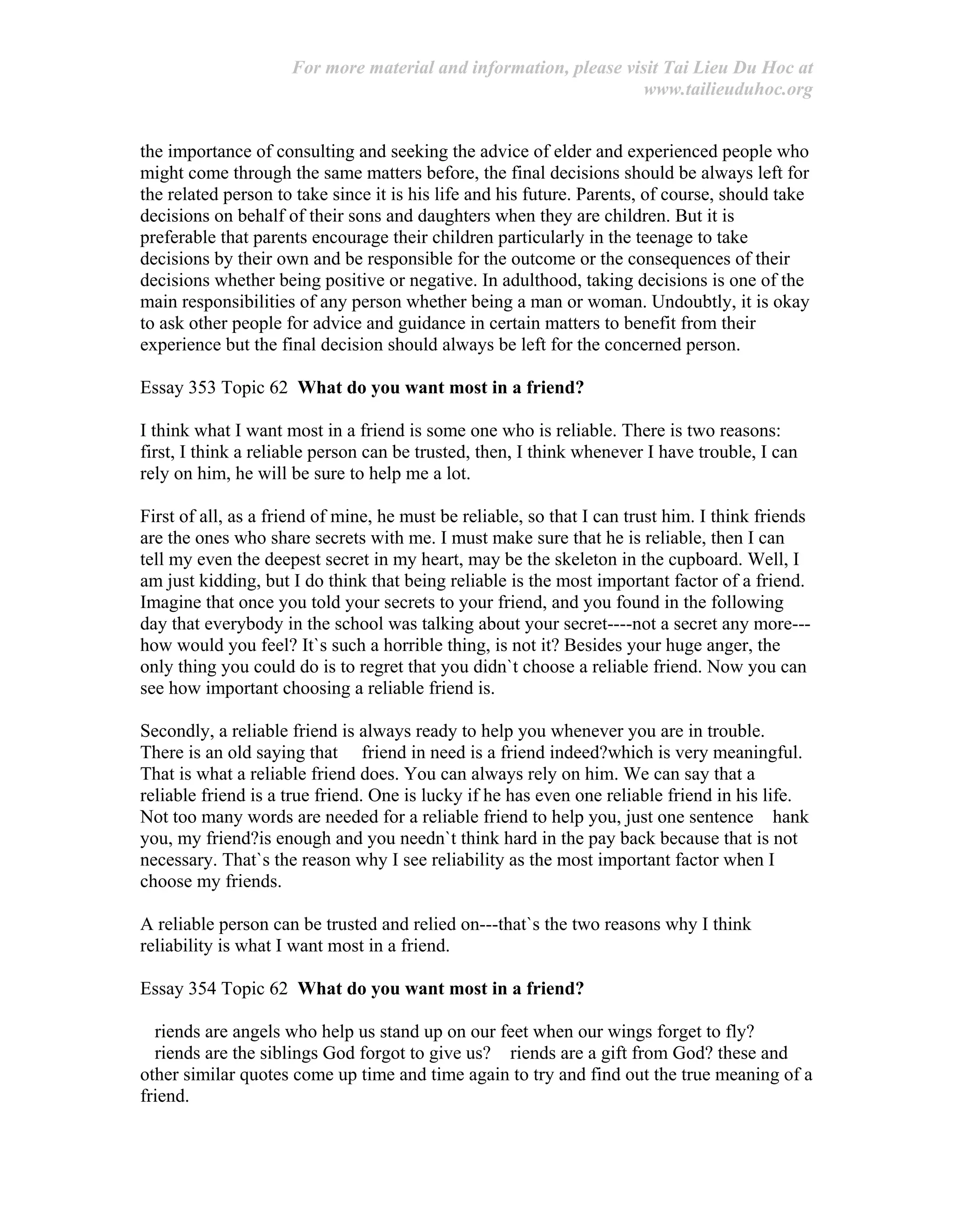 For more material and information, please visit Tai Lieu Du Hoc at
www.tailieuduhoc.org
the importance of consulting and seeking the advice of elder and experienced people who
might come through the same matters before, the final decisions should be always left for
the related person to take since it is his life and his future. Parents, of course, should take
decisions on behalf of their sons and daughters when they are children. But it is
preferable that parents encourage their children particularly in the teenage to take
decisions by their own and be responsible for the outcome or the consequences of their
decisions whether being positive or negative. In adulthood, taking decisions is one of the
main responsibilities of any person whether being a man or woman. Undoubtly, it is okay
to ask other people for advice and guidance in certain matters to benefit from their
experience but the final decision should always be left for the concerned person.
Essay 353 Topic 62 What do you want most in a friend?
I think what I want most in a friend is some one who is reliable. There is two reasons:
first, I think a reliable person can be trusted, then, I think whenever I have trouble, I can
rely on him, he will be sure to help me a lot.
First of all, as a friend of mine, he must be reliable, so that I can trust him. I think friends
are the ones who share secrets with me. I must make sure that he is reliable, then I can
tell my even the deepest secret in my heart, may be the skeleton in the cupboard. Well, I
am just kidding, but I do think that being reliable is the most important factor of a friend.
Imagine that once you told your secrets to your friend, and you found in the following
day that everybody in the school was talking about your secret----not a secret any more---
how would you feel? It`s such a horrible thing, is not it? Besides your huge anger, the
only thing you could do is to regret that you didn`t choose a reliable friend. Now you can
see how important choosing a reliable friend is.
Secondly, a reliable friend is always ready to help you whenever you are in trouble.
There is an old saying that friend in need is a friend indeed?which is very meaningful.
That is what a reliable friend does. You can always rely on him. We can say that a
reliable friend is a true friend. One is lucky if he has even one reliable friend in his life.
Not too many words are needed for a reliable friend to help you, just one sentence hank
you, my friend?is enough and you needn`t think hard in the pay back because that is not
necessary. That`s the reason why I see reliability as the most important factor when I
choose my friends.
A reliable person can be trusted and relied on---that`s the two reasons why I think
reliability is what I want most in a friend.
Essay 354 Topic 62 What do you want most in a friend?
riends are angels who help us stand up on our feet when our wings forget to fly?
riends are the siblings God forgot to give us? riends are a gift from God? these and
other similar quotes come up time and time again to try and find out the true meaning of a
friend.
 