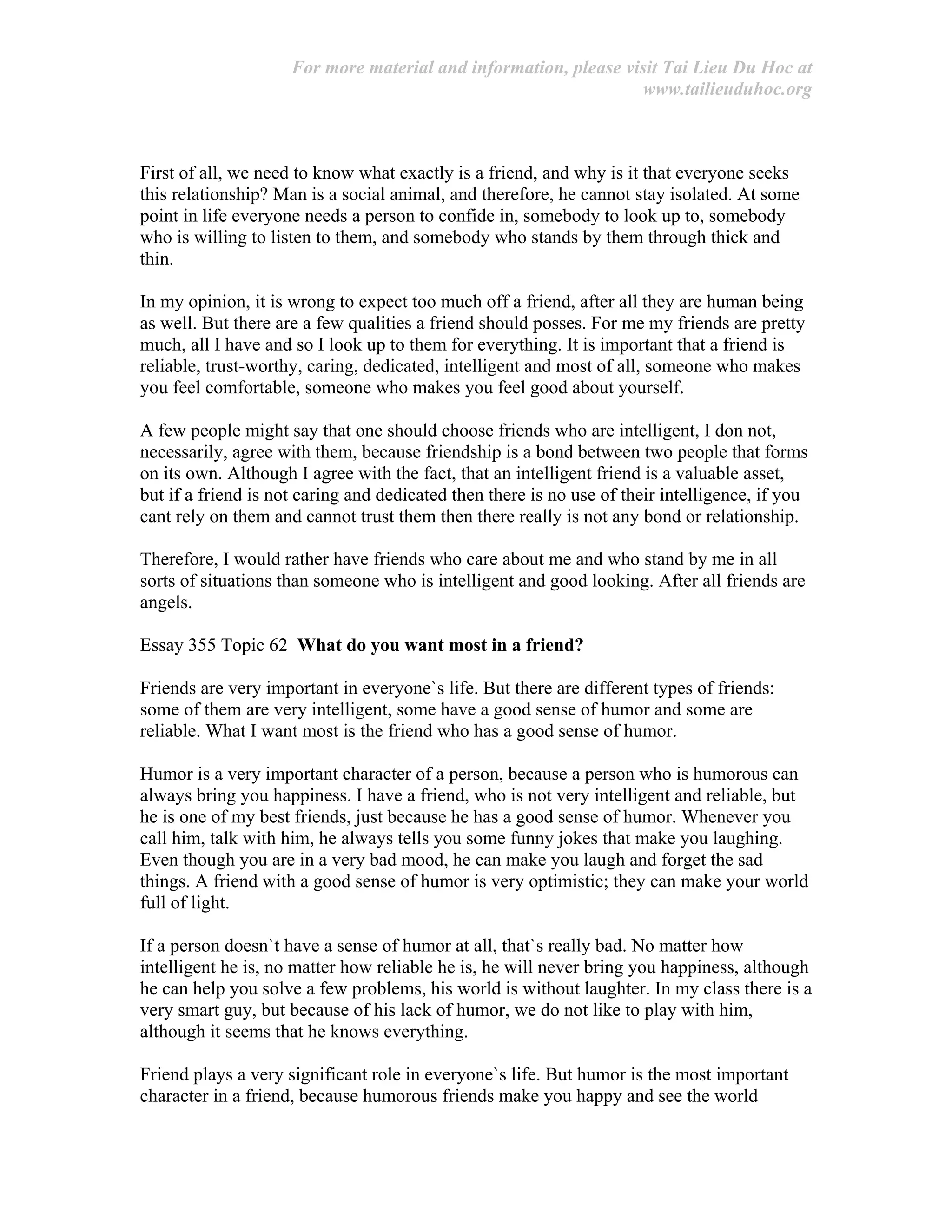 For more material and information, please visit Tai Lieu Du Hoc at
www.tailieuduhoc.org
First of all, we need to know what exactly is a friend, and why is it that everyone seeks
this relationship? Man is a social animal, and therefore, he cannot stay isolated. At some
point in life everyone needs a person to confide in, somebody to look up to, somebody
who is willing to listen to them, and somebody who stands by them through thick and
thin.
In my opinion, it is wrong to expect too much off a friend, after all they are human being
as well. But there are a few qualities a friend should posses. For me my friends are pretty
much, all I have and so I look up to them for everything. It is important that a friend is
reliable, trust-worthy, caring, dedicated, intelligent and most of all, someone who makes
you feel comfortable, someone who makes you feel good about yourself.
A few people might say that one should choose friends who are intelligent, I don not,
necessarily, agree with them, because friendship is a bond between two people that forms
on its own. Although I agree with the fact, that an intelligent friend is a valuable asset,
but if a friend is not caring and dedicated then there is no use of their intelligence, if you
cant rely on them and cannot trust them then there really is not any bond or relationship.
Therefore, I would rather have friends who care about me and who stand by me in all
sorts of situations than someone who is intelligent and good looking. After all friends are
angels.
Essay 355 Topic 62 What do you want most in a friend?
Friends are very important in everyone`s life. But there are different types of friends:
some of them are very intelligent, some have a good sense of humor and some are
reliable. What I want most is the friend who has a good sense of humor.
Humor is a very important character of a person, because a person who is humorous can
always bring you happiness. I have a friend, who is not very intelligent and reliable, but
he is one of my best friends, just because he has a good sense of humor. Whenever you
call him, talk with him, he always tells you some funny jokes that make you laughing.
Even though you are in a very bad mood, he can make you laugh and forget the sad
things. A friend with a good sense of humor is very optimistic; they can make your world
full of light.
If a person doesn`t have a sense of humor at all, that`s really bad. No matter how
intelligent he is, no matter how reliable he is, he will never bring you happiness, although
he can help you solve a few problems, his world is without laughter. In my class there is a
very smart guy, but because of his lack of humor, we do not like to play with him,
although it seems that he knows everything.
Friend plays a very significant role in everyone`s life. But humor is the most important
character in a friend, because humorous friends make you happy and see the world
 