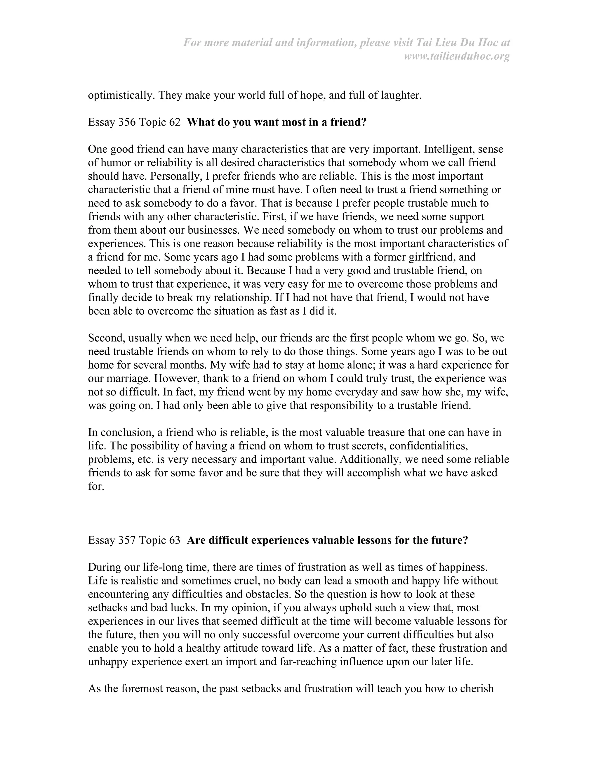 For more material and information, please visit Tai Lieu Du Hoc at
www.tailieuduhoc.org
optimistically. They make your world full of hope, and full of laughter.
Essay 356 Topic 62 What do you want most in a friend?
One good friend can have many characteristics that are very important. Intelligent, sense
of humor or reliability is all desired characteristics that somebody whom we call friend
should have. Personally, I prefer friends who are reliable. This is the most important
characteristic that a friend of mine must have. I often need to trust a friend something or
need to ask somebody to do a favor. That is because I prefer people trustable much to
friends with any other characteristic. First, if we have friends, we need some support
from them about our businesses. We need somebody on whom to trust our problems and
experiences. This is one reason because reliability is the most important characteristics of
a friend for me. Some years ago I had some problems with a former girlfriend, and
needed to tell somebody about it. Because I had a very good and trustable friend, on
whom to trust that experience, it was very easy for me to overcome those problems and
finally decide to break my relationship. If I had not have that friend, I would not have
been able to overcome the situation as fast as I did it.
Second, usually when we need help, our friends are the first people whom we go. So, we
need trustable friends on whom to rely to do those things. Some years ago I was to be out
home for several months. My wife had to stay at home alone; it was a hard experience for
our marriage. However, thank to a friend on whom I could truly trust, the experience was
not so difficult. In fact, my friend went by my home everyday and saw how she, my wife,
was going on. I had only been able to give that responsibility to a trustable friend.
In conclusion, a friend who is reliable, is the most valuable treasure that one can have in
life. The possibility of having a friend on whom to trust secrets, confidentialities,
problems, etc. is very necessary and important value. Additionally, we need some reliable
friends to ask for some favor and be sure that they will accomplish what we have asked
for.
Essay 357 Topic 63 Are difficult experiences valuable lessons for the future?
During our life-long time, there are times of frustration as well as times of happiness.
Life is realistic and sometimes cruel, no body can lead a smooth and happy life without
encountering any difficulties and obstacles. So the question is how to look at these
setbacks and bad lucks. In my opinion, if you always uphold such a view that, most
experiences in our lives that seemed difficult at the time will become valuable lessons for
the future, then you will no only successful overcome your current difficulties but also
enable you to hold a healthy attitude toward life. As a matter of fact, these frustration and
unhappy experience exert an import and far-reaching influence upon our later life.
As the foremost reason, the past setbacks and frustration will teach you how to cherish
 