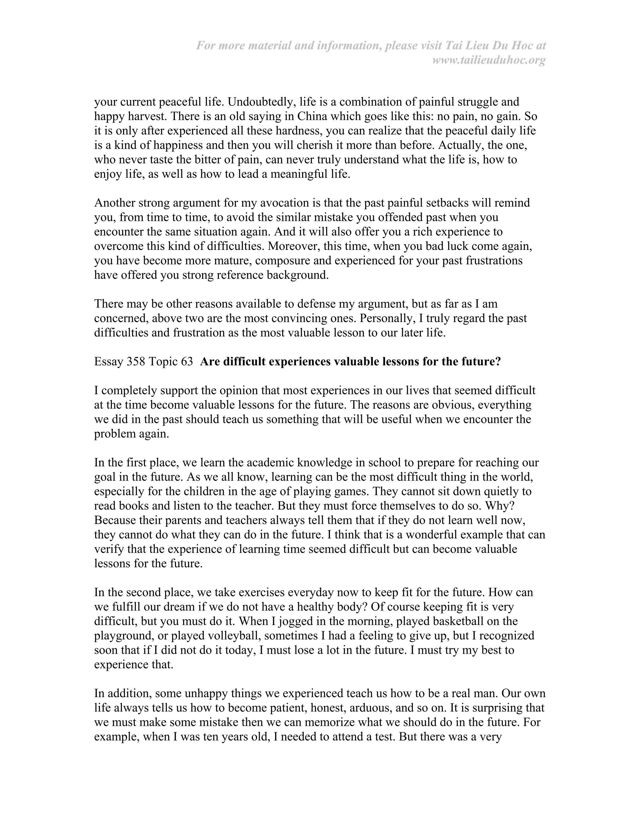 For more material and information, please visit Tai Lieu Du Hoc at
www.tailieuduhoc.org
your current peaceful life. Undoubtedly, life is a combination of painful struggle and
happy harvest. There is an old saying in China which goes like this: no pain, no gain. So
it is only after experienced all these hardness, you can realize that the peaceful daily life
is a kind of happiness and then you will cherish it more than before. Actually, the one,
who never taste the bitter of pain, can never truly understand what the life is, how to
enjoy life, as well as how to lead a meaningful life.
Another strong argument for my avocation is that the past painful setbacks will remind
you, from time to time, to avoid the similar mistake you offended past when you
encounter the same situation again. And it will also offer you a rich experience to
overcome this kind of difficulties. Moreover, this time, when you bad luck come again,
you have become more mature, composure and experienced for your past frustrations
have offered you strong reference background.
There may be other reasons available to defense my argument, but as far as I am
concerned, above two are the most convincing ones. Personally, I truly regard the past
difficulties and frustration as the most valuable lesson to our later life.
Essay 358 Topic 63 Are difficult experiences valuable lessons for the future?
I completely support the opinion that most experiences in our lives that seemed difficult
at the time become valuable lessons for the future. The reasons are obvious, everything
we did in the past should teach us something that will be useful when we encounter the
problem again.
In the first place, we learn the academic knowledge in school to prepare for reaching our
goal in the future. As we all know, learning can be the most difficult thing in the world,
especially for the children in the age of playing games. They cannot sit down quietly to
read books and listen to the teacher. But they must force themselves to do so. Why?
Because their parents and teachers always tell them that if they do not learn well now,
they cannot do what they can do in the future. I think that is a wonderful example that can
verify that the experience of learning time seemed difficult but can become valuable
lessons for the future.
In the second place, we take exercises everyday now to keep fit for the future. How can
we fulfill our dream if we do not have a healthy body? Of course keeping fit is very
difficult, but you must do it. When I jogged in the morning, played basketball on the
playground, or played volleyball, sometimes I had a feeling to give up, but I recognized
soon that if I did not do it today, I must lose a lot in the future. I must try my best to
experience that.
In addition, some unhappy things we experienced teach us how to be a real man. Our own
life always tells us how to become patient, honest, arduous, and so on. It is surprising that
we must make some mistake then we can memorize what we should do in the future. For
example, when I was ten years old, I needed to attend a test. But there was a very
 